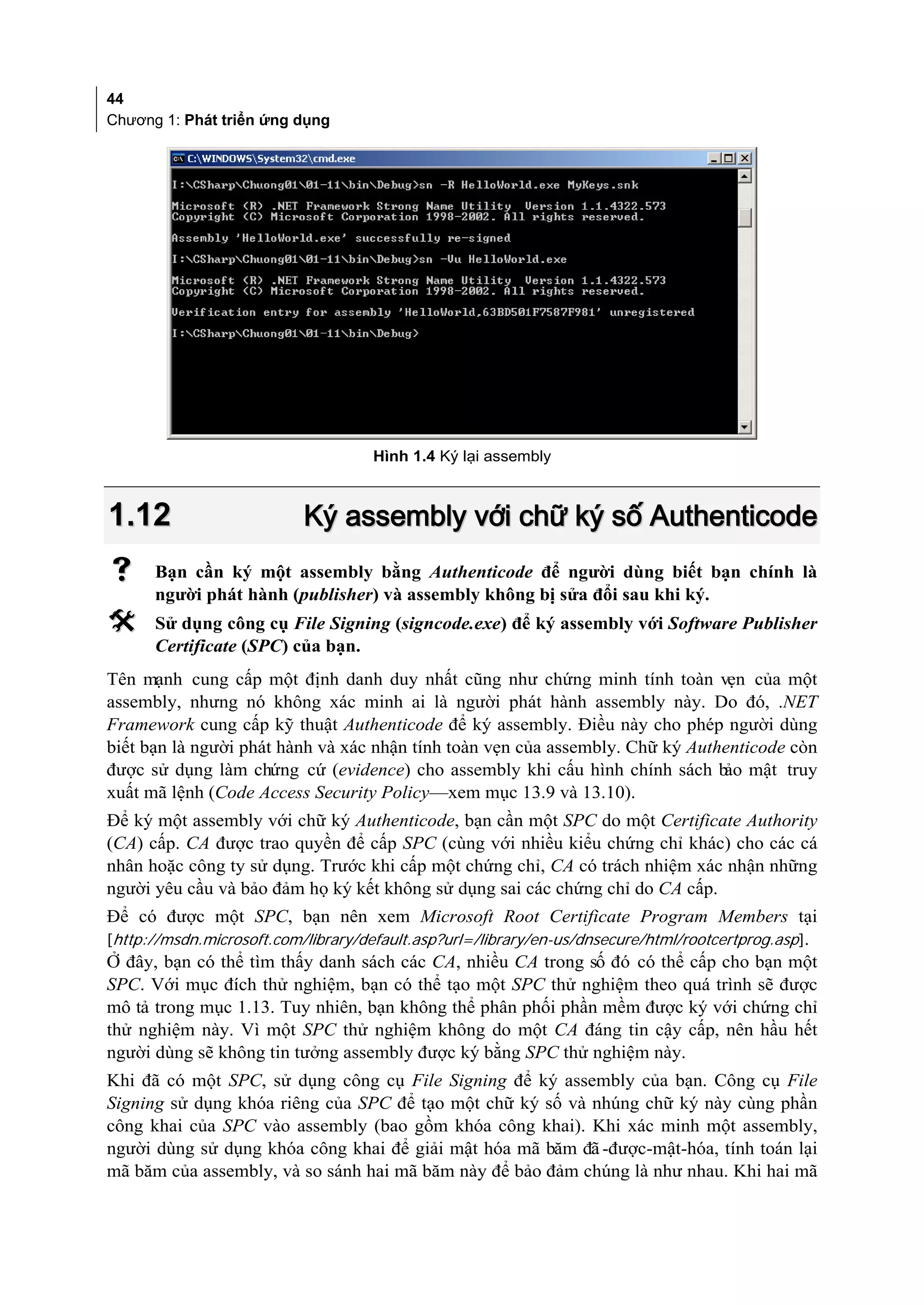 44
Chương 1: Phát triển ứng dụng




                                    Hình 1.4 Ký lại assembly



1.12                       Ký assembly với chữ ký số Authenticode
     Bạn cần ký một assembly bằng Authenticode để người dùng biết bạn chính là
      người phát hành (publisher) và assembly không bị sửa đổi sau khi ký.
     Sử dụng công cụ File Signing (signcode.exe) để ký assembly với Software Publisher
      Certificate (SPC) của bạn.
Tên mạnh cung cấp một định danh duy nhất cũng như chứng minh tính toàn vẹn của một
assembly, nhưng nó không xác minh ai là người phát hành assembly này. Do đó, .NET
Framework cung cấp kỹ thuật Authenticode để ký assembly. Điều này cho phép người dùng
biết bạn là người phát hành và xác nhận tính toàn vẹn của assembly. Chữ ký Authenticode còn
được sử dụng làm chứng cứ (evidence) cho assembly khi cấu hình chính sách b mật truy
                                                                               ảo
xuất mã lệnh (Code Access Security Policy—xem mục 13.9 và 13.10).
Để ký một assembly với chữ ký Authenticode, bạn cần một SPC do một Certificate Authority
(CA) cấp. CA được trao quyền để cấp SPC (cùng với nhiều kiểu chứng chỉ khác) cho các cá
nhân hoặc công ty sử dụng. Trước khi cấp một chứng chỉ, CA có trách nhiệm xác nhận những
người yêu cầu và bảo đảm họ ký kết không sử dụng sai các chứng chỉ do CA cấp.
Để có được một SPC, bạn nên xem Microsoft Root Certificate Program Members tại
[http://msdn.microsoft.com/library/default.asp?url=/library/en-us/dnsecure/html/rootcertprog.asp].
Ở đây, bạn có thể tìm thấy danh sách các CA, nhiều CA trong số đó có thể cấp cho bạn một
SPC. Với mục đích thử nghiệm, bạn có thể tạo một SPC thử nghiệm theo quá trình sẽ được
mô tả trong mục 1.13. Tuy nhiên, bạn không thể phân phối phần mềm được ký với chứng chỉ
thử nghiệm này. Vì một SPC thử nghiệm không do một CA đáng tin cậy cấp, nên hầu hết
người dùng sẽ không tin tưởng assembly được ký bằng SPC thử nghiệm này.
Khi đã có một SPC, sử dụng công cụ File Signing để ký assembly của bạn. Công cụ File
Signing sử dụng khóa riêng của SPC để tạo một chữ ký số và nhúng chữ ký này cùng phần
công khai của SPC vào assembly (bao gồm khóa công khai). Khi xác minh một assembly,
người dùng sử dụng khóa công khai để giải mật hóa mã băm đã -được-mật-hóa, tính toán lại
mã băm của assembly, và so sánh hai mã băm này để bảo đảm chúng là như nhau. Khi hai mã
 