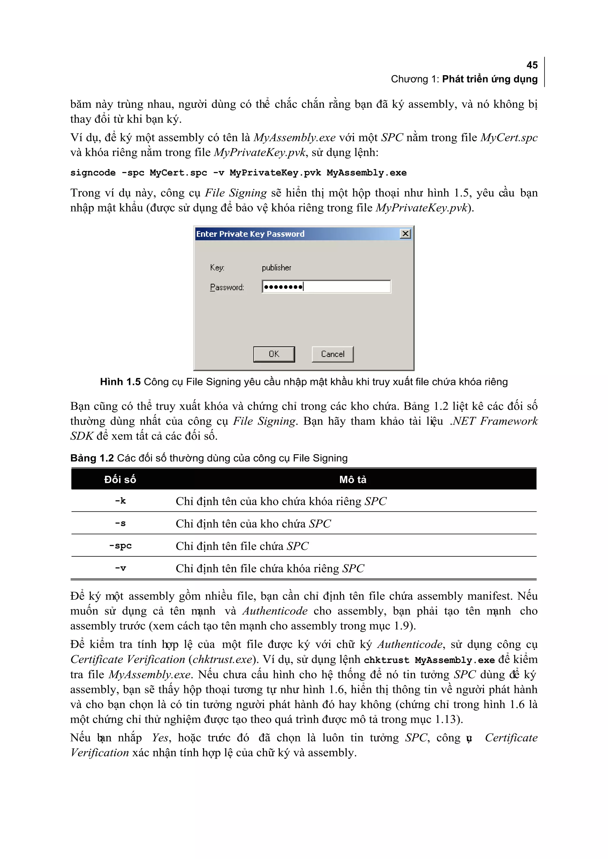 45
                                                                   Chương 1: Phát triển ứng dụng

băm này trùng nhau, người dùng có thể chắc chắn rằng bạn đã ký assembly, và nó không bị
thay đổi từ khi bạn ký.
Ví dụ, để ký một assembly có tên là MyAssembly.exe với một SPC nằm trong file MyCert.spc
và khóa riêng nằm trong file MyPrivateKey.pvk, sử dụng lệnh:
signcode -spc MyCert.spc -v MyPrivateKey.pvk MyAssembly.exe

Trong ví dụ này, công cụ File Signing sẽ hiển thị một hộp thoại như hình 1.5, yêu cầu bạn
nhập mật khẩu (được sử dụng để bảo vệ khóa riêng trong file MyPrivateKey.pvk).




      Hình 1.5 Công cụ File Signing yêu cầu nhập mật khầu khi truy xuất file chứa khóa riêng

Bạn cũng có thể truy xuất khóa và chứng chỉ trong các kho chứa. Bảng 1.2 liệt kê các đối số
thường dùng nhất của công cụ File Signing. Bạn hãy tham khảo tài liệu .NET Framework
SDK để xem tất cả các đối số.
Bảng 1.2 Các đối số thường dùng của công cụ File Signing

      Đối số                                            Mô tả

         -k          Chỉ định tên của kho chứa khóa riêng SPC
         -s          Chỉ định tên của kho chứa SPC
       -spc          Chỉ định tên file chứa SPC
         -v          Chỉ định tên file chứa khóa riêng SPC

Để ký một assembly gồm nhiều file, bạn cần chỉ định tên file chứa assembly manifest. Nếu
muốn sử dụng cả tên m   ạnh và Authenticode cho assembly, bạn phải tạo tên m   ạnh cho
assembly trước (xem cách tạo tên mạnh cho assembly trong mục 1.9).
Để kiểm tra tính hợp lệ của một file được ký với chữ ký Authenticode, sử dụng công cụ
Certificate Verification (chktrust.exe). Ví dụ, sử dụng lệnh chktrust MyAssembly.exe để kiểm
tra file MyAssembly.exe. Nếu chưa cấu hình cho hệ thống để nó tin tưởng SPC dùng để ký
assembly, bạn sẽ thấy hộp thoại tương tự như hình 1.6, hiển thị thông tin về người phát hành
và cho bạn chọn là có tin tưởng người phát hành đó hay không (chứng chỉ trong hình 1.6 là
một chứng chỉ thử nghiệm được tạo theo quá trình được mô tả trong mục 1.13).
Nếu b nhắp Yes, hoặc trư đó đã chọn là luôn tin tưởng SPC, công ụ
      ạn                      ớc                                c                      Certificate
Verification xác nhận tính hợp lệ của chữ ký và assembly.
 