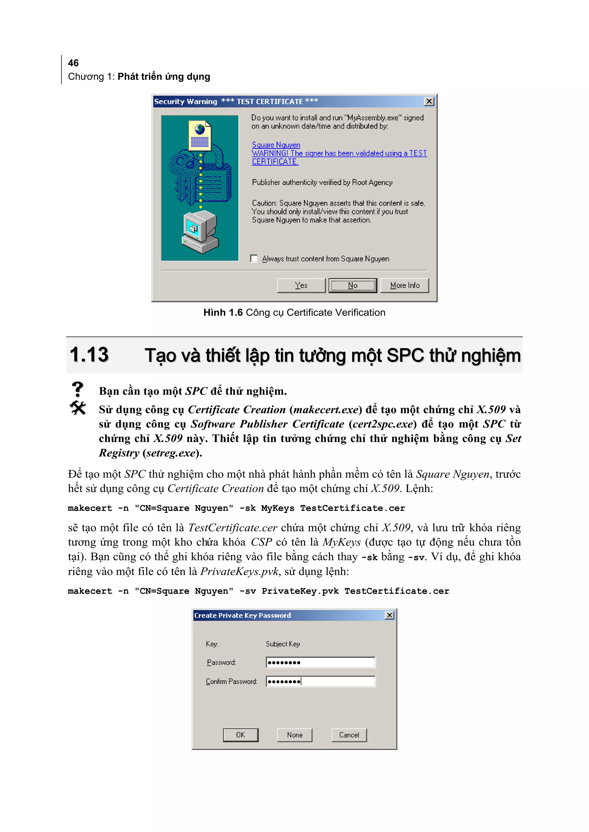 46
Chương 1: Phát triển ứng dụng




                           Hình 1.6 Công cụ Certificate Verification



1.13           Tạo và thiết lập tin tưởng một SPC thử nghiệm
     Bạn cần tạo một SPC để thử nghiệm.
     Sử dụng công cụ Certificate Creation (makecert.exe) để tạo một chứng chỉ X.509 và
      sử dụng công cụ Software Publisher Certificate (cert2spc.exe) để tạo một SPC từ
      chứng chỉ X.509 này. Thiết lập tin tưởng chứng chỉ thử nghiệm bằng công cụ Set
      Registry (setreg.exe).
Để tạo một SPC thử nghiệm cho một nhà phát hành phần mềm có tên là Square Nguyen, trước
hết sử dụng công cụ Certificate Creation để tạo một chứng chỉ X.509. Lệnh:
makecert -n "CN=Square Nguyen" -sk MyKeys TestCertificate.cer

sẽ tạo một file có tên là TestCertificate.cer chứa một chứng chỉ X.509, và lưu trữ khóa riêng
tương ứng trong một kho chứa khóa CSP có tên là MyKeys (được tạo tự động nếu chưa tồn
tại). Bạn cũng có thể ghi khóa riêng vào file bằng cách thay -sk bằng -sv. Ví dụ, để ghi khóa
riêng vào một file có tên là PrivateKeys.pvk, sử dụng lệnh:
makecert -n "CN=Square Nguyen" -sv PrivateKey.pvk TestCertificate.cer
 