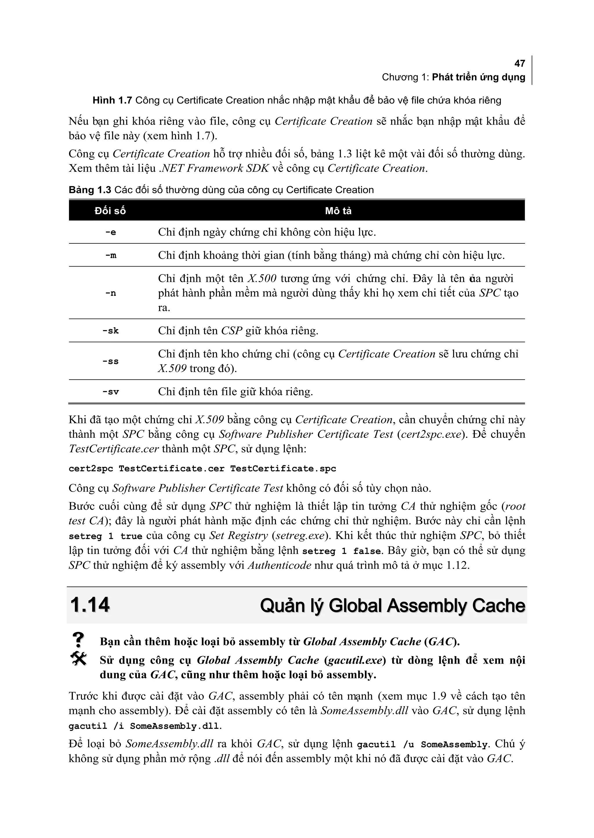 47
                                                                   Chương 1: Phát triển ứng dụng

     Hình 1.7 Công cụ Certificate Creation nhắc nhập mật khẩu để bảo vệ file chứa khóa riêng

Nếu bạn ghi khóa riêng vào file, công cụ Certificate Creation sẽ nhắc bạn nhập mật khẩu để
bảo vệ file này (xem hình 1.7).
Công cụ Certificate Creation hỗ trợ nhiều đối số, bảng 1.3 liệt kê một vài đối số thường dùng.
Xem thêm tài liệu .NET Framework SDK về công cụ Certificate Creation.
Bảng 1.3 Các đối số thường dùng của công cụ Certificate Creation

     Đối số                                           Mô tả

       -e         Chỉ định ngày chứng chỉ không còn hiệu lực.
       -m         Chỉ định khoảng thời gian (tính bằng tháng) mà chứng chỉ còn hiệu lực.

                  Chỉ định một tên X.500 tương ứng với chứng chỉ. Đây là tên c a người
                                                                              ủ
       -n         phát hành phần mềm mà người dùng thấy khi họ xem chi tiết của SPC tạo
                  ra.
       -sk        Chỉ định tên CSP giữ khóa riêng.

                  Chỉ định tên kho chứng chỉ (công cụ Certificate Creation sẽ lưu chứng chỉ
       -ss
                  X.509 trong đó).
       -sv        Chỉ định tên file giữ khóa riêng.

Khi đã tạo một chứng chỉ X.509 bằng công cụ Certificate Creation, cần chuyển chứng chỉ này
thành một SPC bằng công cụ Software Publisher Certificate Test (cert2spc.exe). Để chuyển
TestCertificate.cer thành một SPC, sử dụng lệnh:
cert2spc TestCertificate.cer TestCertificate.spc

Công cụ Software Publisher Certificate Test không có đối số tùy chọn nào.
Bước cuối cùng để sử dụng SPC thử nghiệm là thiết lập tin tưởng CA thử nghiệm gốc (root
test CA); đây là người phát hành mặc định các chứng chỉ thử nghiệm. Bước này chỉ cần lệnh
setreg 1 true của công cụ Set Registry (setreg.exe). Khi kết thúc thử nghiệm SPC, bỏ thiết
lập tin tưởng đối với CA thử nghiệm bằng lệnh setreg 1 false. Bây giờ, bạn có thể sử dụng
SPC thử nghiệm để ký assembly với Authenticode như quá trình mô tả ở mục 1.12.


1.14                                    Quản lý Global Assembly Cache
     Bạn cần thêm hoặc loại bỏ assembly từ Global Assembly Cache (GAC).
     Sử dụng công cụ Global Assembly Cache (gacutil.exe) từ dòng lệnh để xem nội
      dung của GAC, cũng như thêm hoặc loại bỏ assembly.
Trước khi được cài đặt vào GAC, assembly phải có tên mạnh (xem mục 1.9 về cách tạo tên
mạnh cho assembly). Để cài đặt assembly có tên là SomeAssembly.dll vào GAC, sử dụng lệnh
gacutil /i SomeAssembly.dll.
Để loại bỏ SomeAssembly.dll ra khỏi GAC, sử dụng lệnh gacutil /u SomeAssembly. Chú ý
không sử dụng phần mở rộng .dll để nói đến assembly một khi nó đã được cài đặt vào GAC.
 