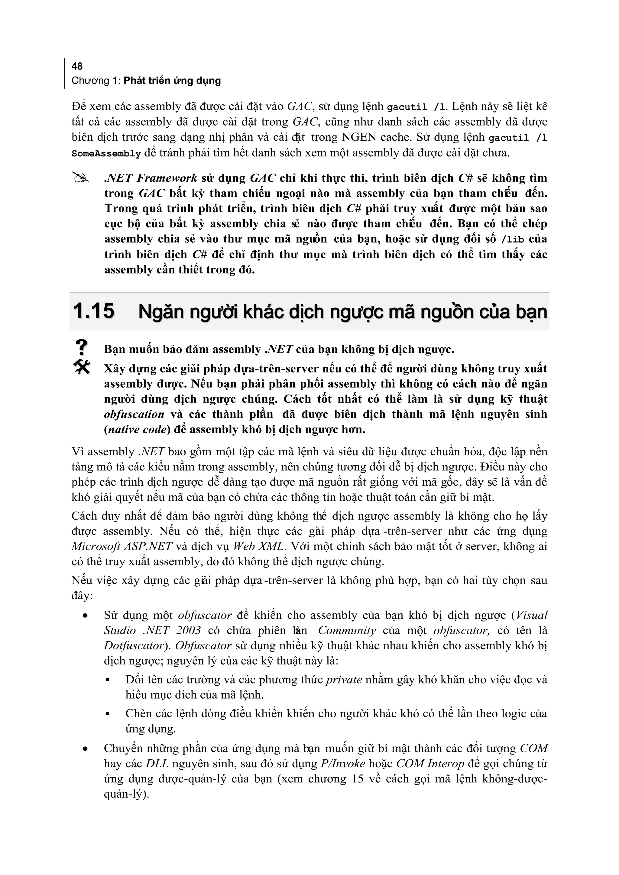 48
Chương 1: Phát triển ứng dụng

Để xem các assembly đã được cài đặt vào GAC, sử dụng lệnh gacutil /l. Lệnh này sẽ liệt kê
tất cả các assembly đã được cài đặt trong GAC, cũng như danh sách các assembly đã được
biên dịch trước sang dạng nhị phân và cài đặt trong NGEN cache. Sử dụng lệnh gacutil /l
SomeAssembly để tránh phải tìm hết danh sách xem một assembly đã được cài đặt chưa.

     .NET Framework sử dụng GAC chỉ khi thực thi, trình biên dịch C# sẽ không tìm
      trong GAC bất kỳ tham chiếu ngoại nào mà assembly của bạn tham chiếu đến.
      Trong quá trình phát triển, trình biên dịch C# phải truy xuất được một bản sao
      cục bộ của bất kỳ assembly chia sẻ nào được tham chiếu đến. Bạn có thể chép
      assembly chia sẻ vào thư mục mã nguồn của bạn, hoặc sử dụng đối số /lib của
      trình biên dịch C# để chỉ định thư mục mà trình biên dịch có thể tìm thấy các
      assembly cần thiết trong đó.


1.15        Ngăn người khác dịch ngược mã nguồn của bạn
     Bạn muốn bảo đảm assembly .NET của bạn không bị dịch ngược.
     Xây dựng các giải pháp dựa-trên-server nếu có thể để người dùng không truy xuất
      assembly được. Nếu bạn phải phân phối assembly thì không có cách nào để ngăn
      người dùng dịch ngược chúng. Cách tốt nhất có thể làm là sử dụng kỹ thuật
      obfuscation và các thành ph  ần đã được biên dịch thành mã lệnh nguyên sinh
      (native code) để assembly khó bị dịch ngược hơn.
Vì assembly .NET bao gồm một tập các mã lệnh và siêu dữ liệu được chuẩn hóa, độc lập nền
tảng mô tả các kiểu nằm trong assembly, nên chúng tương đối dễ bị dịch ngược. Điều này cho
phép các trình dịch ngược dễ dàng tạo được mã nguồn rất giống với mã gốc, đây sẽ là vấn đề
khó giải quyết nếu mã của bạn có chứa các thông tin hoặc thuật toán cần giữ bí mật.
Cách duy nhất để đảm bảo người dùng không thể dịch ngược assembly là không cho họ lấy
được assembly. Nếu có thể, hiện thực các gi i pháp dựa -trên-server như các ứng dụng
                                                ả
Microsoft ASP.NET và dịch vụ Web XML. Với một chính sách bảo mật tốt ở server, không ai
có thể truy xuất assembly, do đó không thể dịch ngược chúng.
Nếu việc xây dựng các giải pháp dựa -trên-server là không phù hợp, bạn có hai tùy chọn sau
đây:
  •   Sử dụng một obfuscator để khiến cho assembly của bạn khó bị dịch ngược (Visual
      Studio .NET 2003 có chứa phiên b     ản Community của một obfuscator, có tên là
      Dotfuscator). Obfuscator sử dụng nhiều kỹ thuật khác nhau khiến cho assembly khó bị
      dịch ngược; nguyên lý của các kỹ thuật này là:
      ▪   Đổi tên các trường và các phương thức private nhằm gây khó khăn cho việc đọc và
          hiểu mục đích của mã lệnh.
      ▪   Chèn các lệnh dòng điều khiển khiến cho người khác khó có thể lần theo logic của
          ứng dụng.
  •   Chuyển những phần của ứng dụng mà bạn muốn giữ bí mật thành các đối tượng COM
      hay các DLL nguyên sinh, sau đó sử dụng P/Invoke hoặc COM Interop để gọi chúng từ
      ứng dụng được-quản-lý của bạn (xem chương 15 về cách gọi mã lệnh không-được-
      quản-lý).
 