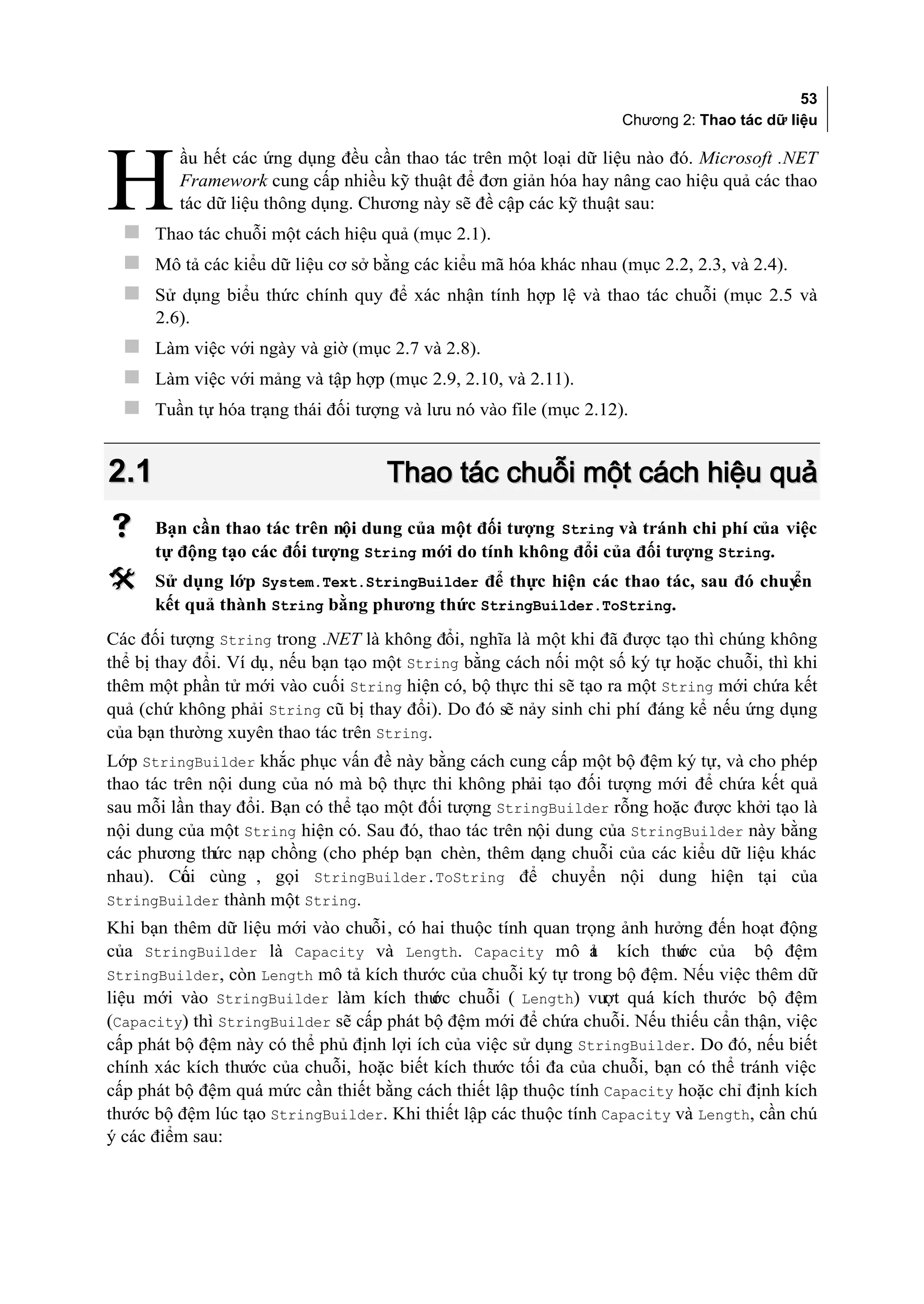 53
                                                                   Chương 2: Thao tác dữ liệu

         ầu hết các ứng dụng đều cần thao tác trên một loại dữ liệu nào đó. Microsoft .NET

H        Framework cung cấp nhiều kỹ thuật để đơn giản hóa hay nâng cao hiệu quả các thao
         tác dữ liệu thông dụng. Chương này sẽ đề cập các kỹ thuật sau:
   Thao tác chuỗi một cách hiệu quả (mục 2.1).
   Mô tả các kiểu dữ liệu cơ sở bằng các kiểu mã hóa khác nhau (mục 2.2, 2.3, và 2.4).
   Sử dụng biểu thức chính quy để xác nhận tính hợp lệ và thao tác chuỗi (mục 2.5 và
      2.6).
   Làm việc với ngày và giờ (mục 2.7 và 2.8).
   Làm việc với mảng và tập hợp (mục 2.9, 2.10, và 2.11).
   Tuần tự hóa trạng thái đối tượng và lưu nó vào file (mục 2.12).


2.1                                 Thao tác chuỗi một cách hiệu quả
     Bạn cần thao tác trên nội dung của một đối tượng String và tránh chi phí của việc
      tự động tạo các đối tượng String mới do tính không đổi của đối tượng String.
     Sử dụng lớp System.Text.StringBuilder để thực hiện các thao tác, sau đó chuy
                                                                                 ển
      kết quả thành String bằng phương thức StringBuilder.ToString.
Các đối tượng String trong .NET là không đổi, nghĩa là một khi đã được tạo thì chúng không
thể bị thay đổi. Ví dụ, nếu bạn tạo một String bằng cách nối một số ký tự hoặc chuỗi, thì khi
thêm một phần tử mới vào cuối String hiện có, bộ thực thi sẽ tạo ra một String mới chứa kết
quả (chứ không phải String cũ bị thay đổi). Do đó sẽ nảy sinh chi phí đáng kể nếu ứng dụng
của bạn thường xuyên thao tác trên String.
Lớp StringBuilder khắc phục vấn đề này bằng cách cung cấp một bộ đệm ký tự, và cho phép
thao tác trên nội dung của nó mà bộ thực thi không phải tạo đối tượng mới để chứa kết quả
sau mỗi lần thay đổi. Bạn có thể tạo một đối tượng StringBuilder rỗng hoặc được khởi tạo là
nội dung của một String hiện có. Sau đó, thao tác trên nội dung của StringBuilder này bằng
các phương thức nạp chồng (cho phép bạn chèn, thêm dạng chuỗi của các kiểu dữ liệu khác
nhau). Cui cùng , gọi StringBuilder.ToString để chuyển nội dung hiện tại của
          ố
StringBuilder thành một String.
Khi bạn thêm dữ liệu mới vào chuỗi, có hai thuộc tính quan trọng ảnh hưởng đến hoạt động
của StringBuilder là Capacity và Length. Capacity mô ả kích thư của bộ đệm
                                                               t          ớc
StringBuilder, còn Length mô tả kích thước của chuỗi ký tự trong bộ đệm. Nếu việc thêm dữ
liệu mới vào StringBuilder làm kích thư chuỗi ( Length) vượt quá kích thước bộ đệm
                                          ớc
(Capacity) thì StringBuilder sẽ cấp phát bộ đệm mới để chứa chuỗi. Nếu thiếu cẩn thận, việc
cấp phát bộ đệm này có thể phủ định lợi ích của việc sử dụng StringBuilder. Do đó, nếu biết
chính xác kích thước của chuỗi, hoặc biết kích thước tối đa của chuỗi, bạn có thể tránh việc
cấp phát bộ đệm quá mức cần thiết bằng cách thiết lập thuộc tính Capacity hoặc chỉ định kích
thước bộ đệm lúc tạo StringBuilder. Khi thiết lập các thuộc tính Capacity và Length, cần chú
ý các điểm sau:
 