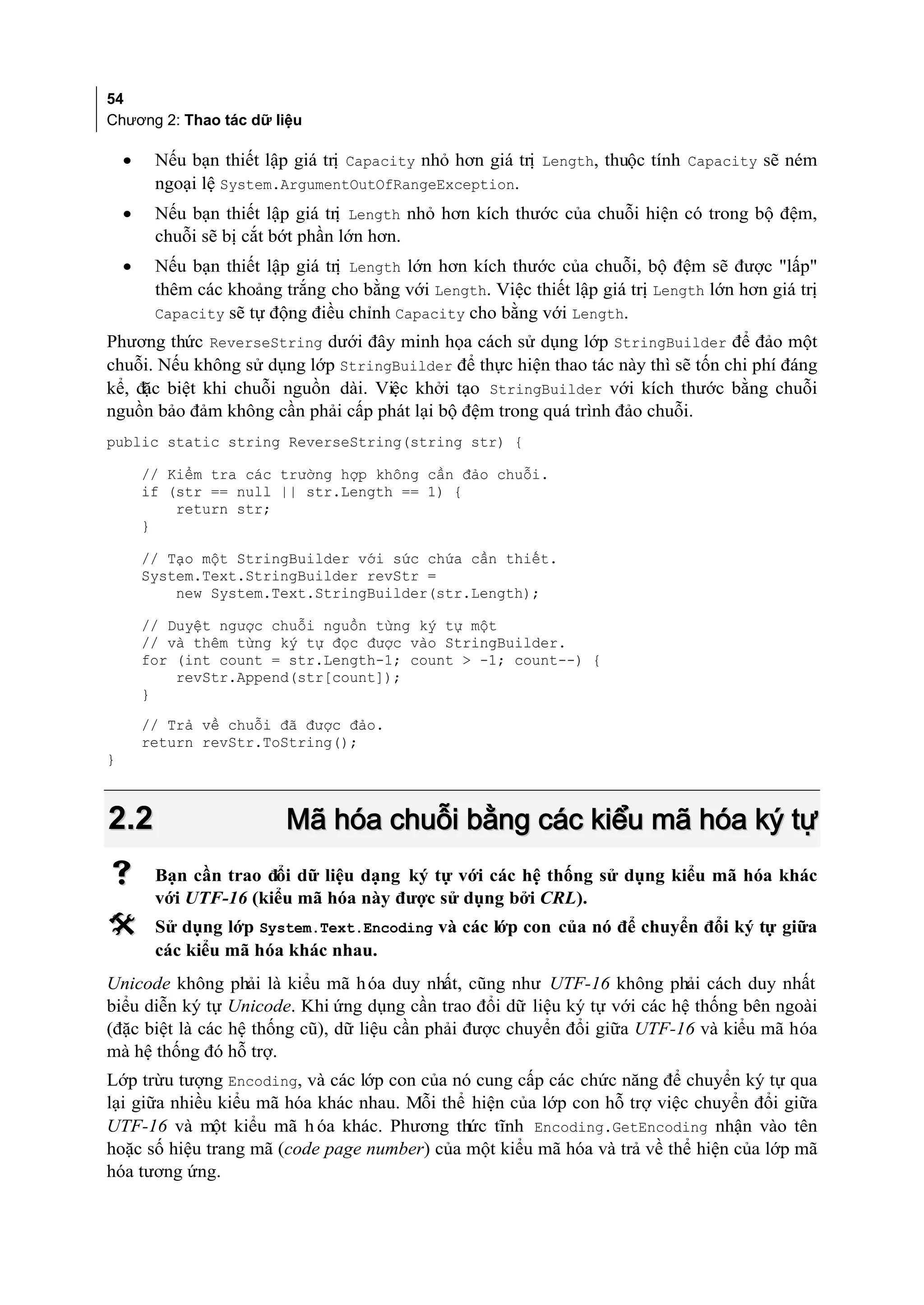 54
Chương 2: Thao tác dữ liệu

    •    Nếu bạn thiết lập giá trị Capacity nhỏ hơn giá trị Length, thuộc tính Capacity sẽ ném
         ngoại lệ System.ArgumentOutOfRangeException.
    •    Nếu bạn thiết lập giá trị Length nhỏ hơn kích thước của chuỗi hiện có trong bộ đệm,
         chuỗi sẽ bị cắt bớt phần lớn hơn.
    •    Nếu bạn thiết lập giá trị Length lớn hơn kích thước của chuỗi, bộ đệm sẽ được "lấp"
         thêm các khoảng trắng cho bằng với Length. Việc thiết lập giá trị Length lớn hơn giá trị
         Capacity sẽ tự động điều chỉnh Capacity cho bằng với Length.
Phương thức ReverseString dưới đây minh họa cách sử dụng lớp StringBuilder để đảo một
chuỗi. Nếu không sử dụng lớp StringBuilder để thực hiện thao tác này thì sẽ tốn chi phí đáng
kể, đặc biệt khi chuỗi nguồn dài. Việc khởi tạo StringBuilder với kích thước bằng chuỗi
nguồn bảo đảm không cần phải cấp phát lại bộ đệm trong quá trình đảo chuỗi.
public static string ReverseString(string str) {

        // Kiểm tra các trường hợp không cần đảo chuỗi.
        if (str == null || str.Length == 1) {
            return str;
        }

        // Tạo một StringBuilder với sức chứa cần thiết.
        System.Text.StringBuilder revStr =
            new System.Text.StringBuilder(str.Length);

        // Duyệt ngược chuỗi nguồn từng ký tự một
        // và thêm từng ký tự đọc được vào StringBuilder.
        for (int count = str.Length-1; count > -1; count--) {
            revStr.Append(str[count]);
        }
        // Trả về chuỗi đã được đảo.
        return revStr.ToString();
}



2.2                       Mã hóa chuỗi bằng các kiểu mã hóa ký tự
        Bạn cần trao đổi dữ liệu dạng ký tự với các hệ thống sử dụng kiểu mã hóa khác
         với UTF-16 (kiểu mã hóa này được sử dụng bởi CRL).
        Sử dụng lớp System.Text.Encoding và các lớp con của nó để chuyển đổi ký tự giữa
         các kiểu mã hóa khác nhau.
Unicode không phải là kiểu mã h óa duy nhất, cũng như UTF-16 không phải cách duy nhất
biểu diễn ký tự Unicode. Khi ứng dụng cần trao đổi dữ liệu ký tự với các hệ thống bên ngoài
(đặc biệt là các hệ thống cũ), dữ liệu cần phải được chuyển đổi giữa UTF-16 và kiểu mã hóa
mà hệ thống đó hỗ trợ.
Lớp trừu tượng Encoding, và các lớp con của nó cung cấp các chức năng để chuyển ký tự qua
lại giữa nhiều kiểu mã hóa khác nhau. Mỗi thể hiện của lớp con hỗ trợ việc chuyển đổi giữa
UTF-16 và một kiểu mã h óa khác. Phương thức tĩnh Encoding.GetEncoding nhận vào tên
hoặc số hiệu trang mã (code page number) của một kiểu mã hóa và trả về thể hiện của lớp mã
hóa tương ứng.
 