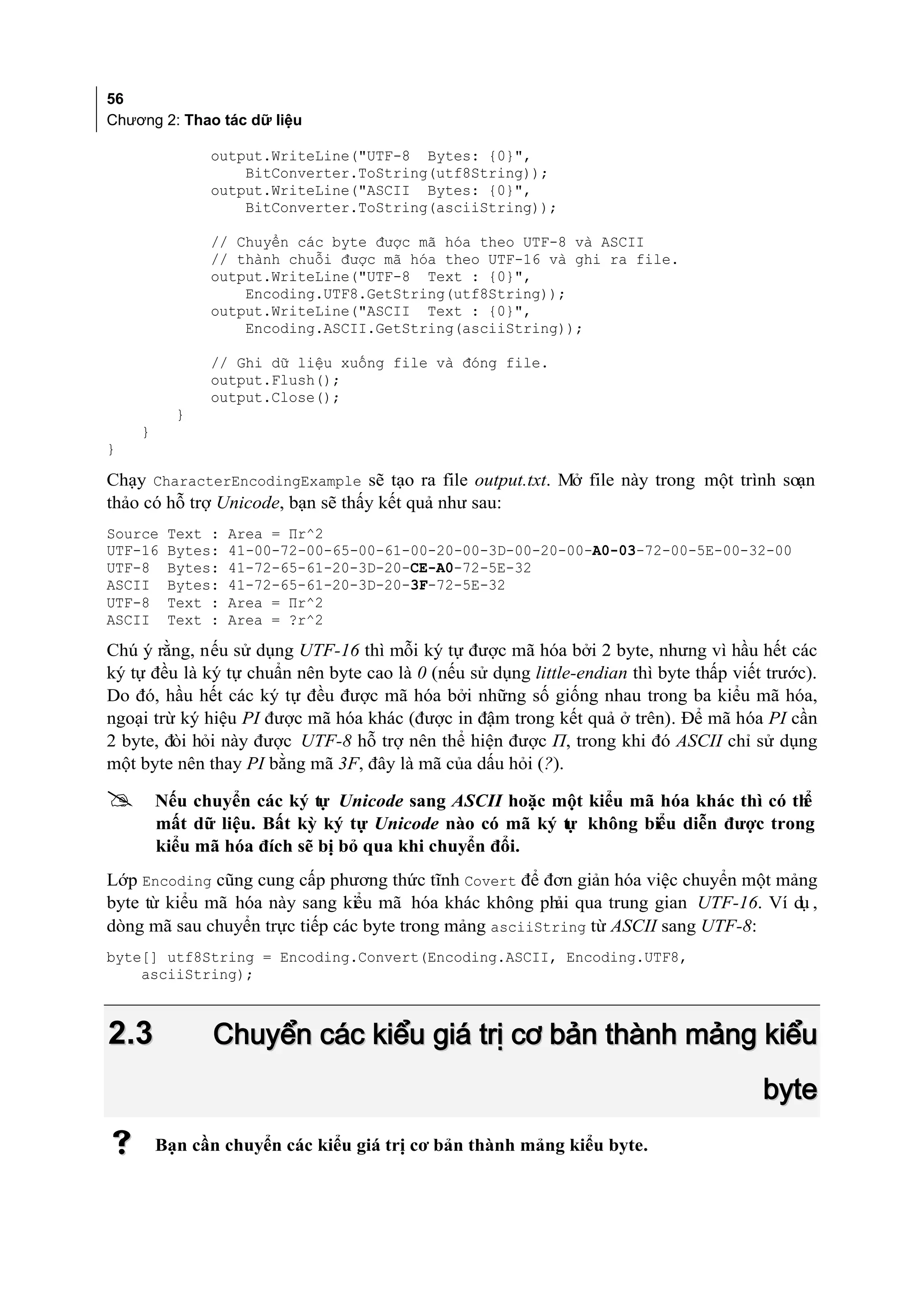 56
Chương 2: Thao tác dữ liệu

              output.WriteLine("UTF-8 Bytes: {0}",
                  BitConverter.ToString(utf8String));
              output.WriteLine("ASCII Bytes: {0}",
                  BitConverter.ToString(asciiString));

              // Chuyển các byte được mã hóa theo UTF-8 và ASCII
              // thành chuỗi được mã hóa theo UTF-16 và ghi ra file.
              output.WriteLine("UTF-8 Text : {0}",
                  Encoding.UTF8.GetString(utf8String));
              output.WriteLine("ASCII Text : {0}",
                  Encoding.ASCII.GetString(asciiString));

              // Ghi dữ liệu xuống file và đóng file.
              output.Flush();
              output.Close();
          }
    }
}

Chạy CharacterEncodingExample sẽ tạo ra file output.txt. Mở file này trong một trình soạn
thảo có hỗ trợ Unicode, bạn sẽ thấy kết quả như sau:
Source   Text :   Area = Πr^2
UTF-16   Bytes:   41-00-72-00-65-00-61-00-20-00-3D-00-20-00-A0-03-72-00-5E-00-32-00
UTF-8    Bytes:   41-72-65-61-20-3D-20-CE-A0-72-5E-32
ASCII    Bytes:   41-72-65-61-20-3D-20-3F-72-5E-32
UTF-8    Text :   Area = Πr^2
ASCII    Text :   Area = ?r^2

Chú ý rằng, nếu sử dụng UTF-16 thì mỗi ký tự được mã hóa bởi 2 byte, nhưng vì hầu hết các
ký tự đều là ký tự chuẩn nên byte cao là 0 (nếu sử dụng little-endian thì byte thấp viết trước).
Do đó, hầu hết các ký tự đều được mã hóa bởi những số giống nhau trong ba kiểu mã hóa,
ngoại trừ ký hiệu PI được mã hóa khác (được in đậm trong kết quả ở trên). Để mã hóa PI cần
2 byte, đòi hỏi này được UTF-8 hỗ trợ nên thể hiện được Π, trong khi đó ASCII chỉ sử dụng
một byte nên thay PI bằng mã 3F, đây là mã của dấu hỏi (?).

       Nếu chuyển các ký tự Unicode sang ASCII hoặc một kiểu mã hóa khác thì có thể
        mất dữ liệu. Bất kỳ ký tự Unicode nào có mã ký t không biểu diễn được trong
                                                       ự
        kiểu mã hóa đích sẽ bị bỏ qua khi chuyển đổi.
Lớp Encoding cũng cung cấp phương thức tĩnh Covert để đơn giản hóa việc chuyển một mảng
byte từ kiểu mã hóa này sang kiểu mã hóa khác không ph qua trung gian UTF-16. Ví dụ ,
                                                        ải
dòng mã sau chuyển trực tiếp các byte trong mảng asciiString từ ASCII sang UTF-8:
byte[] utf8String = Encoding.Convert(Encoding.ASCII, Encoding.UTF8,
    asciiString);



2.3            Chuyển các kiểu giá trị cơ bản thành mảng kiểu
                                                                                        byte
       Bạn cần chuyển các kiểu giá trị cơ bản thành mảng kiểu byte.
 