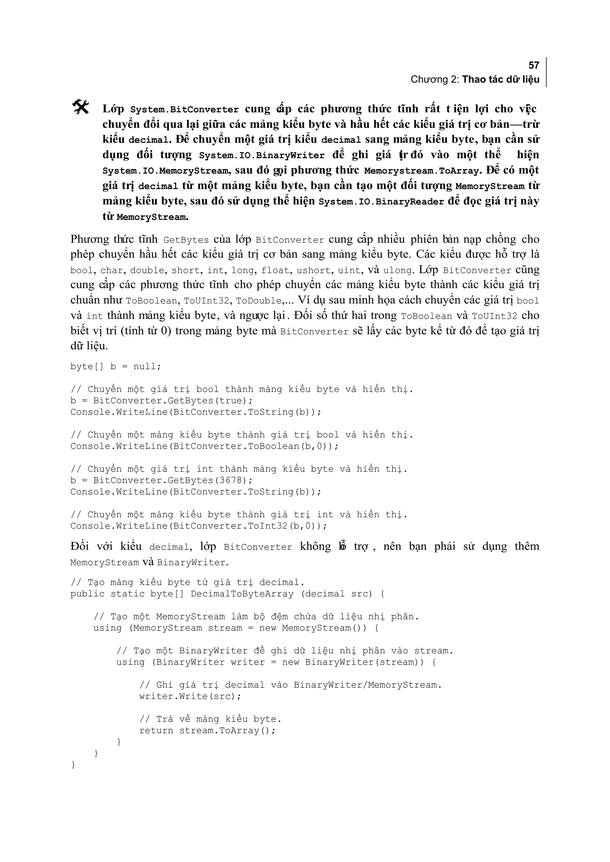 57
                                                                    Chương 2: Thao tác dữ liệu

       Lớp System.BitConverter cung c các phương thức tĩnh rất t iện lợi cho vi c
                                        ấp                                             ệ
        chuyển đổi qua lại giữa các mảng kiểu byte và hầu hết các kiểu giá trị cơ bản—trừ
        kiểu decimal. Để chuyển một giá trị kiểu decimal sang mảng kiểu byte, bạn cần sử
        dụng đối tượng System.IO.BinaryWriter để ghi giá tr đó vào một thể hiện
                                                               ị
        System.IO.MemoryStream, sau đó gọi phương thức Memorystream.ToArray. Để có một
        giá trị decimal từ một mảng kiểu byte, bạn cần tạo một đối tượng MemoryStream từ
        mảng kiểu byte, sau đó sử dụng thể hiện System.IO.BinaryReader để đọc giá trị này
        từ MemoryStream.
Phương thức tĩnh GetBytes của lớp BitConverter cung cấp nhiều phiên bản nạp chồng cho
phép chuyển hầu hết các kiểu giá trị cơ bản sang mảng kiểu byte. Các kiểu được hỗ trợ là
bool, char, double, short, int, long, float, ushort, uint, và ulong. Lớp BitConverter cũng
cung cấp các phương thức tĩnh cho phép chuyển các mảng kiểu byte thành các kiểu giá trị
chuẩn như ToBoolean, ToUInt32, ToDouble,... Ví dụ sau minh họa cách chuyển các giá trị bool
và int thành mảng kiểu byte, và ngược lại . Đối số thứ hai trong ToBoolean và ToUInt32 cho
biết vị trí (tính từ 0) trong mảng byte mà BitConverter sẽ lấy các byte kể từ đó để tạo giá trị
dữ liệu.
byte[] b = null;

// Chuyển một giá trị bool thành mảng kiểu byte và hiển thị.
b = BitConverter.GetBytes(true);
Console.WriteLine(BitConverter.ToString(b));

// Chuyển một mảng kiểu byte thành giá trị bool và hiển thị.
Console.WriteLine(BitConverter.ToBoolean(b,0));

// Chuyển một giá trị int thành mảng kiểu byte và hiển thị.
b = BitConverter.GetBytes(3678);
Console.WriteLine(BitConverter.ToString(b));

// Chuyển một mảng kiểu byte thành giá trị int và hiển thị.
Console.WriteLine(BitConverter.ToInt32(b,0));

Đối với kiểu decimal, lớp BitConverter không h trợ , nên bạn phải sử dụng thêm
                                             ỗ
MemoryStream và BinaryWriter.
// Tạo mảng kiểu byte từ giá trị decimal.
public static byte[] DecimalToByteArray (decimal src) {

    // Tạo một MemoryStream làm bộ đệm chứa dữ liệu nhị phân.
    using (MemoryStream stream = new MemoryStream()) {

          // Tạo một BinaryWriter để ghi dữ liệu nhị phân vào stream.
          using (BinaryWriter writer = new BinaryWriter(stream)) {

              // Ghi giá trị decimal vào BinaryWriter/MemoryStream.
              writer.Write(src);

              // Trả về mảng kiểu byte.
              return stream.ToArray();
          }
    }
}
 