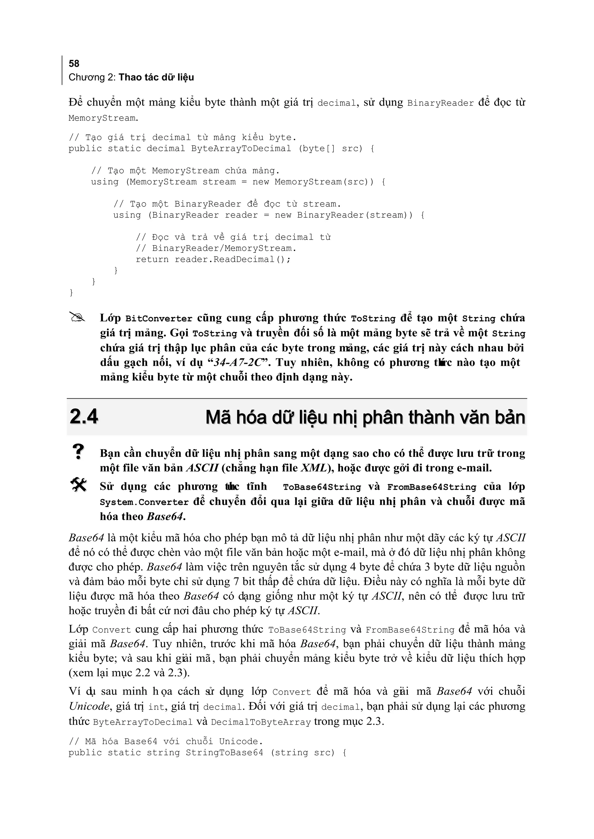 58
Chương 2: Thao tác dữ liệu

Để chuyển một mảng kiểu byte thành một giá trị decimal, sử dụng BinaryReader để đọc từ
MemoryStream.
// Tạo giá trị decimal từ mảng kiểu byte.
public static decimal ByteArrayToDecimal (byte[] src) {

    // Tạo một MemoryStream chứa mảng.
    using (MemoryStream stream = new MemoryStream(src)) {

          // Tạo một BinaryReader để đọc từ stream.
          using (BinaryReader reader = new BinaryReader(stream)) {

              // Đọc và trả về giá trị decimal từ
              // BinaryReader/MemoryStream.
              return reader.ReadDecimal();
          }
    }
}

       Lớp BitConverter cũng cung cấp phương thức ToString để tạo một String chứa
        giá trị mảng. Gọi ToString và truyền đối số là một mảng byte sẽ trả về một String
        chứa giá trị thập lục phân của các byte trong mảng, các giá trị này cách nhau bởi
        dấu gạch nối, ví dụ “34-A7-2C”. Tuy nhiên, không có phương th nào tạo một
                                                                          ức
        mảng kiểu byte từ một chuỗi theo định dạng này.


2.4                          Mã hóa dữ liệu nhị phân thành văn bản
       Bạn cần chuyển dữ liệu nhị phân sang một dạng sao cho có thể được lưu trữ trong
        một file văn bản ASCII (chẳng hạn file XML), hoặc được gởi đi trong e-mail.
       Sử dụng các phương th tĩnh ToBase64String và FromBase64String của lớp
                               ức
        System.Converter để chuyển đổi qua lại giữa dữ liệu nhị phân và chuỗi được mã
        hóa theo Base64.
Base64 là một kiểu mã hóa cho phép bạn mô tả dữ liệu nhị phân như một dãy các ký tự ASCII
để nó có thể được chèn vào một file văn bản hoặc một e-mail, mà ở đó dữ liệu nhị phân không
được cho phép. Base64 làm việc trên nguyên tắc sử dụng 4 byte để chứa 3 byte dữ liệu nguồn
và đảm bảo mỗi byte chỉ sử dụng 7 bit thấp để chứa dữ liệu. Điều này có nghĩa là mỗi byte dữ
liệu được mã hóa theo Base64 có dạng giống như một ký tự ASCII, nên có th được lưu trữ
                                                                             ể
hoặc truyền đi bất cứ nơi đâu cho phép ký tự ASCII.
Lớp Convert cung cấp hai phương thức ToBase64String và FromBase64String để mã hóa và
giải mã Base64. Tuy nhiên, trước khi mã hóa Base64, bạn phải chuyển dữ liệu thành mảng
kiểu byte; và sau khi giải mã , bạn phải chuyển mảng kiểu byte trở về kiểu dữ liệu thích hợp
(xem lại mục 2.2 và 2.3).
Ví dụ sau minh h ọa cách sử dụng lớp Convert để mã hóa và giải mã Base64 với chuỗi
Unicode, giá trị int, giá trị decimal. Đối với giá trị decimal, bạn phải sử dụng lại các phương
thức ByteArrayToDecimal và DecimalToByteArray trong mục 2.3.
// Mã hóa Base64 với chuỗi Unicode.
public static string StringToBase64 (string src) {
 