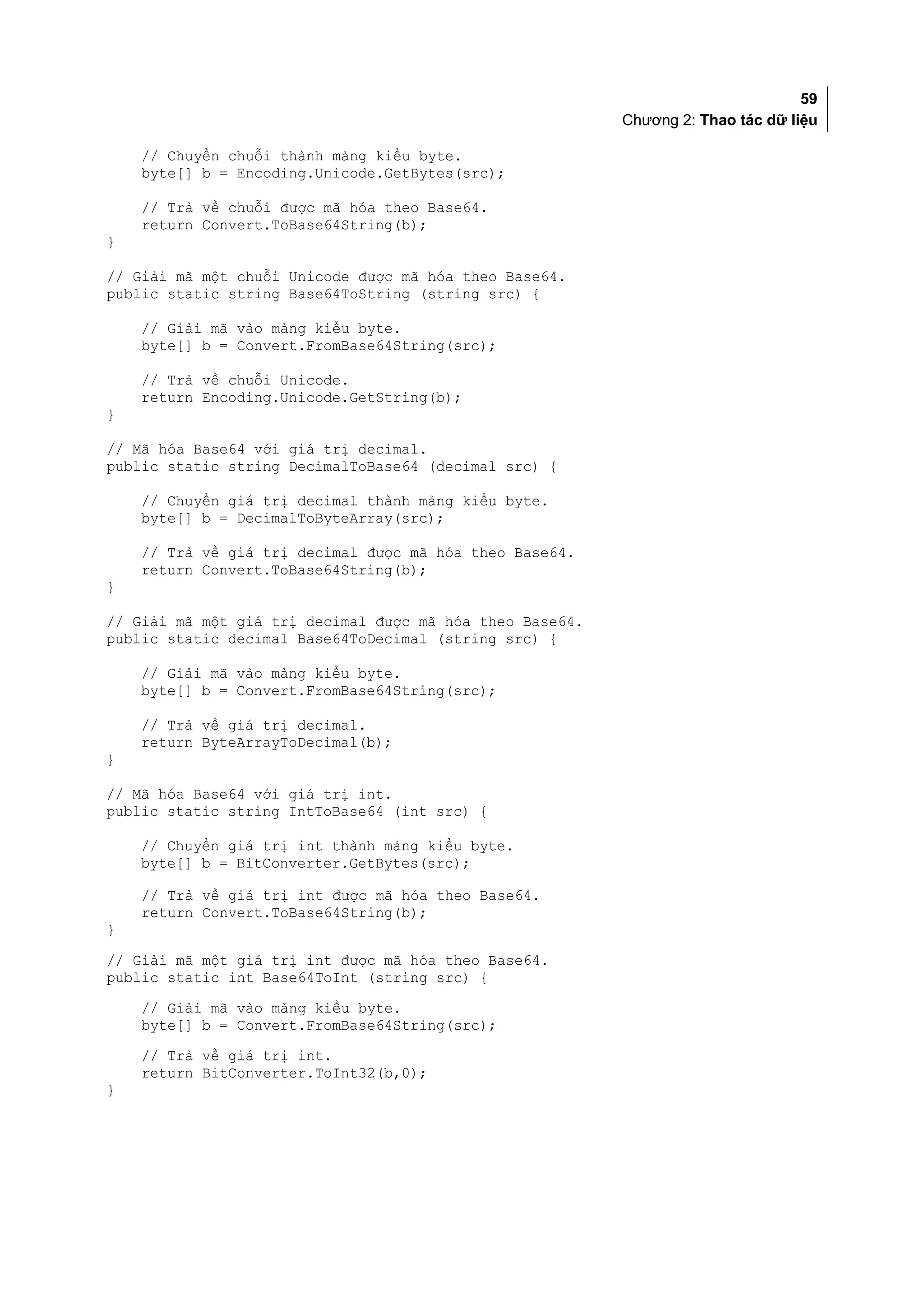 59
                                                          Chương 2: Thao tác dữ liệu

    // Chuyển chuỗi thành mảng kiểu byte.
    byte[] b = Encoding.Unicode.GetBytes(src);

    // Trả về chuỗi được mã hóa theo Base64.
    return Convert.ToBase64String(b);
}

// Giải mã một chuỗi Unicode được mã hóa theo Base64.
public static string Base64ToString (string src) {

    // Giải mã vào mảng kiểu byte.
    byte[] b = Convert.FromBase64String(src);

    // Trả về chuỗi Unicode.
    return Encoding.Unicode.GetString(b);
}

// Mã hóa Base64 với giá trị decimal.
public static string DecimalToBase64 (decimal src) {

    // Chuyển giá trị decimal thành mảng kiểu byte.
    byte[] b = DecimalToByteArray(src);

    // Trả về giá trị decimal được mã hóa theo Base64.
    return Convert.ToBase64String(b);
}

// Giải mã một giá trị decimal được mã hóa theo Base64.
public static decimal Base64ToDecimal (string src) {

    // Giải mã vào mảng kiểu byte.
    byte[] b = Convert.FromBase64String(src);

    // Trả về giá trị decimal.
    return ByteArrayToDecimal(b);
}

// Mã hóa Base64 với giá trị int.
public static string IntToBase64 (int src) {

    // Chuyển giá trị int thành mảng kiểu byte.
    byte[] b = BitConverter.GetBytes(src);

    // Trả về giá trị int được mã hóa theo Base64.
    return Convert.ToBase64String(b);
}
// Giải mã một giá trị int được mã hóa theo Base64.
public static int Base64ToInt (string src) {
    // Giải mã vào mảng kiểu byte.
    byte[] b = Convert.FromBase64String(src);
    // Trả về giá trị int.
    return BitConverter.ToInt32(b,0);
}
 