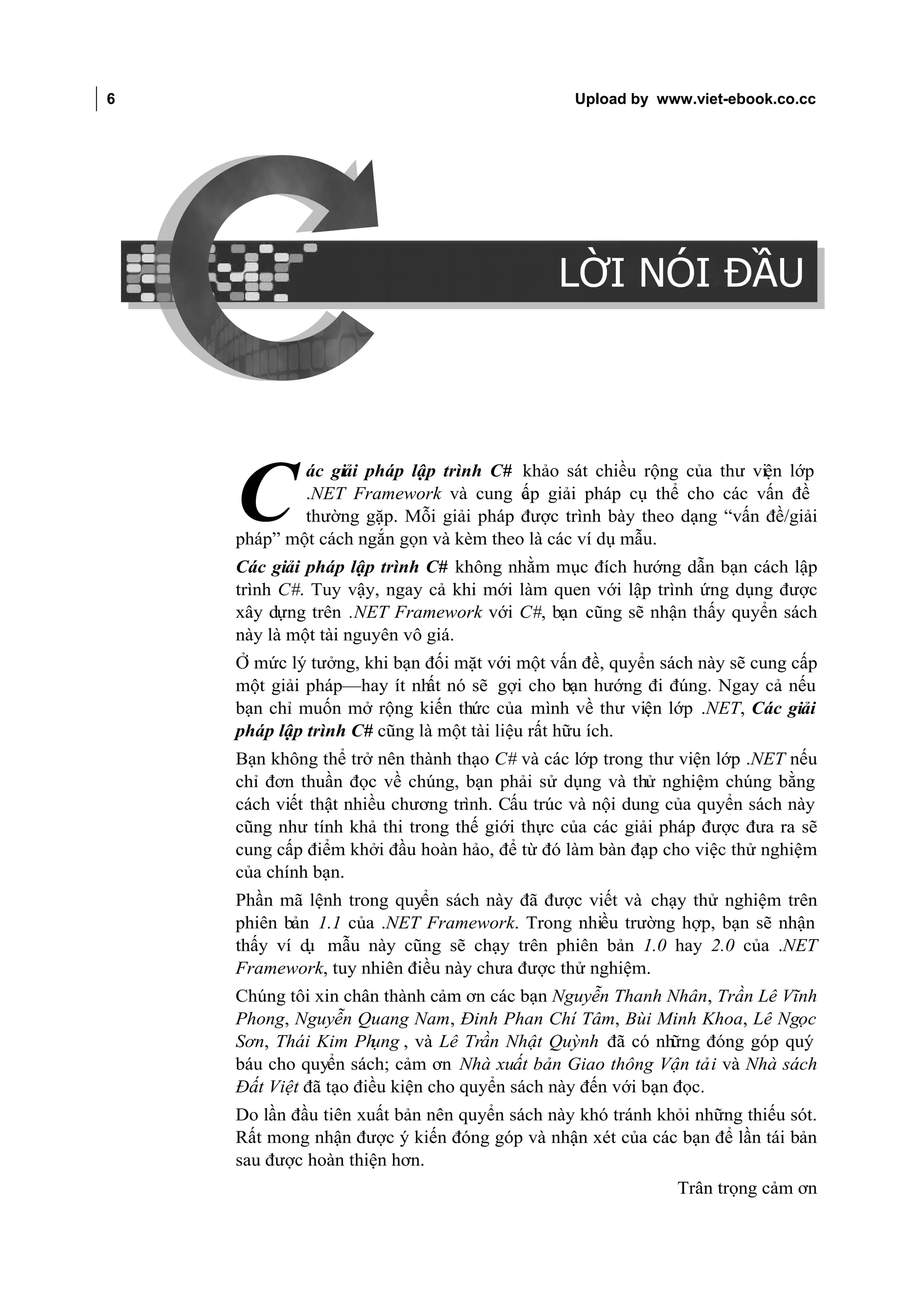 6                                                        Upload by www.viet-ebook.co.cc

LỜI NÓI ĐẦU




                                                       LỜI NÓI ĐẦU



                      ác giải pháp lập trình C# khảo sát chiều rộng của thư viện lớp

              C       .NET Framework và cung c p giải pháp cụ thể cho các vấn đề
                                                 ấ
                      thường gặp. Mỗi giải pháp được trình bày theo dạng “vấn đề/giải
              pháp” một cách ngắn gọn và kèm theo là các ví dụ mẫu.
              Các giải pháp lập trình C# không nhằm mục đích hướng dẫn bạn cách lập
              trình C#. Tuy vậy, ngay cả khi mới làm quen với lập trình ứng dụng được
              xây dựng trên .NET Framework với C#, bạn cũng sẽ nhận thấy quyển sách
              này là một tài nguyên vô giá.
              Ở mức lý tưởng, khi bạn đối mặt với một vấn đề, quyển sách này sẽ cung cấp
              một giải pháp—hay ít nhất nó sẽ gợi cho bạn hướng đi đúng. Ngay cả nếu
              bạn chỉ muốn mở rộng kiến thức của mình về thư viện lớp .NET, Các giải
              pháp lập trình C# cũng là một tài liệu rất hữu ích.
              Bạn không thể trở nên thành thạo C# và các lớp trong thư viện lớp .NET nếu
              chỉ đơn thuần đọc về chúng, bạn phải sử dụng và thử nghiệm chúng bằng
              cách viết thật nhiều chương trình. Cấu trúc và nội dung của quyển sách này
              cũng như tính khả thi trong thế giới thực của các giải pháp được đưa ra sẽ
              cung cấp điểm khởi đầu hoàn hảo, để từ đó làm bàn đạp cho việc thử nghiệm
              của chính bạn.
              Phần mã lệnh trong quyển sách này đã được viết và chạy thử nghiệm trên
              phiên bản 1.1 của .NET Framework. Trong nhiều trường hợp, bạn sẽ nhận
              thấy ví d mẫu này cũng sẽ chạy trên phiên bản 1.0 hay 2.0 của .NET
                       ụ
              Framework, tuy nhiên điều này chưa được thử nghiệm.
              Chúng tôi xin chân thành cảm ơn các bạn Nguyễn Thanh Nhân, Trần Lê Vĩnh
              Phong, Nguyễn Quang Nam, Đinh Phan Chí Tâm, Bùi Minh Khoa, Lê Ngọc
              Sơn, Thái Kim Ph  ụng , và Lê Trần Nhật Quỳnh đã có nh   ững đóng góp quý
              báu cho quyển sách; cảm ơn Nhà xuất bản Giao thông Vận tải và Nhà sách
              Đất Việt đã tạo điều kiện cho quyển sách này đến với bạn đọc.
              Do lần đầu tiên xuất bản nên quyển sách này khó tránh khỏi những thiếu sót.
              Rất mong nhận được ý kiến đóng góp và nhận xét của các bạn để lần tái bản
              sau được hoàn thiện hơn.
                                                                      Trân trọng cảm ơn
 