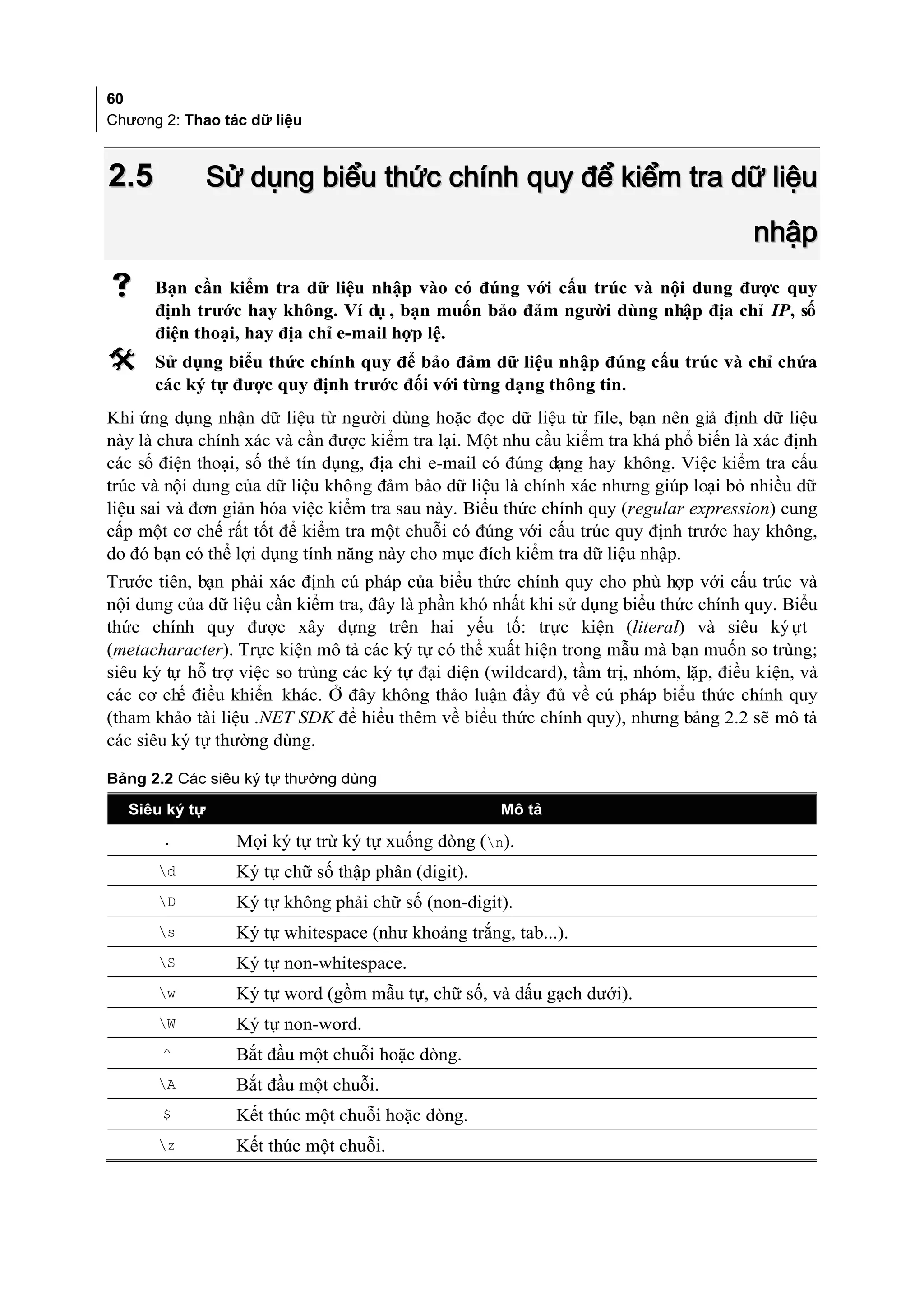 60
Chương 2: Thao tác dữ liệu



2.5            Sử dụng biểu thức chính quy để kiểm tra dữ liệu
                                                                                       nhập
     Bạn cần kiểm tra dữ liệu nhập vào có đúng với cấu trúc và nội dung được quy
      định trước hay không. Ví dụ , bạn muốn bảo đảm người dùng nhập địa chỉ IP, số
      điện thoại, hay địa chỉ e-mail hợp lệ.
     Sử dụng biểu thức chính quy để bảo đảm dữ liệu nhập đúng cấu trúc và chỉ chứa
      các ký tự được quy định trước đối với từng dạng thông tin.
Khi ứng dụng nhận dữ liệu từ người dùng hoặc đọc dữ liệu từ file, bạn nên giả định dữ liệu
này là chưa chính xác và cần được kiểm tra lại. Một nhu cầu kiểm tra khá phổ biến là xác định
các số điện thoại, số thẻ tín dụng, địa chỉ e-mail có đúng dạng hay không. Việc kiểm tra cấu
trúc và nội dung của dữ liệu không đảm bảo dữ liệu là chính xác nhưng giúp loại bỏ nhiều dữ
liệu sai và đơn giản hóa việc kiểm tra sau này. Biểu thức chính quy (regular expression) cung
cấp một cơ chế rất tốt để kiểm tra một chuỗi có đúng với cấu trúc quy định trước hay không,
do đó bạn có thể lợi dụng tính năng này cho mục đích kiểm tra dữ liệu nhập.
Trước tiên, bạn phải xác định cú pháp của biểu thức chính quy cho phù hợp với cấu trúc và
nội dung của dữ liệu cần kiểm tra, đây là phần khó nhất khi sử dụng biểu thức chính quy. Biểu
thức chính quy được xây dựng trên hai yếu tố: trực kiện (literal) và siêu ký ựt
(metacharacter). Trực kiện mô tả các ký tự có thể xuất hiện trong mẫu mà bạn muốn so trùng;
siêu ký tự hỗ trợ việc so trùng các ký tự đại diện (wildcard), tầm trị, nhóm, lặp, điều kiện, và
các cơ chế điều khiển khác. Ở đây không thảo luận đầy đủ về cú pháp biểu thức chính quy
(tham khảo tài liệu .NET SDK để hiểu thêm về biểu thức chính quy), nhưng bảng 2.2 sẽ mô tả
các siêu ký tự thường dùng.

Bảng 2.2 Các siêu ký tự thường dùng

  Siêu ký tự                                         Mô tả
       .         Mọi ký tự trừ ký tự xuống dòng (n).
      d         Ký tự chữ số thập phân (digit).
      D         Ký tự không phải chữ số (non-digit).
      s         Ký tự whitespace (như khoảng trắng, tab...).
      S         Ký tự non-whitespace.
      w         Ký tự word (gồm mẫu tự, chữ số, và dấu gạch dưới).
      W         Ký tự non-word.
       ^         Bắt đầu một chuỗi hoặc dòng.
      A         Bắt đầu một chuỗi.
       $         Kết thúc một chuỗi hoặc dòng.
      z         Kết thúc một chuỗi.
 