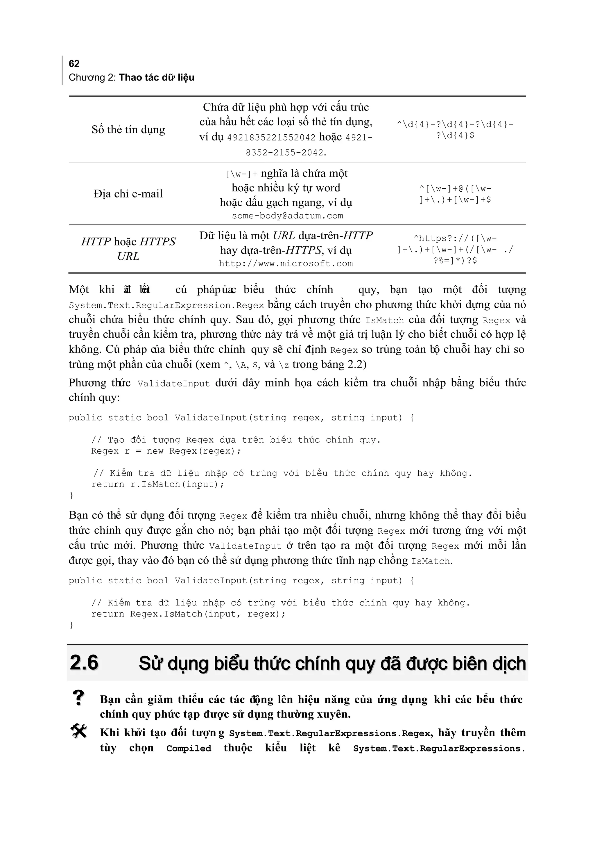 62
Chương 2: Thao tác dữ liệu


                              Chứa dữ liệu phù hợp với cấu trúc
                             của hầu hết các loại số thẻ tín dụng,   ^d{4}-?d{4}-?d{4}-
     Số thẻ tín dụng                                                        ?d{4}$
                             ví dụ 4921835221552042 hoặc 4921-
                                      8352-2155-2042.

                                  [w-]+ nghĩa là chứa một
                                   hoặc nhiều ký tự word                ^[w-]+@([w-
     Địa chỉ e-mail
                                 hoặc dấu gạch ngang, ví dụ             ]+.)+[w-]+$
                                   some-body@adatum.com

                             Dữ liệu là một URL dựa-trên-HTTP           ^https?://([w-
    HTTP hoặc HTTPS
                                 hay dựa-trên-HTTPS, ví dụ           ]+.)+[w-]+(/[w- ./
         URL                                                               ?%=]*)?$
                                 http://www.microsoft.com

Một khi ã bi
        đ ết           cú pháp ủac biểu thức chính            quy, bạn tạo một đối tượng
System.Text.RegularExpression.Regex bằng cách truyền cho phương thức khởi dựng của nó
chuỗi chứa biểu thức chính quy. Sau đó, gọi phương thức IsMatch của đối tượng Regex và
truyền chuỗi cần kiểm tra, phương thức này trả về một giá trị luận lý cho biết chuỗi có hợp lệ
không. Cú pháp của biểu thức chính quy sẽ chỉ định Regex so trùng toàn bộ chuỗi hay chỉ so
trùng một phần của chuỗi (xem ^, A, $, và z trong bảng 2.2)
Phương thức ValidateInput dưới đây minh họa cách kiểm tra chuỗi nhập bằng biểu thức
chính quy:
public static bool ValidateInput(string regex, string input) {

     // Tạo đối tượng Regex dựa trên biểu thức chính quy.
     Regex r = new Regex(regex);

     // Kiểm tra dữ liệu nhập có trùng với biểu thức chính quy hay không.
     return r.IsMatch(input);
}

Bạn có thể sử dụng đối tượng Regex để kiểm tra nhiều chuỗi, nhưng không thể thay đổi biểu
thức chính quy được gắn cho nó; bạn phải tạo một đối tượng Regex mới tương ứng với một
cấu trúc mới. Phương thức ValidateInput ở trên tạo ra một đối tượng Regex mới mỗi lần
được gọi, thay vào đó bạn có thể sử dụng phương thức tĩnh nạp chồng IsMatch.
public static bool ValidateInput(string regex, string input) {

     // Kiểm tra dữ liệu nhập có trùng với biểu thức chính quy hay không.
     return Regex.IsMatch(input, regex);
}



2.6           Sử dụng biểu thức chính quy đã được biên dịch
     Bạn cần giảm thiểu các tác động lên hiệu năng của ứng dụng khi các bi u thức
                                                                          ể
      chính quy phức tạp được sử dụng thường xuyên.
     Khi khởi tạo đối tượn g System.Text.RegularExpressions.Regex, hãy truyền thêm
      tùy chọn Compiled thuộc kiểu liệt kê System.Text.RegularExpressions.
 