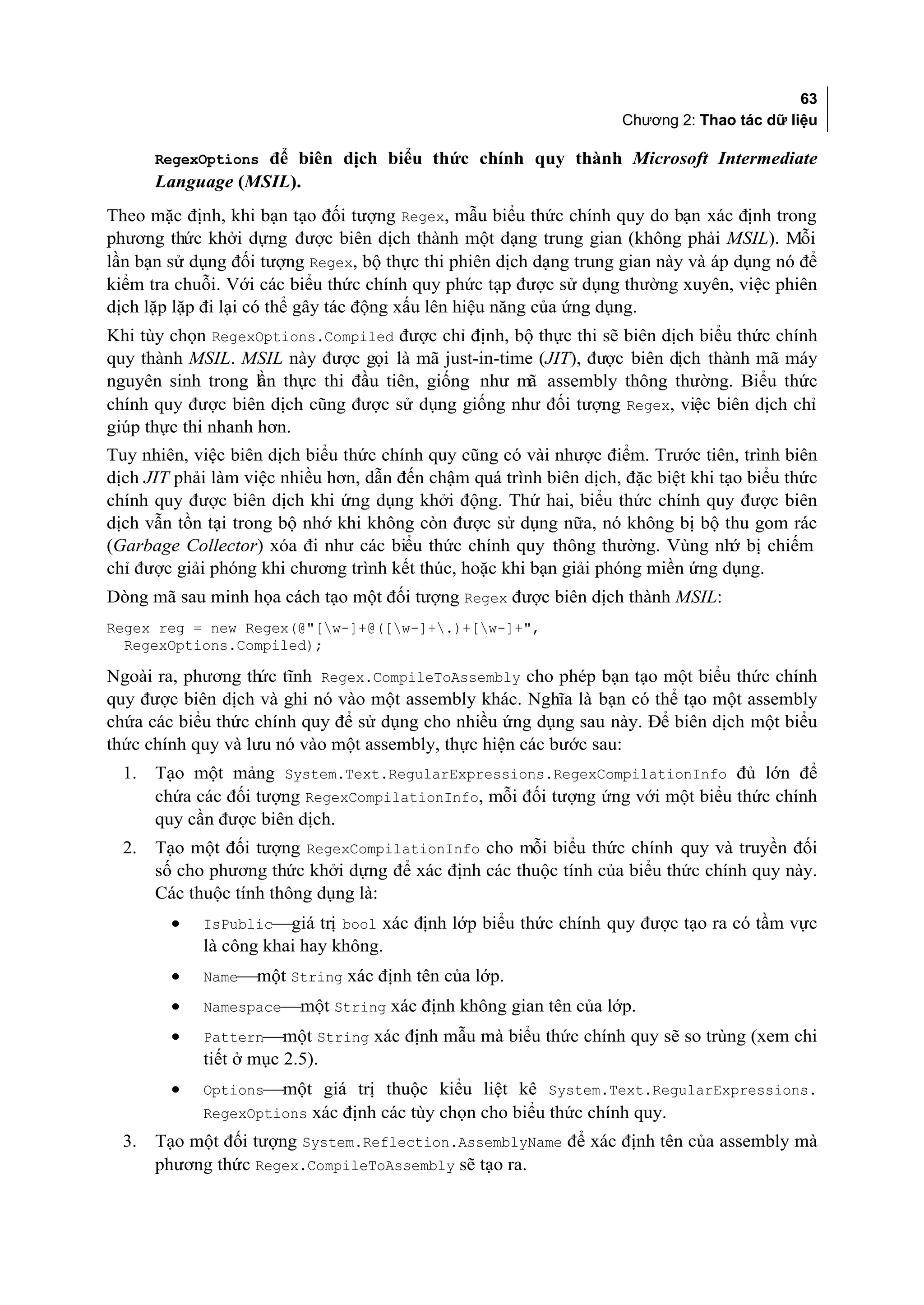 63
                                                                    Chương 2: Thao tác dữ liệu

       RegexOptions để biên dịch biểu thức chính quy thành Microsoft Intermediate
       Language (MSIL).
Theo mặc định, khi bạn tạo đối tượng Regex, mẫu biểu thức chính quy do bạn xác định trong
phương thức khởi dựng được biên dịch thành một dạng trung gian (không phải MSIL). Mỗi
lần bạn sử dụng đối tượng Regex, bộ thực thi phiên dịch dạng trung gian này và áp dụng nó để
kiểm tra chuỗi. Với các biểu thức chính quy phức tạp được sử dụng thường xuyên, việc phiên
dịch lặp lặp đi lại có thể gây tác động xấu lên hiệu năng của ứng dụng.
Khi tùy chọn RegexOptions.Compiled được chỉ định, bộ thực thi sẽ biên dịch biểu thức chính
quy thành MSIL. MSIL này được gọi là mã just-in-time (JIT), được biên dịch thành mã máy
nguyên sinh trong lần thực thi đầu tiên, giống như mã assembly thông thường. Biểu thức
chính quy được biên dịch cũng được sử dụng giống như đối tượng Regex, việc biên dịch chỉ
giúp thực thi nhanh hơn.
Tuy nhiên, việc biên dịch biểu thức chính quy cũng có vài nhược điểm. Trước tiên, trình biên
dịch JIT phải làm việc nhiều hơn, dẫn đến chậm quá trình biên dịch, đặc biệt khi tạo biểu thức
chính quy được biên dịch khi ứng dụng khởi động. Thứ hai, biểu thức chính quy được biên
dịch vẫn tồn tại trong bộ nhớ khi không còn được sử dụng nữa, nó không bị bộ thu gom rác
(Garbage Collector) xóa đi như các biểu thức chính quy thông thường. Vùng nh bị chiếm
                                                                                   ớ
chỉ được giải phóng khi chương trình kết thúc, hoặc khi bạn giải phóng miền ứng dụng.
Dòng mã sau minh họa cách tạo một đối tượng Regex được biên dịch thành MSIL:
Regex reg = new Regex(@"[w-]+@([w-]+.)+[w-]+",
  RegexOptions.Compiled);

Ngoài ra, phương thức tĩnh Regex.CompileToAssembly cho phép bạn tạo một biểu thức chính
quy được biên dịch và ghi nó vào một assembly khác. Nghĩa là bạn có thể tạo một assembly
chứa các biểu thức chính quy để sử dụng cho nhiều ứng dụng sau này. Để biên dịch một biểu
thức chính quy và lưu nó vào một assembly, thực hiện các bước sau:
  1.   Tạo một mảng System.Text.RegularExpressions.RegexCompilationInfo đủ lớn để
       chứa các đối tượng RegexCompilationInfo, mỗi đối tượng ứng với một biểu thức chính
       quy cần được biên dịch.
  2.   Tạo một đối tượng RegexCompilationInfo cho mỗi biểu thức chính quy và truyền đối
       số cho phương thức khởi dựng để xác định các thuộc tính của biểu thức chính quy này.
       Các thuộc tính thông dụng là:
         •   IsPublicgiá trị bool xác định lớp biểu thức chính quy được tạo ra có tầm vực
             là công khai hay không.
         •   Namemột String xác định tên của lớp.
         •   Namespacemột String xác định không gian tên của lớp.
         •   Patternmột String xác định mẫu mà biểu thức chính quy sẽ so trùng (xem chi
             tiết ở mục 2.5).
         •   Optionsmột giá trị thuộc kiểu liệt kê System.Text.RegularExpressions.
             RegexOptions xác định các tùy chọn cho biểu thức chính quy.
  3.   Tạo một đối tượng System.Reflection.AssemblyName để xác định tên của assembly mà
       phương thức Regex.CompileToAssembly sẽ tạo ra.
 