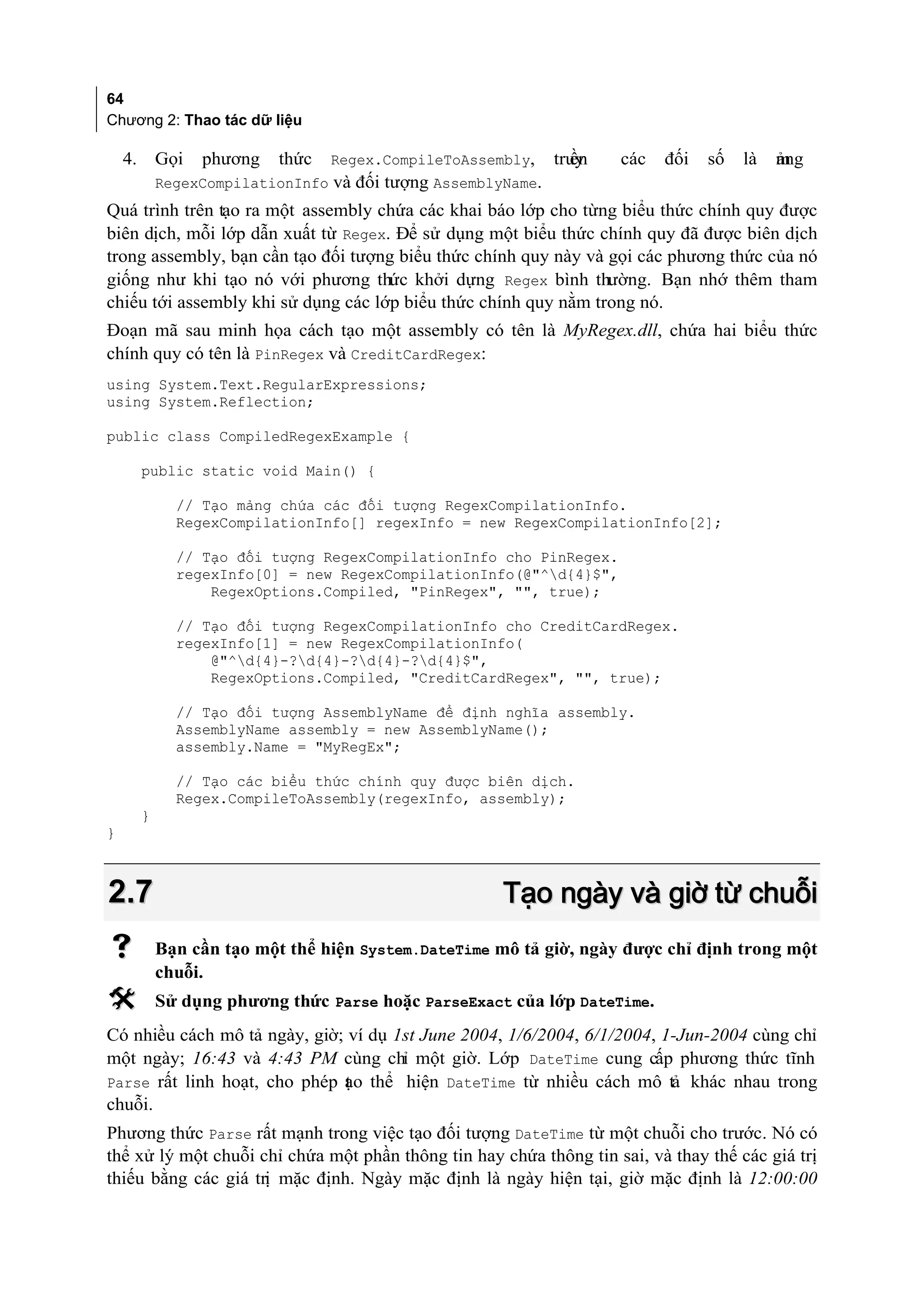 64
Chương 2: Thao tác dữ liệu

    4.       Gọi   phương   thức   Regex.CompileToAssembly,      ền
                                                               truy   các   đối   số   là   ảng
                                                                                            m
             RegexCompilationInfo và đối tượng AssemblyName.
Quá trình trên tạo ra một assembly chứa các khai báo lớp cho từng biểu thức chính quy được
biên dịch, mỗi lớp dẫn xuất từ Regex. Để sử dụng một biểu thức chính quy đã được biên dịch
trong assembly, bạn cần tạo đối tượng biểu thức chính quy này và gọi các phương thức của nó
giống như khi tạo nó với phương thức khởi dựng Regex bình thường. Bạn nhớ thêm tham
chiếu tới assembly khi sử dụng các lớp biểu thức chính quy nằm trong nó.
Đoạn mã sau minh họa cách tạo một assembly có tên là MyRegex.dll, chứa hai biểu thức
chính quy có tên là PinRegex và CreditCardRegex:
using System.Text.RegularExpressions;
using System.Reflection;

public class CompiledRegexExample {

         public static void Main() {

               // Tạo mảng chứa các đối tượng RegexCompilationInfo.
               RegexCompilationInfo[] regexInfo = new RegexCompilationInfo[2];

               // Tạo đối tượng RegexCompilationInfo cho PinRegex.
               regexInfo[0] = new RegexCompilationInfo(@"^d{4}$",
                   RegexOptions.Compiled, "PinRegex", "", true);

               // Tạo đối tượng RegexCompilationInfo cho CreditCardRegex.
               regexInfo[1] = new RegexCompilationInfo(
                   @"^d{4}-?d{4}-?d{4}-?d{4}$",
                   RegexOptions.Compiled, "CreditCardRegex", "", true);

               // Tạo đối tượng AssemblyName để định nghĩa assembly.
               AssemblyName assembly = new AssemblyName();
               assembly.Name = "MyRegEx";

               // Tạo các biểu thức chính quy được biên dịch.
               Regex.CompileToAssembly(regexInfo, assembly);
         }
}



2.7                                                    Tạo ngày và giờ từ chuỗi
            Bạn cần tạo một thể hiện System.DateTime mô tả giờ, ngày được chỉ định trong một
             chuỗi.
            Sử dụng phương thức Parse hoặc ParseExact của lớp DateTime.
Có nhiều cách mô tả ngày, giờ; ví dụ 1st June 2004, 1/6/2004, 6/1/2004, 1-Jun-2004 cùng chỉ
một ngày; 16:43 và 4:43 PM cùng chỉ một giờ. Lớp DateTime cung cấp phương thức tĩnh
Parse rất linh hoạt, cho phép ạo thể hiện DateTime từ nhiều cách mô tả khác nhau trong
                              t
chuỗi.
Phương thức Parse rất mạnh trong việc tạo đối tượng DateTime từ một chuỗi cho trước. Nó có
thể xử lý một chuỗi chỉ chứa một phần thông tin hay chứa thông tin sai, và thay thế các giá trị
thiếu bằng các giá trị mặc định. Ngày mặc định là ngày hiện tại, giờ mặc định là 12:00:00
 