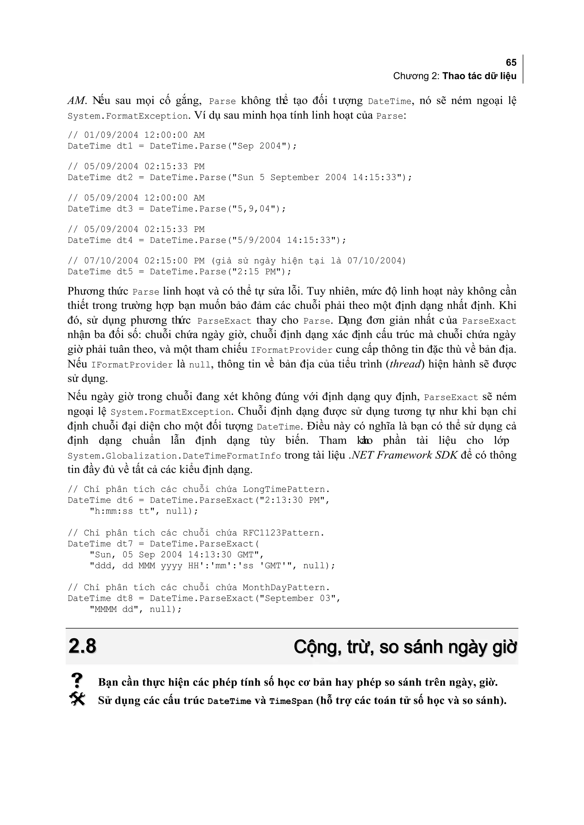 65
                                                                  Chương 2: Thao tác dữ liệu

AM. Nếu sau mọi cố gắng, Parse không thể tạo đối t ượng DateTime, nó sẽ ném ngoại lệ
System.FormatException. Ví dụ sau minh họa tính linh hoạt của Parse:
// 01/09/2004 12:00:00 AM
DateTime dt1 = DateTime.Parse("Sep 2004");

// 05/09/2004 02:15:33 PM
DateTime dt2 = DateTime.Parse("Sun 5 September 2004 14:15:33");

// 05/09/2004 12:00:00 AM
DateTime dt3 = DateTime.Parse("5,9,04");

// 05/09/2004 02:15:33 PM
DateTime dt4 = DateTime.Parse("5/9/2004 14:15:33");

// 07/10/2004 02:15:00 PM (giả sử ngày hiện tại là 07/10/2004)
DateTime dt5 = DateTime.Parse("2:15 PM");

Phương thức Parse linh hoạt và có thể tự sửa lỗi. Tuy nhiên, mức độ linh hoạt này không cần
thiết trong trường hợp bạn muốn bảo đảm các chuỗi phải theo một định dạng nhất định. Khi
đó, sử dụng phương thức ParseExact thay cho Parse. Dạng đơn giản nhất c ủa ParseExact
nhận ba đối số: chuỗi chứa ngày giờ, chuỗi định dạng xác định cấu trúc mà chuỗi chứa ngày
giờ phải tuân theo, và một tham chiếu IFormatProvider cung cấp thông tin đặc thù về bản địa.
Nếu IFormatProvider là null, thông tin về bản địa của tiểu trình (thread) hiện hành sẽ được
sử dụng.
Nếu ngày giờ trong chuỗi đang xét không đúng với định dạng quy định, ParseExact sẽ ném
ngoại lệ System.FormatException. Chuỗi định dạng được sử dụng tương tự như khi bạn chỉ
định chuỗi đại diện cho một đối tượng DateTime. Điều này có nghĩa là bạn có thể sử dụng cả
định dạng chuẩn lẫn định dạng tùy biến. Tham kh phần tài liệu cho lớp
                                                          ảo
System.Globalization.DateTimeFormatInfo trong tài liệu .NET Framework SDK để có thông
tin đầy đủ về tất cả các kiểu định dạng.
// Chỉ phân tích các chuỗi chứa LongTimePattern.
DateTime dt6 = DateTime.ParseExact("2:13:30 PM",
    "h:mm:ss tt", null);

// Chỉ phân tích các chuỗi chứa RFC1123Pattern.
DateTime dt7 = DateTime.ParseExact(
    "Sun, 05 Sep 2004 14:13:30 GMT",
    "ddd, dd MMM yyyy HH':'mm':'ss 'GMT'", null);

// Chỉ phân tích các chuỗi chứa MonthDayPattern.
DateTime dt8 = DateTime.ParseExact("September 03",
    "MMMM dd", null);



2.8                                           Cộng, trừ, so sánh ngày giờ
     Bạn cần thực hiện các phép tính số học cơ bản hay phép so sánh trên ngày, giờ.
     Sử dụng các cấu trúc DateTime và TimeSpan (hỗ trợ các toán tử số học và so sánh).
 