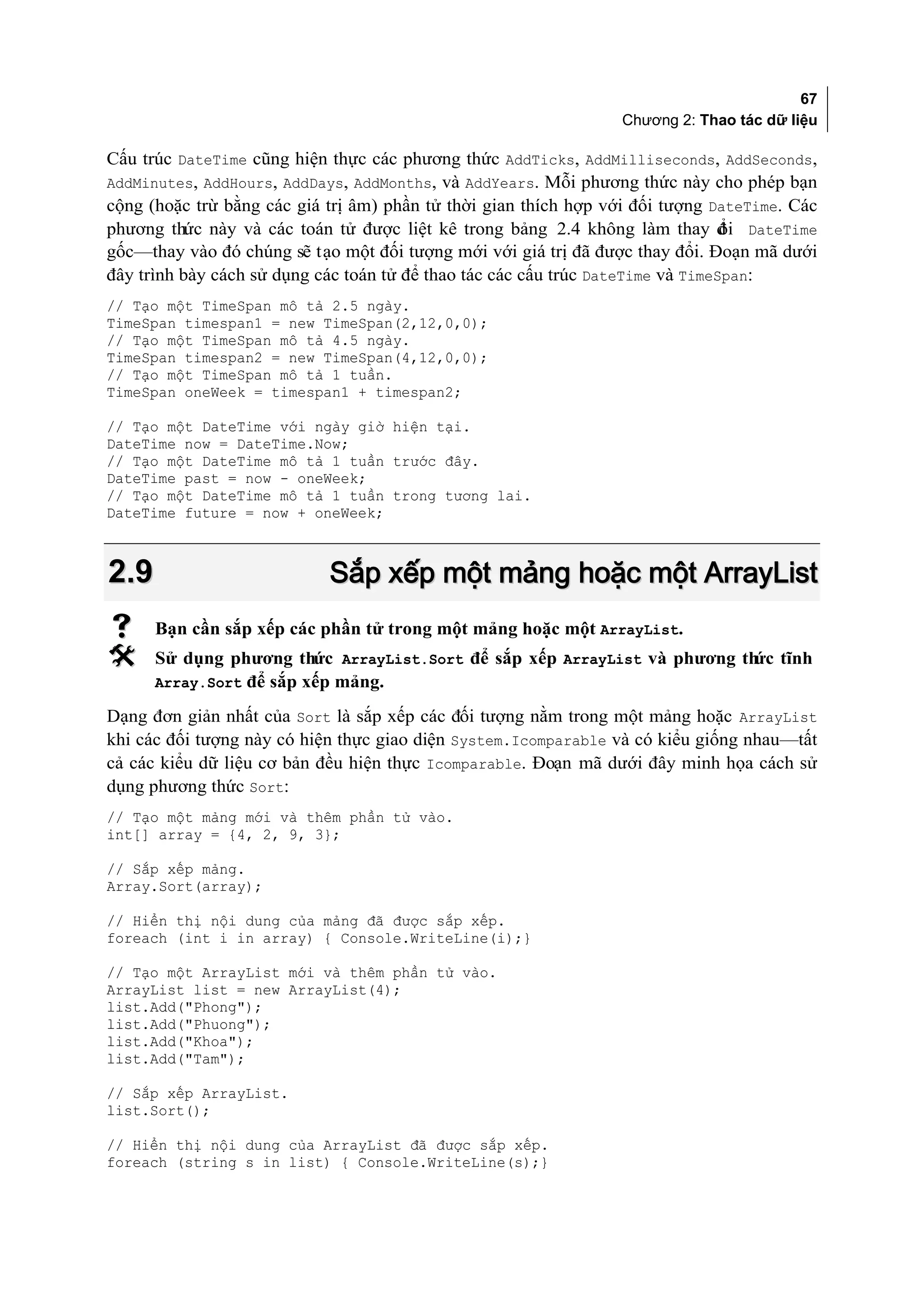 67
                                                                 Chương 2: Thao tác dữ liệu

Cấu trúc DateTime cũng hiện thực các phương thức AddTicks, AddMilliseconds, AddSeconds,
AddMinutes, AddHours, AddDays, AddMonths, và AddYears. Mỗi phương thức này cho phép bạn
cộng (hoặc trừ bằng các giá trị âm) phần tử thời gian thích hợp với đối tượng DateTime. Các
phương thức này và các toán tử được liệt kê trong bảng 2.4 không làm thay đ i DateTime
                                                                                 ổ
gốc—thay vào đó chúng sẽ tạo một đối tượng mới với giá trị đã được thay đổi. Đoạn mã dưới
đây trình bày cách sử dụng các toán tử để thao tác các cấu trúc DateTime và TimeSpan:
// Tạo một TimeSpan mô tả 2.5 ngày.
TimeSpan timespan1 = new TimeSpan(2,12,0,0);
// Tạo một TimeSpan mô tả 4.5 ngày.
TimeSpan timespan2 = new TimeSpan(4,12,0,0);
// Tạo một TimeSpan mô tả 1 tuần.
TimeSpan oneWeek = timespan1 + timespan2;

// Tạo một DateTime với ngày giờ hiện tại.
DateTime now = DateTime.Now;
// Tạo một DateTime mô tả 1 tuần trước đây.
DateTime past = now - oneWeek;
// Tạo một DateTime mô tả 1 tuần trong tương lai.
DateTime future = now + oneWeek;



2.9                         Sắp xếp một mảng hoặc một ArrayList
     Bạn cần sắp xếp các phần tử trong một mảng hoặc một ArrayList.
     Sử dụng phương thức ArrayList.Sort để sắp xếp ArrayList và phương th tĩnh
                                                                          ức
      Array.Sort để sắp xếp mảng.

Dạng đơn giản nhất của Sort là sắp xếp các đối tượng nằm trong một mảng hoặc ArrayList
khi các đối tượng này có hiện thực giao diện System.Icomparable và có kiểu giống nhau—tất
cả các kiểu dữ liệu cơ bản đều hiện thực Icomparable. Đoạn mã dưới đây minh họa cách sử
dụng phương thức Sort:
// Tạo một mảng mới và thêm phần tử vào.
int[] array = {4, 2, 9, 3};

// Sắp xếp mảng.
Array.Sort(array);

// Hiển thị nội dung của mảng đã được sắp xếp.
foreach (int i in array) { Console.WriteLine(i);}

// Tạo một ArrayList mới và thêm phần tử vào.
ArrayList list = new ArrayList(4);
list.Add("Phong");
list.Add("Phuong");
list.Add("Khoa");
list.Add("Tam");

// Sắp xếp ArrayList.
list.Sort();

// Hiển thị nội dung của ArrayList đã được sắp xếp.
foreach (string s in list) { Console.WriteLine(s);}
 