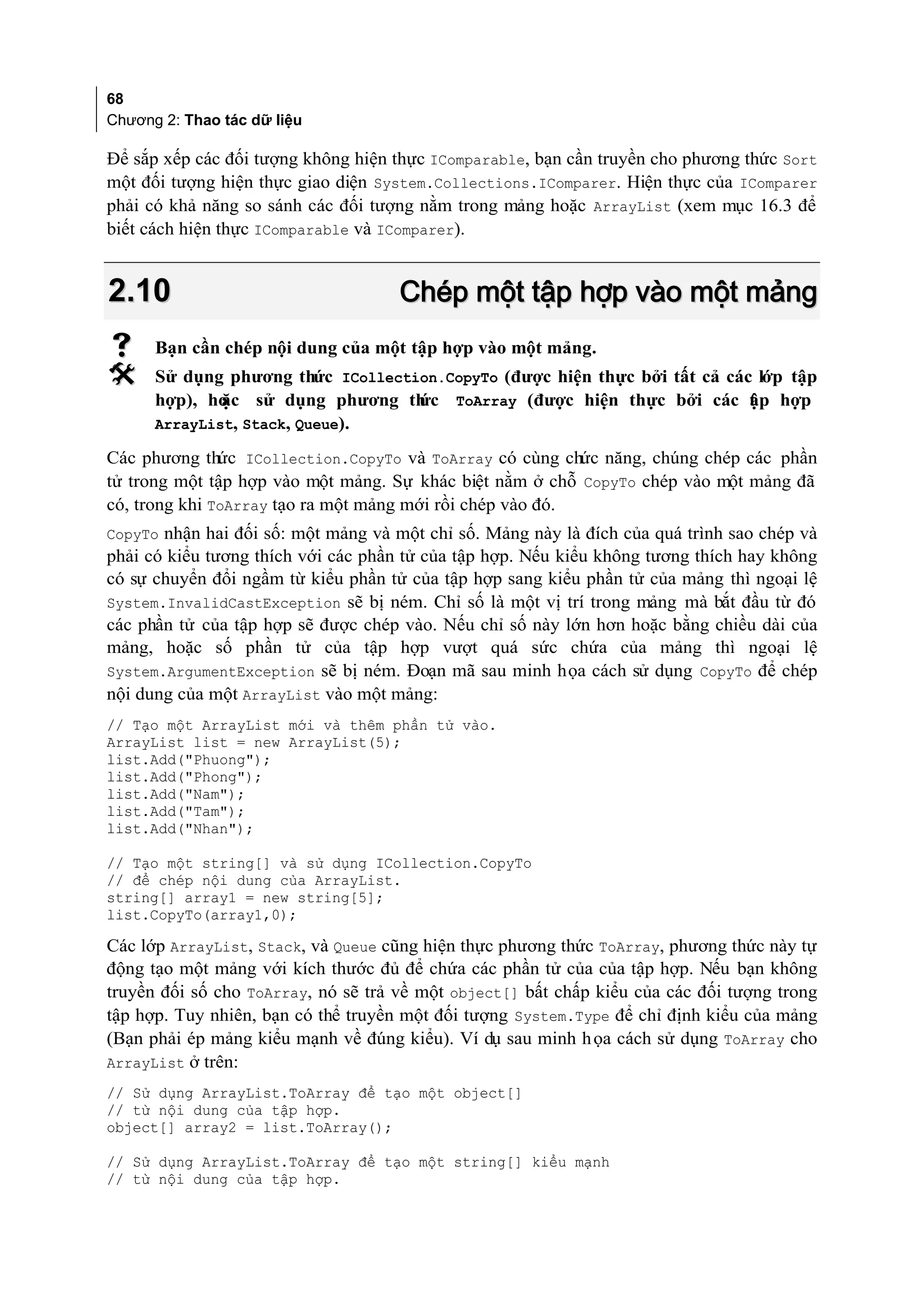 68
Chương 2: Thao tác dữ liệu

Để sắp xếp các đối tượng không hiện thực IComparable, bạn cần truyền cho phương thức Sort
một đối tượng hiện thực giao diện System.Collections.IComparer. Hiện thực của IComparer
phải có khả năng so sánh các đối tượng nằm trong mảng hoặc ArrayList (xem mục 16.3 để
biết cách hiện thực IComparable và IComparer).


2.10                                 Chép một tập hợp vào một mảng
     Bạn cần chép nội dung của một tập hợp vào một mảng.
     Sử dụng phương thức ICollection.CopyTo (được hiện thực bởi tất cả các lớp tập
      hợp), hoặc sử dụng phương th ức ToArray (được hiện thực bởi các t p hợp
                                                                           ậ
      ArrayList, Stack, Queue).

Các phương thức ICollection.CopyTo và ToArray có cùng chức năng, chúng chép các phần
tử trong một tập hợp vào một mảng. Sự khác biệt nằm ở chỗ CopyTo chép vào một mảng đã
có, trong khi ToArray tạo ra một mảng mới rồi chép vào đó.
CopyTo nhận hai đối số: một mảng và một chỉ số. Mảng này là đích của quá trình sao chép và
phải có kiểu tương thích với các phần tử của tập hợp. Nếu kiểu không tương thích hay không
có sự chuyển đổi ngầm từ kiểu phần tử của tập hợp sang kiểu phần tử của mảng thì ngoại lệ
System.InvalidCastException sẽ bị ném. Chỉ số là một vị trí trong mảng mà bắt đầu từ đó
các phần tử của tập hợp sẽ được chép vào. Nếu chỉ số này lớn hơn hoặc bằng chiều dài của
mảng, hoặc số phần tử của tập hợp vượt quá sức chứa của mảng thì ngoại lệ
System.ArgumentException sẽ bị ném. Đoạn mã sau minh họa cách sử dụng CopyTo để chép
nội dung của một ArrayList vào một mảng:
// Tạo một ArrayList mới và thêm phần tử vào.
ArrayList list = new ArrayList(5);
list.Add("Phuong");
list.Add("Phong");
list.Add("Nam");
list.Add("Tam");
list.Add("Nhan");

// Tạo một string[] và sử dụng ICollection.CopyTo
// để chép nội dung của ArrayList.
string[] array1 = new string[5];
list.CopyTo(array1,0);

Các lớp ArrayList, Stack, và Queue cũng hiện thực phương thức ToArray, phương thức này tự
động tạo một mảng với kích thước đủ để chứa các phần tử của của tập hợp. Nếu bạn không
truyền đối số cho ToArray, nó sẽ trả về một object[] bất chấp kiểu của các đối tượng trong
tập hợp. Tuy nhiên, bạn có thể truyền một đối tượng System.Type để chỉ định kiểu của mảng
(Bạn phải ép mảng kiểu mạnh về đúng kiểu). Ví dụ sau minh h ọa cách sử dụng ToArray cho
ArrayList ở trên:
// Sử dụng ArrayList.ToArray để tạo một object[]
// từ nội dung của tập hợp.
object[] array2 = list.ToArray();

// Sử dụng ArrayList.ToArray để tạo một string[] kiểu mạnh
// từ nội dung của tập hợp.
 