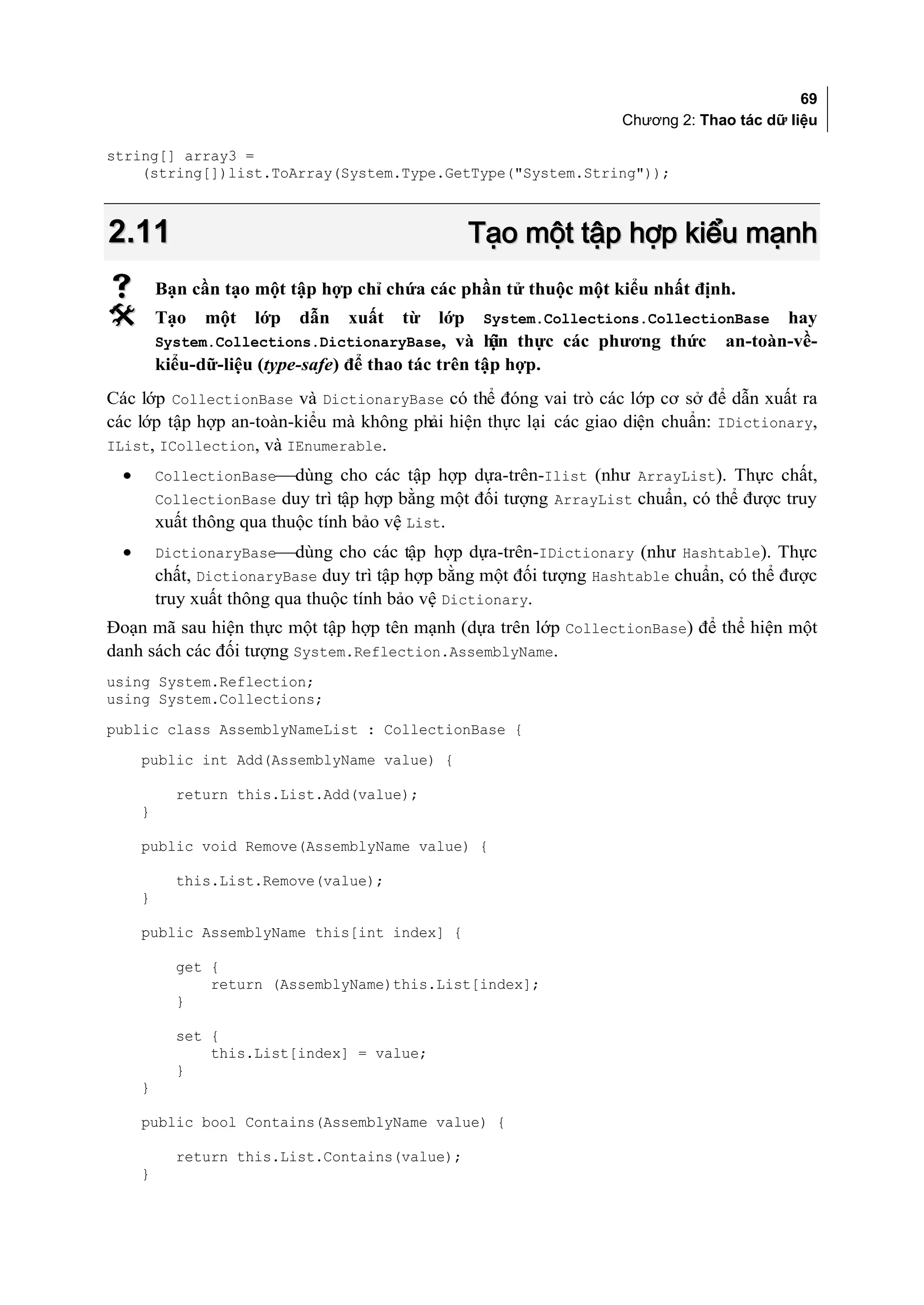 69
                                                                      Chương 2: Thao tác dữ liệu

string[] array3 =
    (string[])list.ToArray(System.Type.GetType("System.String"));



2.11                                                 Tạo một tập hợp kiểu mạnh
         Bạn cần tạo một tập hợp chỉ chứa các phần tử thuộc một kiểu nhất định.
         Tạo   một   lớp   dẫn    xuất   từ   lớp    System.Collections.CollectionBase   hay
          System.Collections.DictionaryBase, và hi thực các phương thức
                                                 ện                                an-toàn-về-
          kiểu-dữ-liệu (type-safe) để thao tác trên tập hợp.
Các lớp CollectionBase và DictionaryBase có thể đóng vai trò các lớp cơ sở để dẫn xuất ra
các lớp tập hợp an-toàn-kiểu mà không phải hiện thực lại các giao diện chuẩn: IDictionary,
IList, ICollection, và IEnumerable.
  •       CollectionBasedùng cho các tập hợp dựa-trên-Ilist (như ArrayList). Thực chất,
          CollectionBase duy trì tập hợp bằng một đối tượng ArrayList chuẩn, có thể được truy
          xuất thông qua thuộc tính bảo vệ List.
  •       DictionaryBasedùng cho các tập hợp dựa-trên-IDictionary (như Hashtable). Thực
          chất, DictionaryBase duy trì tập hợp bằng một đối tượng Hashtable chuẩn, có thể được
          truy xuất thông qua thuộc tính bảo vệ Dictionary.
Đoạn mã sau hiện thực một tập hợp tên mạnh (dựa trên lớp CollectionBase) để thể hiện một
danh sách các đối tượng System.Reflection.AssemblyName.
using System.Reflection;
using System.Collections;
public class AssemblyNameList : CollectionBase {
      public int Add(AssemblyName value) {

            return this.List.Add(value);
      }

      public void Remove(AssemblyName value) {

            this.List.Remove(value);
      }

      public AssemblyName this[int index] {

            get {
                return (AssemblyName)this.List[index];
            }

            set {
                this.List[index] = value;
            }
      }

      public bool Contains(AssemblyName value) {

            return this.List.Contains(value);
      }
 