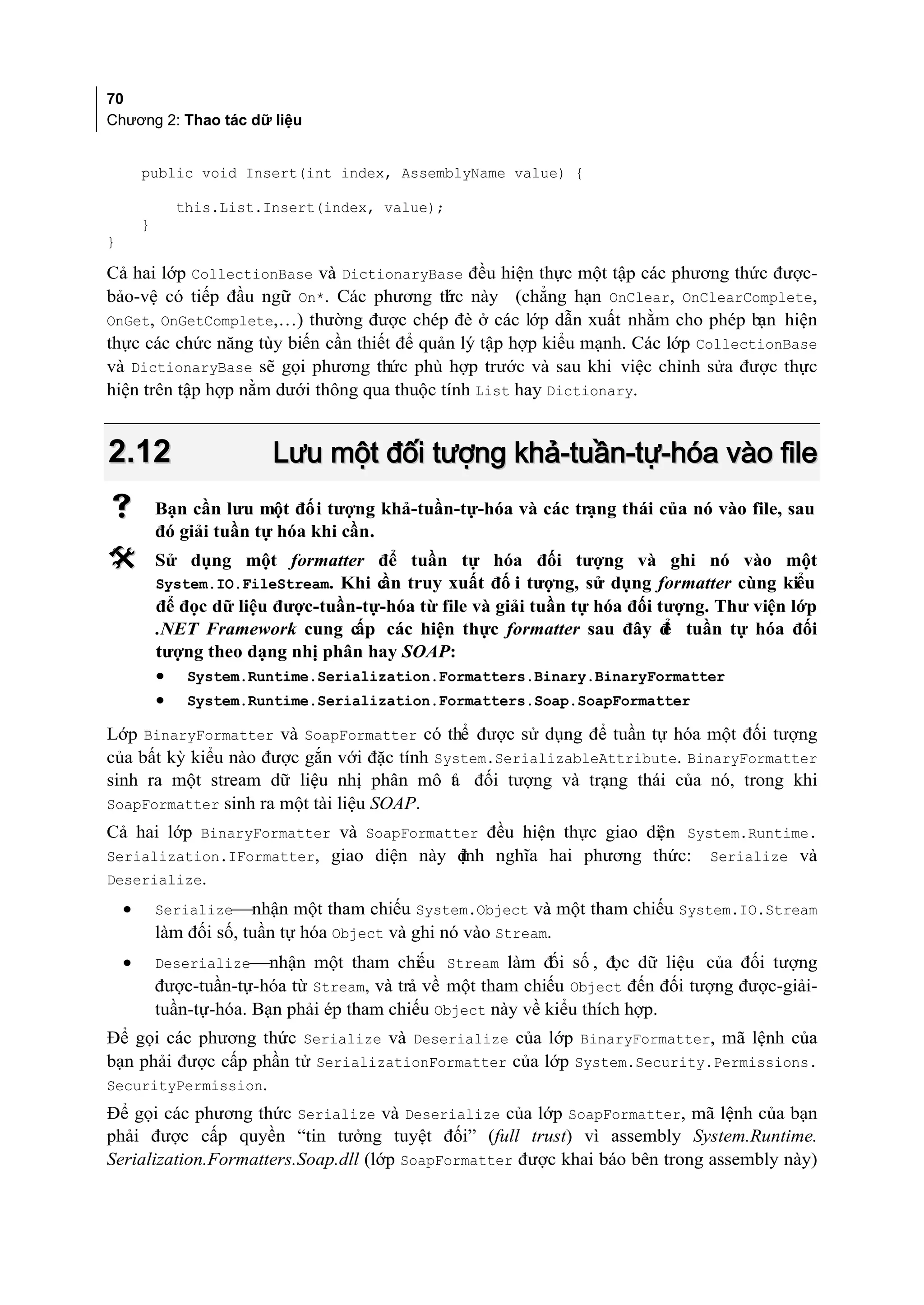 70
Chương 2: Thao tác dữ liệu


        public void Insert(int index, AssemblyName value) {

              this.List.Insert(index, value);
        }
}

Cả hai lớp CollectionBase và DictionaryBase đều hiện thực một tập các phương thức được-
bảo-vệ có tiếp đầu ngữ On*. Các phương th c này (chẳng hạn OnClear, OnClearComplete,
                                            ứ
OnGet, OnGetComplete,…) thường được chép đè ở các lớp dẫn xuất nhằm cho phép bạn hiện
thực các chức năng tùy biến cần thiết để quản lý tập hợp kiểu mạnh. Các lớp CollectionBase
và DictionaryBase sẽ gọi phương thức phù hợp trước và sau khi việc chỉnh sửa được thực
hiện trên tập hợp nằm dưới thông qua thuộc tính List hay Dictionary.


2.12                       Lưu một đối tượng khả-tuần-tự-hóa vào file
           Bạn cần lưu một đối tượng khả-tuần-tự-hóa và các trạng thái của nó vào file, sau
            đó giải tuần tự hóa khi cần.
           Sử dụng một formatter để tuần tự hóa đối tượng và ghi nó vào một
            System.IO.FileStream. Khi c truy xuất đố i tượng, sử dụng formatter cùng kiểu
                                       ần
            để đọc dữ liệu được-tuần-tự-hóa từ file và giải tuần tự hóa đối tượng. Thư viện lớp
            .NET Framework cung cấp các hiện thực formatter sau đây đ tuần tự hóa đối
                                                                             ể
            tượng theo dạng nhị phân hay SOAP:
            • System.Runtime.Serialization.Formatters.Binary.BinaryFormatter
            • System.Runtime.Serialization.Formatters.Soap.SoapFormatter
Lớp BinaryFormatter và SoapFormatter có thể được sử dụng để tuần tự hóa một đối tượng
của bất kỳ kiểu nào được gắn với đặc tính System.SerializableAttribute. BinaryFormatter
sinh ra một stream dữ liệu nhị phân mô t đối tượng và trạng thái của nó, trong khi
                                            ả
SoapFormatter sinh ra một tài liệu SOAP.
Cả hai lớp BinaryFormatter và SoapFormatter đều hiện thực giao di n System.Runtime.
                                                                ệ
Serialization.IFormatter, giao diện này định nghĩa hai phương thức: Serialize và
Deserialize.
    •       Serializenhận một tham chiếu System.Object và một tham chiếu System.IO.Stream
            làm đối số, tuần tự hóa Object và ghi nó vào Stream.
    •       Deserializenhận một tham chi u Stream làm đ số , đ dữ liệu của đối tượng
                                              ế               ối       ọc
            được-tuần-tự-hóa từ Stream, và trả về một tham chiếu Object đến đối tượng được-giải-
            tuần-tự-hóa. Bạn phải ép tham chiếu Object này về kiểu thích hợp.
Để gọi các phương thức Serialize và Deserialize của lớp BinaryFormatter, mã lệnh của
bạn phải được cấp phần tử SerializationFormatter của lớp System.Security.Permissions.
SecurityPermission.
Để gọi các phương thức Serialize và Deserialize của lớp SoapFormatter, mã lệnh của bạn
phải được cấp quyền “tin tưởng tuyệt đối” (full trust) vì assembly System.Runtime.
Serialization.Formatters.Soap.dll (lớp SoapFormatter được khai báo bên trong assembly này)
 