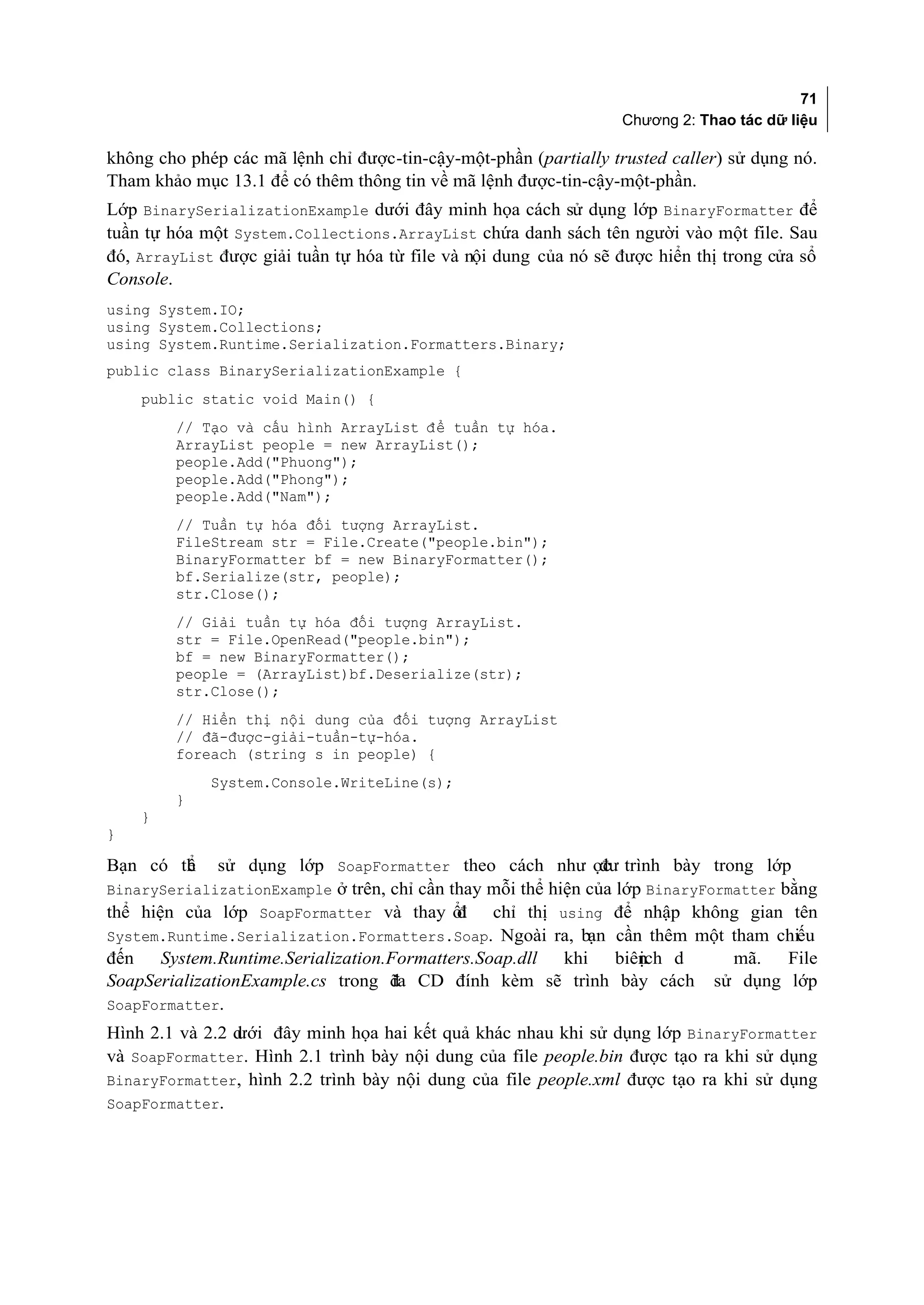 71
                                                                  Chương 2: Thao tác dữ liệu

không cho phép các mã lệnh chỉ được-tin-cậy-một-phần (partially trusted caller) sử dụng nó.
Tham khảo mục 13.1 để có thêm thông tin về mã lệnh được-tin-cậy-một-phần.
Lớp BinarySerializationExample dưới đây minh họa cách sử dụng lớp BinaryFormatter để
tuần tự hóa một System.Collections.ArrayList chứa danh sách tên người vào một file. Sau
đó, ArrayList được giải tuần tự hóa từ file và nội dung của nó sẽ được hiển thị trong cửa sổ
Console.
using System.IO;
using System.Collections;
using System.Runtime.Serialization.Formatters.Binary;
public class BinarySerializationExample {
    public static void Main() {
        // Tạo và cấu hình ArrayList để tuần tự hóa.
        ArrayList people = new ArrayList();
        people.Add("Phuong");
        people.Add("Phong");
        people.Add("Nam");
        // Tuần tự hóa đối tượng ArrayList.
        FileStream str = File.Create("people.bin");
        BinaryFormatter bf = new BinaryFormatter();
        bf.Serialize(str, people);
        str.Close();
        // Giải tuần tự hóa đối tượng ArrayList.
        str = File.OpenRead("people.bin");
        bf = new BinaryFormatter();
        people = (ArrayList)bf.Deserialize(str);
        str.Close();
        // Hiển thị nội dung của đối tượng ArrayList
        // đã-được-giải-tuần-tự-hóa.
        foreach (string s in people) {
             System.Console.WriteLine(s);
        }
    }
}

Bạn có th
        ể     sử dụng lớp SoapFormatter theo cách như ợc trình bày trong lớp
                                                       đư
BinarySerializationExample ở trên, chỉ cần thay mỗi thể hiện của lớp BinaryFormatter bằng
thể hiện của lớp SoapFormatter và thay ổi
                                        đ         chỉ thị using để nhập không gian tên
System.Runtime.Serialization.Formatters.Soap. Ngoài ra, bạn cần thêm một tham chiếu
đến System.Runtime.Serialization.Formatters.Soap.dll khi    ịch
                                                         biên d                 mã. File
SoapSerializationExample.cs trong đ CD đính kèm sẽ trình bày cách
                                  ĩa                                          sử dụng lớp
SoapFormatter.
                ưới đây minh họa hai kết quả khác nhau khi sử dụng lớp BinaryFormatter
Hình 2.1 và 2.2 d
và SoapFormatter. Hình 2.1 trình bày nội dung của file people.bin được tạo ra khi sử dụng
BinaryFormatter, hình 2.2 trình bày nội dung của file people.xml được tạo ra khi sử dụng
SoapFormatter.
 