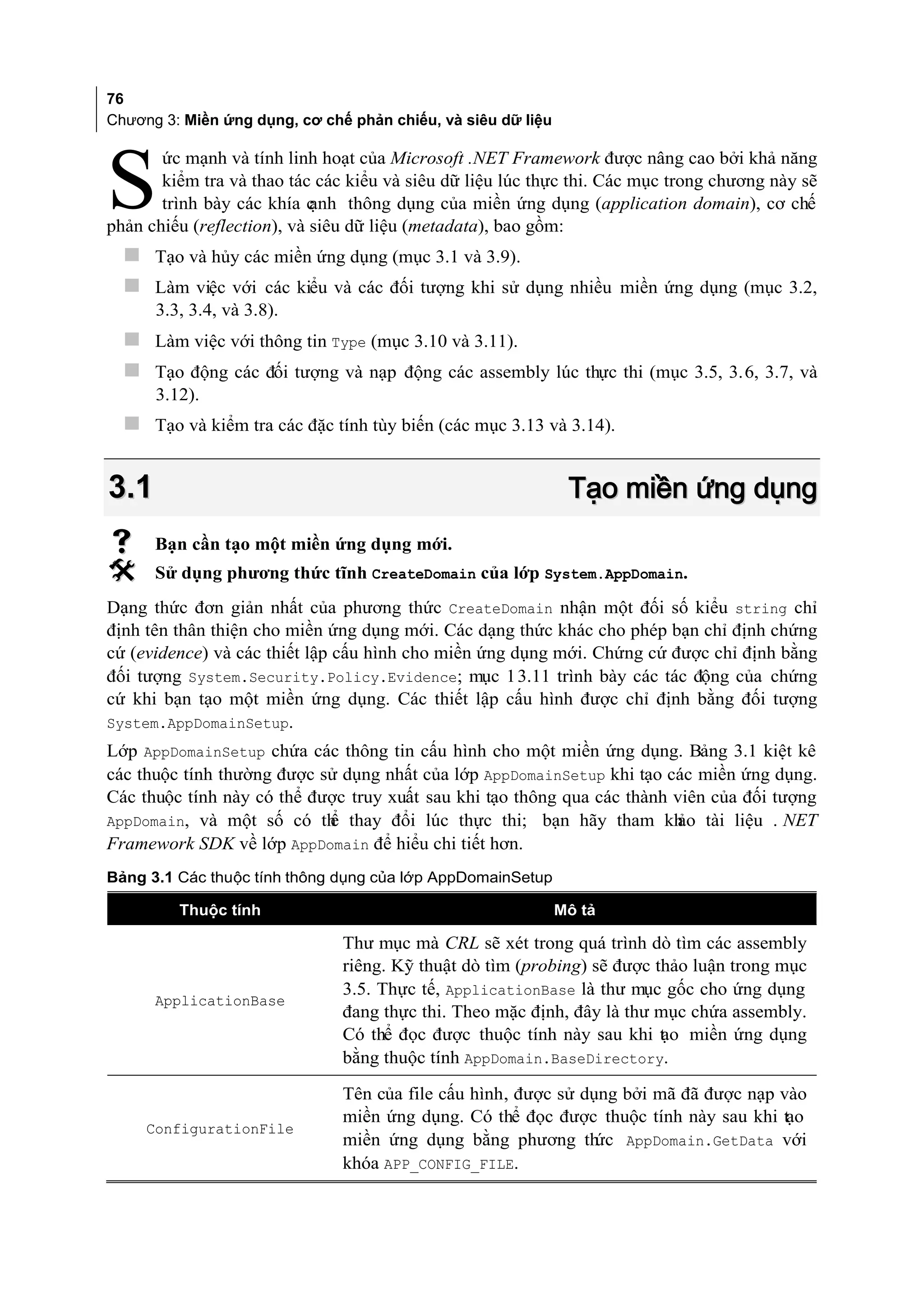 76
Chương 3: Miền ứng dụng, cơ chế phản chiếu, và siêu dữ liệu

       ức mạnh và tính linh hoạt của Microsoft .NET Framework được nâng cao bởi khả năng

S      kiểm tra và thao tác các kiểu và siêu dữ liệu lúc thực thi. Các mục trong chương này sẽ
       trình bày các khía c ạnh thông dụng của miền ứng dụng (application domain), cơ chế
phản chiếu (reflection), và siêu dữ liệu (metadata), bao gồm:
   Tạo và hủy các miền ứng dụng (mục 3.1 và 3.9).
   Làm việc với các kiểu và các đối tượng khi sử dụng nhiều miền ứng dụng (mục 3.2,
      3.3, 3.4, và 3.8).
   Làm việc với thông tin Type (mục 3.10 và 3.11).
   Tạo động các đối tượng và nạp động các assembly lúc thực thi (mục 3.5, 3.6, 3.7, và
      3.12).
   Tạo và kiểm tra các đặc tính tùy biến (các mục 3.13 và 3.14).


3.1                                                            Tạo miền ứng dụng
     Bạn cần tạo một miền ứng dụng mới.
     Sử dụng phương thức tĩnh CreateDomain của lớp System.AppDomain.
Dạng thức đơn giản nhất của phương thức CreateDomain nhận một đối số kiểu string chỉ
định tên thân thiện cho miền ứng dụng mới. Các dạng thức khác cho phép bạn chỉ định chứng
cứ (evidence) và các thiết lập cấu hình cho miền ứng dụng mới. Chứng cứ được chỉ định bằng
đối tượng System.Security.Policy.Evidence; mục 1 3.11 trình bày các tác động của chứng
cứ khi bạn tạo một miền ứng dụng. Các thiết lập cấu hình được chỉ định bằng đối tượng
System.AppDomainSetup.
Lớp AppDomainSetup chứa các thông tin cấu hình cho một miền ứng dụng. Bảng 3.1 kiệt kê
các thuộc tính thường được sử dụng nhất của lớp AppDomainSetup khi tạo các miền ứng dụng.
Các thuộc tính này có thể được truy xuất sau khi tạo thông qua các thành viên của đối tượng
AppDomain, và một số có th thay đổi lúc thực thi; bạn hãy tham kh tài liệu . NET
                            ể                                             ảo
Framework SDK về lớp AppDomain để hiểu chi tiết hơn.
Bảng 3.1 Các thuộc tính thông dụng của lớp AppDomainSetup

         Thuộc tính                                           Mô tả

                               Thư mục mà CRL sẽ xét trong quá trình dò tìm các assembly
                               riêng. Kỹ thuật dò tìm (probing) sẽ được thảo luận trong mục
                               3.5. Thực tế, ApplicationBase là thư mục gốc cho ứng dụng
      ApplicationBase
                               đang thực thi. Theo mặc định, đây là thư mục chứa assembly.
                               Có thể đọc được thuộc tính này sau khi t o miền ứng dụng
                                                                         ạ
                               bằng thuộc tính AppDomain.BaseDirectory.

                               Tên của file cấu hình, được sử dụng bởi mã đã được nạp vào
                               miền ứng dụng. Có thể đọc được thuộc tính này sau khi tạo
     ConfigurationFile
                               miền ứng dụng bằng phương th     ức AppDomain.GetData với
                               khóa APP_CONFIG_FILE.
 