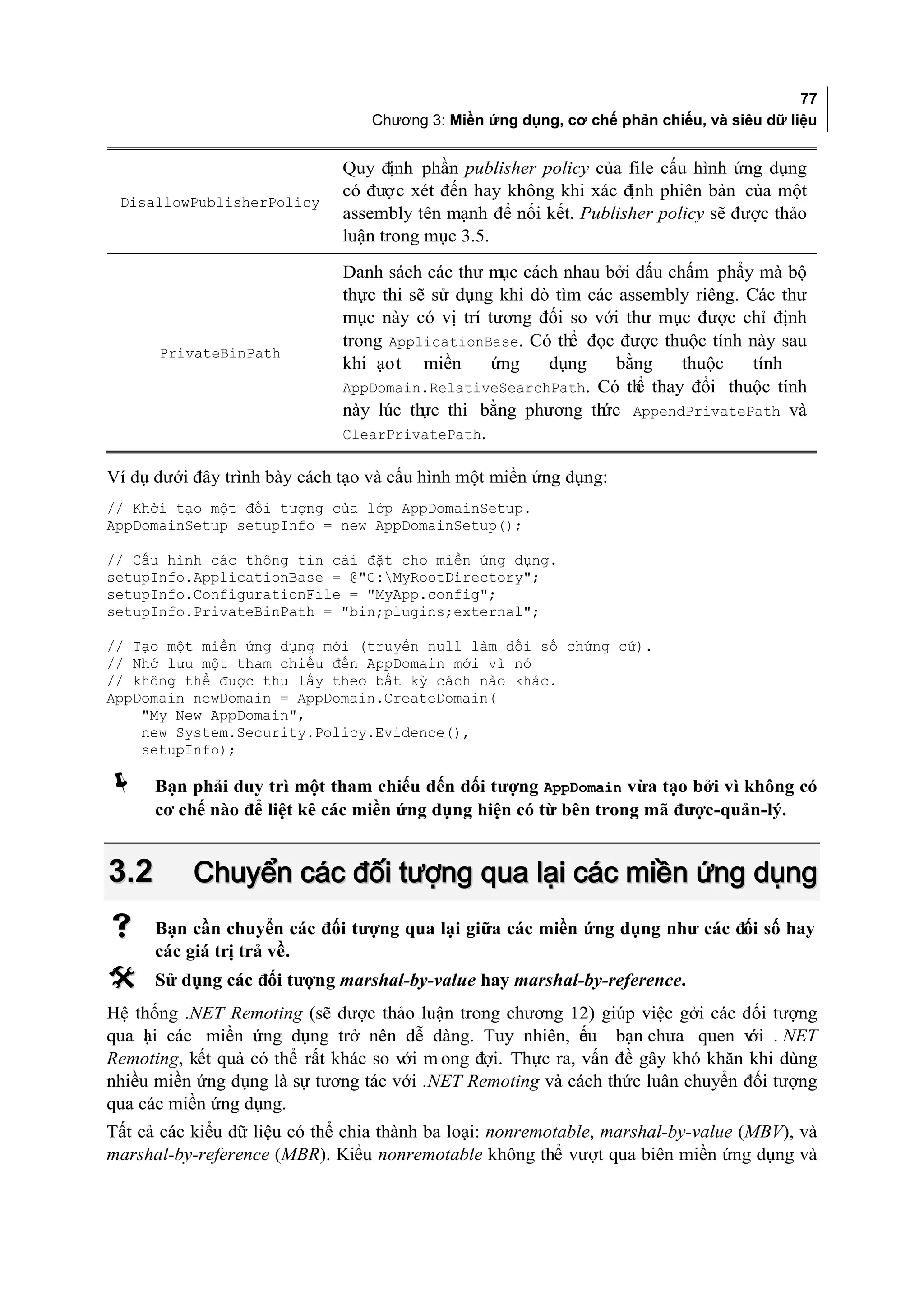 77
                                 Chương 3: Miền ứng dụng, cơ chế phản chiếu, và siêu dữ liệu


                              Quy định phần publisher policy của file cấu hình ứng dụng
                              có được xét đến hay không khi xác định phiên bản của một
 DisallowPublisherPolicy
                              assembly tên mạnh để nối kết. Publisher policy sẽ được thảo
                              luận trong mục 3.5.

                              Danh sách các thư mục cách nhau bởi dấu chấm phẩy mà bộ
                              thực thi sẽ sử dụng khi dò tìm các assembly riêng. Các thư
                              mục này có vị trí tương đối so với thư mục được chỉ định
                              trong ApplicationBase. Có thể đọc được thuộc tính này sau
      PrivateBinPath
                              khi ạo t miền      ứng    dụng    bằng    thuộc     tính
                              AppDomain.RelativeSearchPath. Có th thay đổi thuộc tính
                                                                   ể
                              này lúc th thi bằng phương th
                                         ực                    ức AppendPrivatePath và
                              ClearPrivatePath.

Ví dụ dưới đây trình bày cách tạo và cấu hình một miền ứng dụng:
// Khởi tạo một đối tượng của lớp AppDomainSetup.
AppDomainSetup setupInfo = new AppDomainSetup();

// Cấu hình các thông tin cài đặt cho miền ứng dụng.
setupInfo.ApplicationBase = @"C:MyRootDirectory";
setupInfo.ConfigurationFile = "MyApp.config";
setupInfo.PrivateBinPath = "bin;plugins;external";

// Tạo một miền ứng dụng mới (truyền null làm đối số chứng cứ).
// Nhớ lưu một tham chiếu đến AppDomain mới vì nó
// không thể được thu lấy theo bất kỳ cách nào khác.
AppDomain newDomain = AppDomain.CreateDomain(
    "My New AppDomain",
    new System.Security.Policy.Evidence(),
    setupInfo);

     Bạn phải duy trì một tham chiếu đến đối tượng AppDomain vừa tạo bởi vì không có
      cơ chế nào để liệt kê các miền ứng dụng hiện có từ bên trong mã được-quản-lý.


3.2        Chuyển các đối tượng qua lại các miền ứng dụng
     Bạn cần chuyển các đối tượng qua lại giữa các miền ứng dụng như các đối số hay
      các giá trị trả về.
     Sử dụng các đối tượng marshal-by-value hay marshal-by-reference.
Hệ thống .NET Remoting (sẽ được thảo luận trong chương 12) giúp việc gởi các đối tượng
qua l i các miền ứng dụng trở nên dễ dàng. Tuy nhiên, ếu bạn chưa quen v . NET
     ạ                                                       n                   ới
Remoting, kết quả có thể rất khác so với m ong đợi. Thực ra, vấn đề gây khó khăn khi dùng
nhiều miền ứng dụng là sự tương tác với .NET Remoting và cách thức luân chuyển đối tượng
qua các miền ứng dụng.
Tất cả các kiểu dữ liệu có thể chia thành ba loại: nonremotable, marshal-by-value (MBV), và
marshal-by-reference (MBR). Kiểu nonremotable không thể vượt qua biên miền ứng dụng và
 