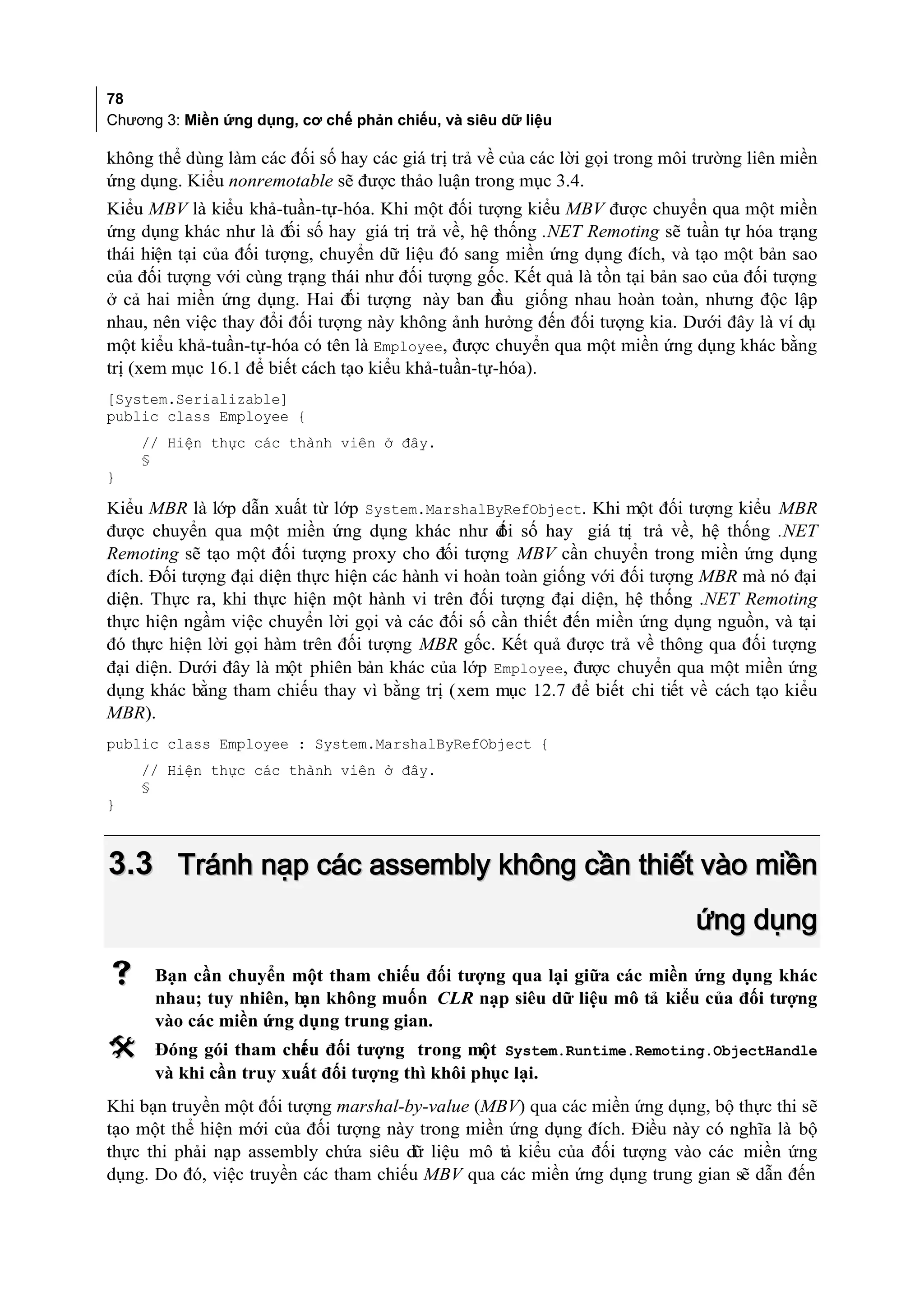 78
Chương 3: Miền ứng dụng, cơ chế phản chiếu, và siêu dữ liệu

không thể dùng làm các đối số hay các giá trị trả về của các lời gọi trong môi trường liên miền
ứng dụng. Kiểu nonremotable sẽ được thảo luận trong mục 3.4.
Kiểu MBV là kiểu khả-tuần-tự-hóa. Khi một đối tượng kiểu MBV được chuyển qua một miền
ứng dụng khác như là đối số hay giá trị trả về, hệ thống .NET Remoting sẽ tuần tự hóa trạng
thái hiện tại của đối tượng, chuyển dữ liệu đó sang miền ứng dụng đích, và tạo một bản sao
của đối tượng với cùng trạng thái như đối tượng gốc. Kết quả là tồn tại bản sao của đối tượng
ở cả hai miền ứng dụng. Hai đ tượng này ban đ giống nhau hoàn toàn, nhưng độc lập
                                ối                 ầu
nhau, nên việc thay đổi đối tượng này không ảnh hưởng đến đối tượng kia. Dưới đây là ví dụ
một kiểu khả-tuần-tự-hóa có tên là Employee, được chuyển qua một miền ứng dụng khác bằng
trị (xem mục 16.1 để biết cách tạo kiểu khả-tuần-tự-hóa).
[System.Serializable]
public class Employee {
    // Hiện thực các thành viên ở đây.
    §
}

Kiểu MBR là lớp dẫn xuất từ lớp System.MarshalByRefObject. Khi một đối tượng kiểu MBR
được chuyển qua một miền ứng dụng khác như đ số hay giá trị trả về, hệ thống .NET
                                                   ối
Remoting sẽ tạo một đối tượng proxy cho đối tượng MBV cần chuyển trong miền ứng dụng
đích. Đối tượng đại diện thực hiện các hành vi hoàn toàn giống với đối tượng MBR mà nó đại
diện. Thực ra, khi thực hiện một hành vi trên đối tượng đại diện, hệ thống .NET Remoting
thực hiện ngầm việc chuyển lời gọi và các đối số cần thiết đến miền ứng dụng nguồn, và tại
đó thực hiện lời gọi hàm trên đối tượng MBR gốc. Kết quả được trả về thông qua đối tượng
đại diện. Dưới đây là một phiên bản khác của lớp Employee, được chuyển qua một miền ứng
dụng khác bằng tham chiếu thay vì bằng trị (xem mục 12.7 để biết chi tiết về cách tạo kiểu
MBR).
public class Employee : System.MarshalByRefObject {
    // Hiện thực các thành viên ở đây.
    §
}



3.3 Tránh nạp các assembly không cần thiết vào miền
                                                                              ứng dụng
     Bạn cần chuyển một tham chiếu đối tượng qua lại giữa các miền ứng dụng khác
      nhau; tuy nhiên, b không muốn CLR nạp siêu dữ liệu mô tả kiểu của đối tượng
                        ạn
      vào các miền ứng dụng trung gian.
     Đóng gói tham chi u đối tượng trong một System.Runtime.Remoting.ObjectHandle
                        ế
      và khi cần truy xuất đối tượng thì khôi phục lại.
Khi bạn truyền một đối tượng marshal-by-value (MBV) qua các miền ứng dụng, bộ thực thi sẽ
tạo một thể hiện mới của đối tượng này trong miền ứng dụng đích. Điều này có nghĩa là bộ
thực thi phải nạp assembly chứa siêu dữ liệu mô tả kiểu của đối tượng vào các miền ứng
dụng. Do đó, việc truyền các tham chiếu MBV qua các miền ứng dụng trung gian sẽ dẫn đến
 