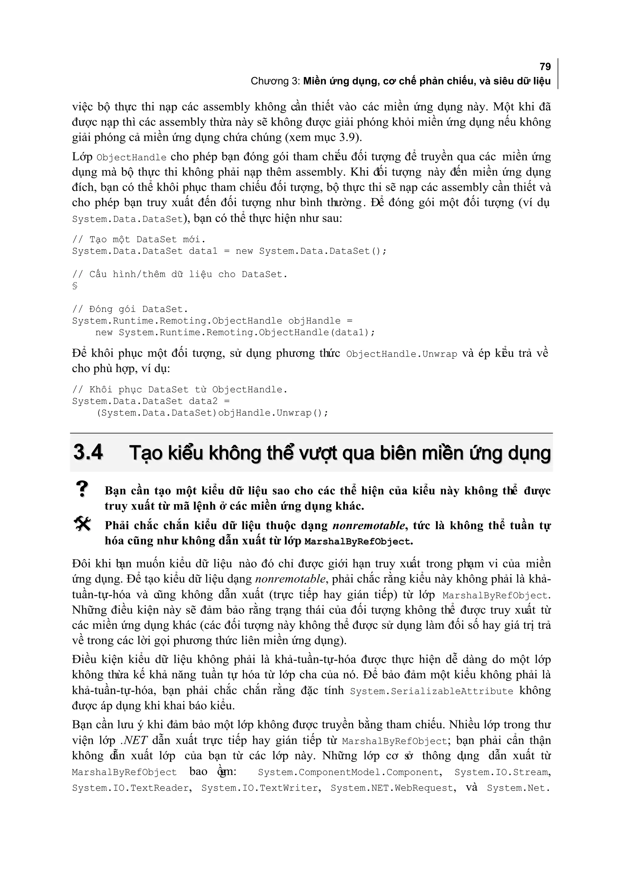79
                                  Chương 3: Miền ứng dụng, cơ chế phản chiếu, và siêu dữ liệu

việc bộ thực thi nạp các assembly không cần thiết vào các miền ứng dụng này. Một khi đã
được nạp thì các assembly thừa này sẽ không được giải phóng khỏi miền ứng dụng nếu không
giải phóng cả miền ứng dụng chứa chúng (xem mục 3.9).
Lớp ObjectHandle cho phép bạn đóng gói tham chiếu đối tượng để truyền qua các miền ứng
dụng mà bộ thực thi không phải nạp thêm assembly. Khi đối tượng này đến miền ứng dụng
đích, bạn có thể khôi phục tham chiếu đối tượng, bộ thực thi sẽ nạp các assembly cần thiết và
cho phép bạn truy xuất đến đối tượng như bình thường . Để đóng gói một đối tượng (ví dụ
System.Data.DataSet), bạn có thể thực hiện như sau:
// Tạo một DataSet mới.
System.Data.DataSet data1 = new System.Data.DataSet();

// Cấu hình/thêm dữ liệu cho DataSet.
§

// Đóng gói DataSet.
System.Runtime.Remoting.ObjectHandle objHandle =
    new System.Runtime.Remoting.ObjectHandle(data1);

Để khôi phục một đối tượng, sử dụng phương thức ObjectHandle.Unwrap và ép ki u trả về
                                                                           ể
cho phù hợp, ví dụ:
// Khôi phục DataSet từ ObjectHandle.
System.Data.DataSet data2 =
    (System.Data.DataSet)objHandle.Unwrap();



3.4        Tạo kiểu không thể vượt qua biên miền ứng dụng
     Bạn cần tạo một kiểu dữ liệu sao cho các thể hiện của kiểu này không thể được
      truy xuất từ mã lệnh ở các miền ứng dụng khác.
     Phải chắc chắn kiểu dữ liệu thuộc dạng nonremotable, tức là không thể tuần tự
      hóa cũng như không dẫn xuất từ lớp MarshalByRefObject.
Đôi khi bạn muốn kiểu dữ liệu nào đó chỉ được giới hạn truy xuất trong phạm vi của miền
ứng dụng. Để tạo kiểu dữ liệu dạng nonremotable, phải chắc rằng kiểu này không phải là khả-
tuần-tự-hóa và cũng không dẫn xuất (trực tiếp hay gián tiếp) từ lớp MarshalByRefObject.
Những điều kiện này sẽ đảm bảo rằng trạng thái của đối tượng không thể được truy xuất từ
các miền ứng dụng khác (các đối tượng này không thể được sử dụng làm đối số hay giá trị trả
về trong các lời gọi phương thức liên miền ứng dụng).
Điều kiện kiểu dữ liệu không phải là khả-tuần-tự-hóa được thực hiện dễ dàng do một lớp
không thừa kế khả năng tuần tự hóa từ lớp cha của nó. Để bảo đảm một kiểu không phải là
khả-tuần-tự-hóa, bạn phải chắc chắn rằng đặc tính System.SerializableAttribute không
được áp dụng khi khai báo kiểu.
Bạn cần lưu ý khi đảm bảo một lớp không được truyền bằng tham chiếu. Nhiều lớp trong thư
viện lớp .NET dẫn xuất trực tiếp hay gián tiếp từ MarshalByRefObject; bạn phải cẩn thận
không d xuất lớp của bạn từ các lớp này. Những lớp cơ s thông d
        ẫn                                                   ở         ụng dẫn xuất từ
MarshalByRefObject bao ồm: g      System.ComponentModel.Component, System.IO.Stream,
System.IO.TextReader, System.IO.TextWriter, System.NET.WebRequest, và System.Net.
 