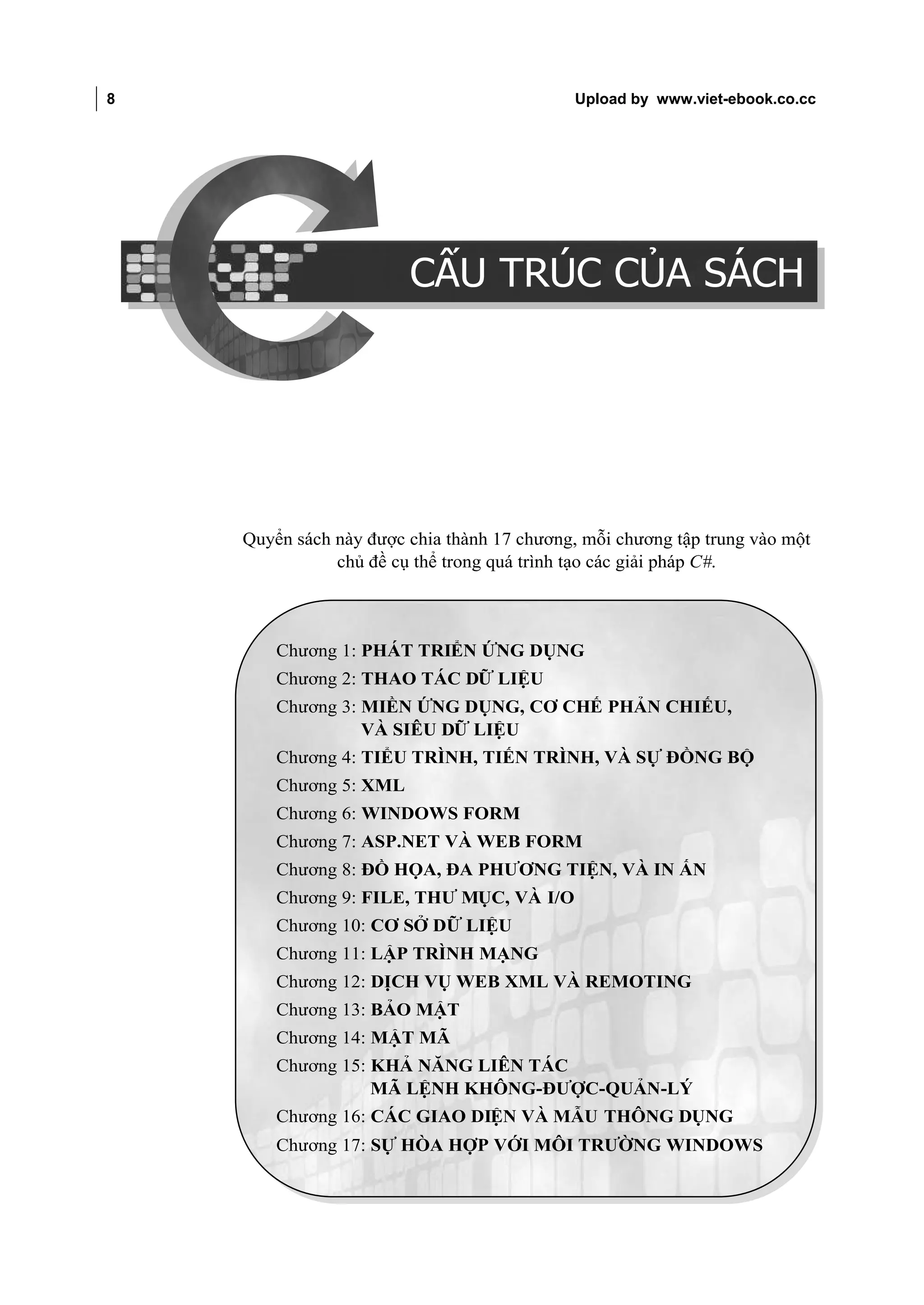 8                                                           Upload by www.viet-ebook.co.cc

CẤU TRÚC CỦA SÁCH




                                        CẤU TRÚC CỦA SÁCH




                    Quyển sách này được chia thành 17 chương, mỗi chương tập trung vào một
                               chủ đề cụ thể trong quá trình tạo các giải pháp C#.



                        Chương 1: PHÁT TRIỂN ỨNG DỤNG
                        Chương 2: THAO TÁC DỮ LIỆU
                        Chương 3: MIỀN ỨNG DỤNG, CƠ CHẾ PHẢN CHIẾU,
                                  VÀ SIÊU DỮ LIỆU
                        Chương 4: TIỂU TRÌNH, TIẾN TRÌNH, VÀ SỰ ĐỒNG BỘ
                        Chương 5: XML
                        Chương 6: WINDOWS FORM
                        Chương 7: ASP.NET VÀ WEB FORM
                        Chương 8: ĐỒ HỌA, ĐA PHƯƠNG TIỆN, VÀ IN ẤN
                        Chương 9: FILE, THƯ MỤC, VÀ I/O
                        Chương 10: CƠ SỞ DỮ LIỆU
                        Chương 11: LẬP TRÌNH MẠNG
                        Chương 12: DỊCH VỤ WEB XML VÀ REMOTING
                        Chương 13: BẢO MẬT
                        Chương 14: MẬT MÃ
                        Chương 15: KHẢ NĂNG LIÊN TÁC
                                   MÃ LỆNH KHÔNG-ĐƯỢC-QUẢN-LÝ
                        Chương 16: CÁC GIAO DIỆN VÀ MẪU THÔNG DỤNG
                        Chương 17: SỰ HÒA HỢP VỚI MÔI TRƯỜNG WINDOWS
 