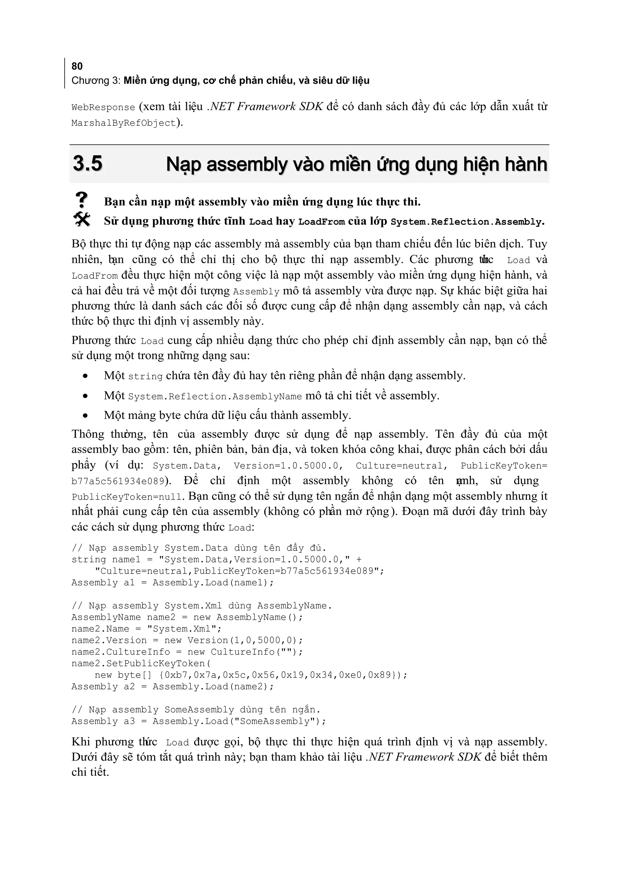 80
Chương 3: Miền ứng dụng, cơ chế phản chiếu, và siêu dữ liệu

WebResponse (xem tài liệu .NET Framework SDK để có danh sách đầy đủ các lớp dẫn xuất từ
MarshalByRefObject).



3.5               Nạp assembly vào miền ứng dụng hiện hành
     Bạn cần nạp một assembly vào miền ứng dụng lúc thực thi.
     Sử dụng phương thức tĩnh Load hay LoadFrom của lớp System.Reflection.Assembly.
Bộ thực thi tự động nạp các assembly mà assembly của bạn tham chiếu đến lúc biên dịch. Tuy
nhiên, b cũng có thể chỉ thị cho bộ thực thi nạp assembly. Các phương th
        ạn                                                                   ức Load và
LoadFrom đều thực hiện một công việc là nạp một assembly vào miền ứng dụng hiện hành, và
cả hai đều trả về một đối tượng Assembly mô tả assembly vừa được nạp. Sự khác biệt giữa hai
phương thức là danh sách các đối số được cung cấp để nhận dạng assembly cần nạp, và cách
thức bộ thực thi định vị assembly này.
Phương thức Load cung cấp nhiều dạng thức cho phép chỉ định assembly cần nạp, bạn có thể
sử dụng một trong những dạng sau:
  •   Một string chứa tên đầy đủ hay tên riêng phần để nhận dạng assembly.
  •   Một System.Reflection.AssemblyName mô tả chi tiết về assembly.
  •   Một mảng byte chứa dữ liệu cấu thành assembly.
Thông thư ờng, tên của assembly được sử dụng để nạp assembly. Tên đầy đủ của một
assembly bao gồm: tên, phiên bản, bản địa, và token khóa công khai, được phân cách bởi dấu
phẩy (ví dụ: System.Data, Version=1.0.5000.0, Culture=neutral, PublicKeyToken=
b77a5c561934e089). Để chỉ định một assembly không có tên m                 ạnh, sử dụng
PublicKeyToken=null. Bạn cũng có thể sử dụng tên ngắn để nhận dạng một assembly nhưng ít
nhất phải cung cấp tên của assembly (không có phần mở rộng ). Đoạn mã dưới đây trình bày
các cách sử dụng phương thức Load:
// Nạp assembly System.Data dùng tên đầy đủ.
string name1 = "System.Data,Version=1.0.5000.0," +
    "Culture=neutral,PublicKeyToken=b77a5c561934e089";
Assembly a1 = Assembly.Load(name1);

// Nạp assembly System.Xml dùng AssemblyName.
AssemblyName name2 = new AssemblyName();
name2.Name = "System.Xml";
name2.Version = new Version(1,0,5000,0);
name2.CultureInfo = new CultureInfo("");
name2.SetPublicKeyToken(
    new byte[] {0xb7,0x7a,0x5c,0x56,0x19,0x34,0xe0,0x89});
Assembly a2 = Assembly.Load(name2);

// Nạp assembly SomeAssembly dùng tên ngắn.
Assembly a3 = Assembly.Load("SomeAssembly");

Khi phương th Load được gọi, bộ thực thi thực hiện quá trình định vị và nạp assembly.
              ức
Dưới đây sẽ tóm tắt quá trình này; bạn tham khảo tài liệu .NET Framework SDK để biết thêm
chi tiết.
 