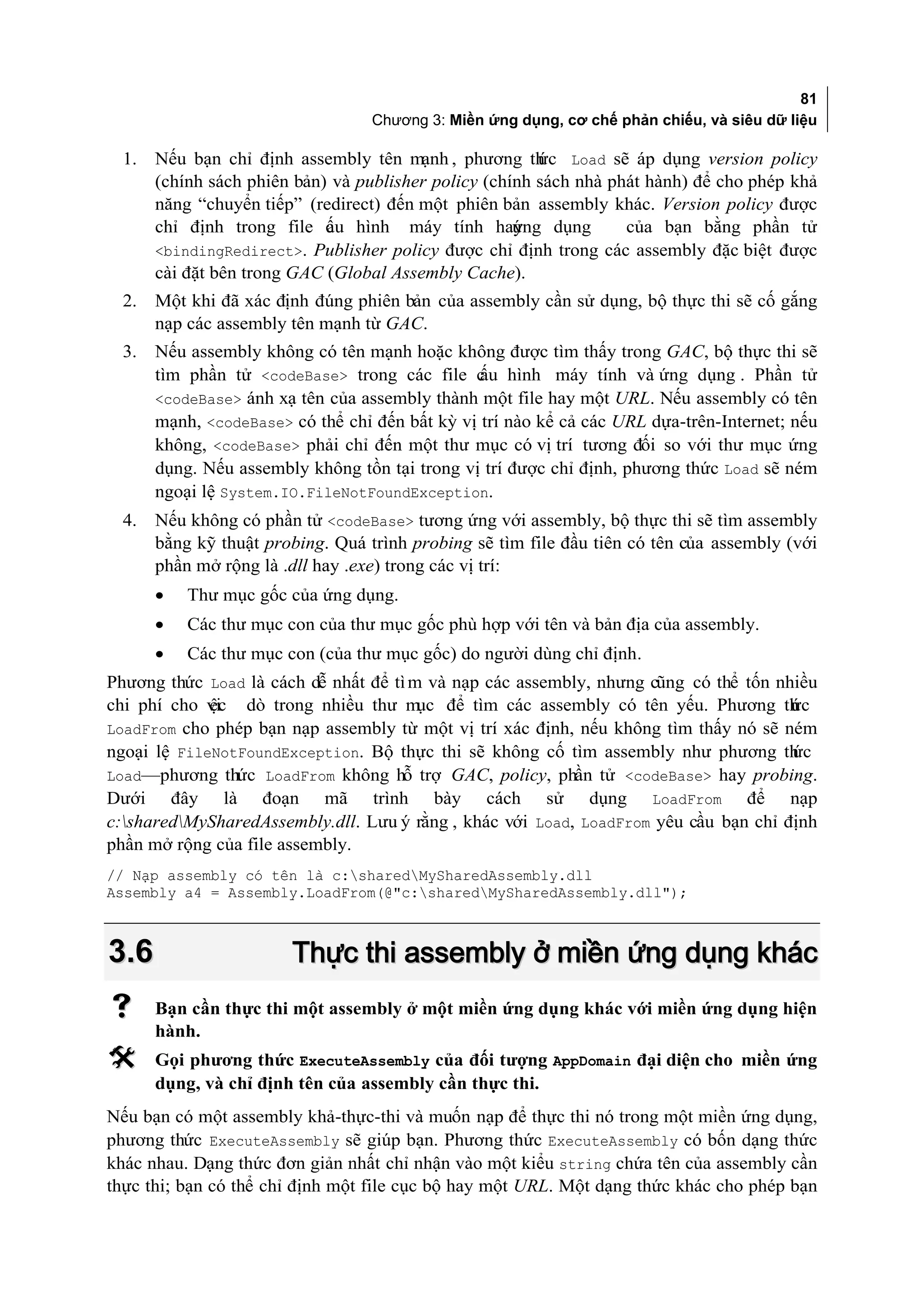 81
                                     Chương 3: Miền ứng dụng, cơ chế phản chiếu, và siêu dữ liệu

  1.   Nếu bạn chỉ định assembly tên mạnh , phương th Load sẽ áp dụng version policy
                                                            ức
       (chính sách phiên bản) và publisher policy (chính sách nhà phát hành) để cho phép khả
       năng “chuyển tiếp” (redirect) đến một phiên bản assembly khác. Version policy được
       chỉ định trong file c u hình máy tính hay
                              ấ                         ứng dụng      của bạn bằng phần tử
       <bindingRedirect>. Publisher policy được chỉ định trong các assembly đặc biệt được
       cài đặt bên trong GAC (Global Assembly Cache).
  2.   Một khi đã xác định đúng phiên bản của assembly cần sử dụng, bộ thực thi sẽ cố gắng
       nạp các assembly tên mạnh từ GAC.
  3.   Nếu assembly không có tên mạnh hoặc không được tìm thấy trong GAC, bộ thực thi sẽ
       tìm phần tử <codeBase> trong các file c hình máy tính và ứng dụng . Phần tử
                                                 ấu
       <codeBase> ánh xạ tên của assembly thành một file hay một URL. Nếu assembly có tên
       mạnh, <codeBase> có thể chỉ đến bất kỳ vị trí nào kể cả các URL dựa-trên-Internet; nếu
       không, <codeBase> phải chỉ đến một thư mục có vị trí tương đối so với thư mục ứng
       dụng. Nếu assembly không tồn tại trong vị trí được chỉ định, phương thức Load sẽ ném
       ngoại lệ System.IO.FileNotFoundException.
  4.   Nếu không có phần tử <codeBase> tương ứng với assembly, bộ thực thi sẽ tìm assembly
       bằng kỹ thuật probing. Quá trình probing sẽ tìm file đầu tiên có tên của assembly (với
       phần mở rộng là .dll hay .exe) trong các vị trí:
       •   Thư mục gốc của ứng dụng.
       •   Các thư mục con của thư mục gốc phù hợp với tên và bản địa của assembly.
       •   Các thư mục con (của thư mục gốc) do người dùng chỉ định.
Phương thức Load là cách dễ nhất để tì m và nạp các assembly, nhưng cũng có thể tốn nhiều
chi phí cho vi dò trong nhiều thư m để tìm các assembly có tên yếu. Phương th c
             ệc                         ục                                            ứ
LoadFrom cho phép bạn nạp assembly từ một vị trí xác định, nếu không tìm thấy nó sẽ ném
ngoại lệ FileNotFoundException. Bộ thực thi sẽ không cố tìm assembly như phương th    ức
Load—phương thức LoadFrom không hỗ trợ GAC, policy, phần tử <codeBase> hay probing.
Dưới đây là đoạn mã trình bày cách sử dụng LoadFrom để nạp
c:sharedMySharedAssembly.dll. Lưu ý rằng , khác với Load, LoadFrom yêu cầu bạn chỉ định
phần mở rộng của file assembly.
// Nạp assembly có tên là c:sharedMySharedAssembly.dll
Assembly a4 = Assembly.LoadFrom(@"c:sharedMySharedAssembly.dll");



3.6                       Thực thi assembly ở miền ứng dụng khác
      Bạn cần thực thi một assembly ở một miền ứng dụng khác với miền ứng dụng hiện
       hành.
      Gọi phương thức ExecuteAssembly của đối tượng AppDomain đại diện cho miền ứng
       dụng, và chỉ định tên của assembly cần thực thi.
Nếu bạn có một assembly khả-thực-thi và muốn nạp để thực thi nó trong một miền ứng dụng,
phương thức ExecuteAssembly sẽ giúp bạn. Phương thức ExecuteAssembly có bốn dạng thức
khác nhau. Dạng thức đơn giản nhất chỉ nhận vào một kiểu string chứa tên của assembly cần
thực thi; bạn có thể chỉ định một file cục bộ hay một URL. Một dạng thức khác cho phép bạn
 