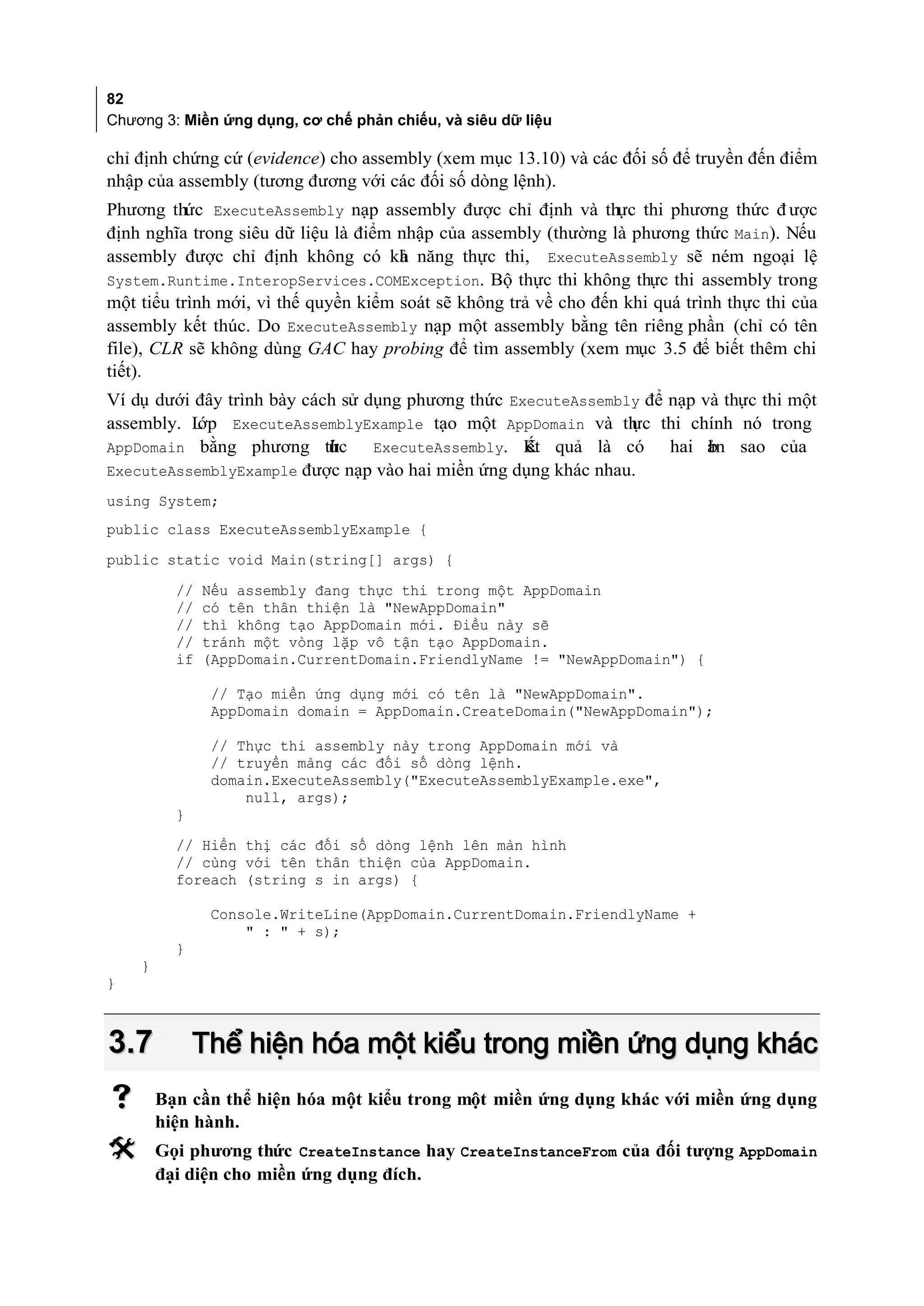 82
Chương 3: Miền ứng dụng, cơ chế phản chiếu, và siêu dữ liệu

chỉ định chứng cứ (evidence) cho assembly (xem mục 13.10) và các đối số để truyền đến điểm
nhập của assembly (tương đương với các đối số dòng lệnh).
Phương thức ExecuteAssembly nạp assembly được chỉ định và thực thi phương thức đ ược
định nghĩa trong siêu dữ liệu là điểm nhập của assembly (thường là phương thức Main). Nếu
assembly được chỉ định không có kh năng thực thi, ExecuteAssembly sẽ ném ngoại lệ
                                      ả
System.Runtime.InteropServices.COMException. Bộ thực thi không thực thi assembly trong
một tiểu trình mới, vì thế quyền kiểm soát sẽ không trả về cho đến khi quá trình thực thi của
assembly kết thúc. Do ExecuteAssembly nạp một assembly bằng tên riêng phần (chỉ có tên
file), CLR sẽ không dùng GAC hay probing để tìm assembly (xem mục 3.5 để biết thêm chi
tiết).
Ví dụ dưới đây trình bày cách sử dụng phương thức ExecuteAssembly để nạp và thực thi một
assembly. Lớp ExecuteAssemblyExample tạo một AppDomain và th thi chính nó trong
                                                                ực
AppDomain bằng phương thc   ứ     ExecuteAssembly. K quả là có
                                                    ết               hai ản sao của
                                                                          b
ExecuteAssemblyExample được nạp vào hai miền ứng dụng khác nhau.
using System;
public class ExecuteAssemblyExample {
public static void Main(string[] args) {
          //   Nếu assembly đang thực thi trong một AppDomain
          //   có tên thân thiện là "NewAppDomain"
          //   thì không tạo AppDomain mới. Điều này sẽ
          //   tránh một vòng lặp vô tận tạo AppDomain.
          if   (AppDomain.CurrentDomain.FriendlyName != "NewAppDomain") {

                // Tạo miền ứng dụng mới có tên là "NewAppDomain".
                AppDomain domain = AppDomain.CreateDomain("NewAppDomain");

               // Thực thi assembly này trong AppDomain mới và
               // truyền mảng các đối số dòng lệnh.
               domain.ExecuteAssembly("ExecuteAssemblyExample.exe",
                   null, args);
          }
          // Hiển thị các đối số dòng lệnh lên màn hình
          // cùng với tên thân thiện của AppDomain.
          foreach (string s in args) {

               Console.WriteLine(AppDomain.CurrentDomain.FriendlyName +
                   " : " + s);
          }
    }
}



3.7           Thể hiện hóa một kiểu trong miền ứng dụng khác
       Bạn cần thể hiện hóa một kiểu trong một miền ứng dụng khác với miền ứng dụng
        hiện hành.
       Gọi phương thức CreateInstance hay CreateInstanceFrom của đối tượng AppDomain
        đại diện cho miền ứng dụng đích.
 