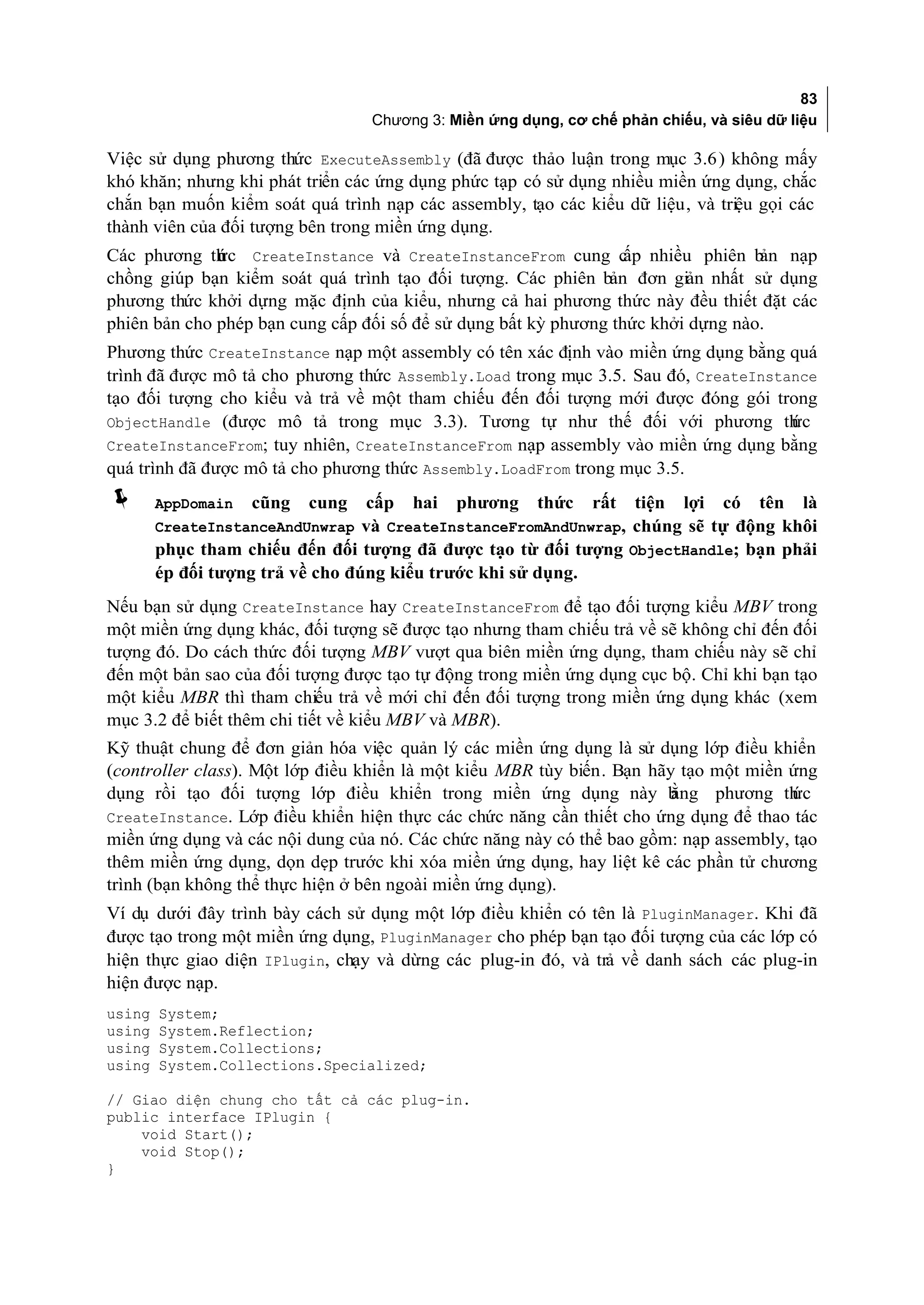 83
                                  Chương 3: Miền ứng dụng, cơ chế phản chiếu, và siêu dữ liệu

Việc sử dụng phương thức ExecuteAssembly (đã được thảo luận trong mục 3.6 ) không mấy
khó khăn; nhưng khi phát triển các ứng dụng phức tạp có sử dụng nhiều miền ứng dụng, chắc
chắn bạn muốn kiểm soát quá trình nạp các assembly, tạo các kiểu dữ liệu, và triệu gọi các
thành viên của đối tượng bên trong miền ứng dụng.
Các phương th c CreateInstance và CreateInstanceFrom cung c nhiều phiên b nạp
              ứ                                                   ấp              ản
chồng giúp bạn kiểm soát quá trình tạo đối tượng. Các phiên bản đơn giản nhất sử dụng
phương thức khởi dựng mặc định của kiểu, nhưng cả hai phương thức này đều thiết đặt các
phiên bản cho phép bạn cung cấp đối số để sử dụng bất kỳ phương thức khởi dựng nào.
Phương thức CreateInstance nạp một assembly có tên xác định vào miền ứng dụng bằng quá
trình đã được mô tả cho phương thức Assembly.Load trong mục 3.5. Sau đó, CreateInstance
tạo đối tượng cho kiểu và trả về một tham chiếu đến đối tượng mới được đóng gói trong
ObjectHandle (được mô tả trong mục 3.3). Tương tự như thế đối với phương th         ức
CreateInstanceFrom; tuy nhiên, CreateInstanceFrom nạp assembly vào miền ứng dụng bằng
quá trình đã được mô tả cho phương thức Assembly.LoadFrom trong mục 3.5.
       AppDomain   cũng   cung   cấp hai phương thức rất tiện lợi có tên là
        CreateInstanceAndUnwrap và CreateInstanceFromAndUnwrap, chúng sẽ tự động khôi
        phục tham chiếu đến đối tượng đã được tạo từ đối tượng ObjectHandle; bạn phải
        ép đối tượng trả về cho đúng kiểu trước khi sử dụng.
Nếu bạn sử dụng CreateInstance hay CreateInstanceFrom để tạo đối tượng kiểu MBV trong
một miền ứng dụng khác, đối tượng sẽ được tạo nhưng tham chiếu trả về sẽ không chỉ đến đối
tượng đó. Do cách thức đối tượng MBV vượt qua biên miền ứng dụng, tham chiếu này sẽ chỉ
đến một bản sao của đối tượng được tạo tự động trong miền ứng dụng cục bộ. Chỉ khi bạn tạo
một kiểu MBR thì tham chiếu trả về mới chỉ đến đối tượng trong miền ứng dụng khác (xem
mục 3.2 để biết thêm chi tiết về kiểu MBV và MBR).
Kỹ thuật chung để đơn giản hóa việc quản lý các miền ứng dụng là sử dụng lớp điều khiển
(controller class). Một lớp điều khiển là một kiểu MBR tùy biến. Bạn hãy tạo một miền ứng
dụng rồi tạo đối tượng lớp điều khiển trong miền ứng dụng này b         ằng phương th ức
CreateInstance. Lớp điều khiển hiện thực các chức năng cần thiết cho ứng dụng để thao tác
miền ứng dụng và các nội dung của nó. Các chức năng này có thể bao gồm: nạp assembly, tạo
thêm miền ứng dụng, dọn dẹp trước khi xóa miền ứng dụng, hay liệt kê các phần tử chương
trình (bạn không thể thực hiện ở bên ngoài miền ứng dụng).
Ví dụ dưới đây trình bày cách sử dụng một lớp điều khiển có tên là PluginManager. Khi đã
được tạo trong một miền ứng dụng, PluginManager cho phép bạn tạo đối tượng của các lớp có
hiện thực giao diện IPlugin, chạy và dừng các plug-in đó, và trả về danh sách các plug-in
hiện được nạp.
using   System;
using   System.Reflection;
using   System.Collections;
using   System.Collections.Specialized;

// Giao diện chung cho tất cả các plug-in.
public interface IPlugin {
    void Start();
    void Stop();
}
 