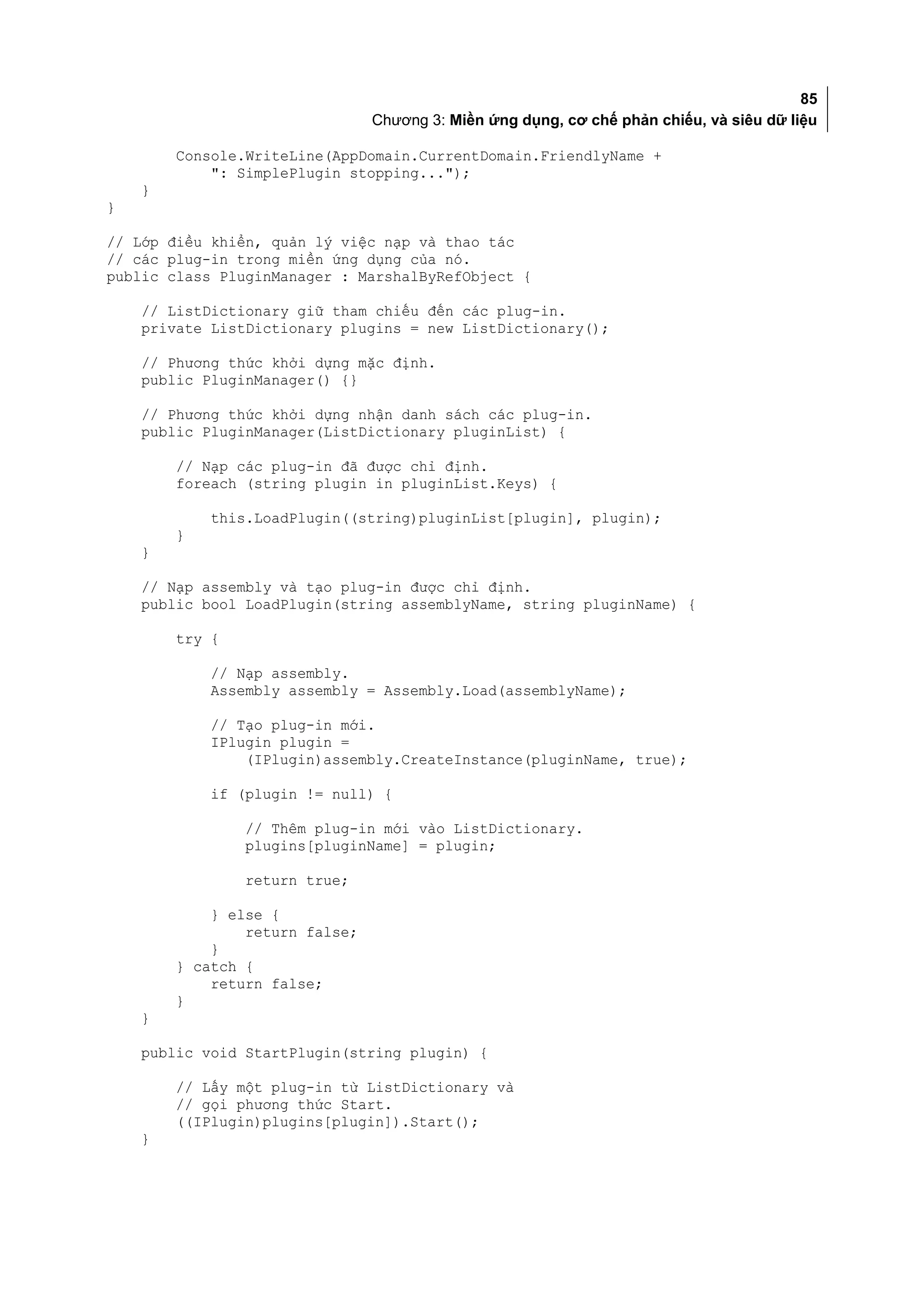 85
                                Chương 3: Miền ứng dụng, cơ chế phản chiếu, và siêu dữ liệu

        Console.WriteLine(AppDomain.CurrentDomain.FriendlyName +
            ": SimplePlugin stopping...");
    }
}

// Lớp điều khiển, quản lý việc nạp và thao tác
// các plug-in trong miền ứng dụng của nó.
public class PluginManager : MarshalByRefObject {

    // ListDictionary giữ tham chiếu đến các plug-in.
    private ListDictionary plugins = new ListDictionary();

    // Phương thức khởi dựng mặc định.
    public PluginManager() {}

    // Phương thức khởi dựng nhận danh sách các plug-in.
    public PluginManager(ListDictionary pluginList) {

        // Nạp các plug-in đã được chỉ định.
        foreach (string plugin in pluginList.Keys) {

            this.LoadPlugin((string)pluginList[plugin], plugin);
        }
    }

    // Nạp assembly và tạo plug-in được chỉ định.
    public bool LoadPlugin(string assemblyName, string pluginName) {

        try {

            // Nạp assembly.
            Assembly assembly = Assembly.Load(assemblyName);

            // Tạo plug-in mới.
            IPlugin plugin =
                (IPlugin)assembly.CreateInstance(pluginName, true);

            if (plugin != null) {

                // Thêm plug-in mới vào ListDictionary.
                plugins[pluginName] = plugin;

                return true;

            } else {
                return false;
            }
        } catch {
            return false;
        }
    }

    public void StartPlugin(string plugin) {

        // Lấy một plug-in từ ListDictionary và
        // gọi phương thức Start.
        ((IPlugin)plugins[plugin]).Start();
    }
 