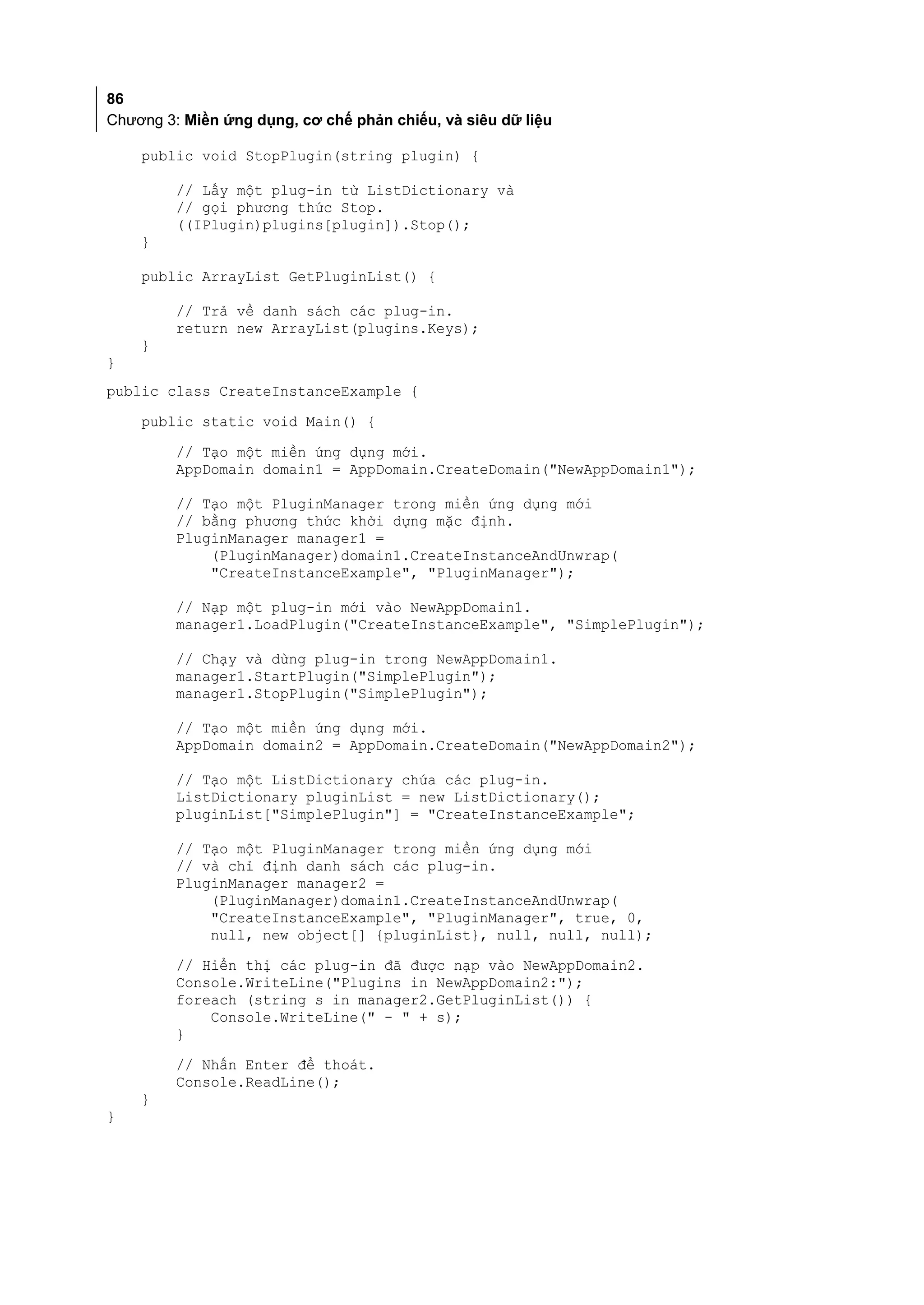 86
Chương 3: Miền ứng dụng, cơ chế phản chiếu, và siêu dữ liệu

    public void StopPlugin(string plugin) {

         // Lấy một plug-in từ ListDictionary và
         // gọi phương thức Stop.
         ((IPlugin)plugins[plugin]).Stop();
    }

    public ArrayList GetPluginList() {

         // Trả về danh sách các plug-in.
         return new ArrayList(plugins.Keys);
    }
}
public class CreateInstanceExample {
    public static void Main() {

         // Tạo một miền ứng dụng mới.
         AppDomain domain1 = AppDomain.CreateDomain("NewAppDomain1");

         // Tạo một PluginManager trong miền ứng dụng mới
         // bằng phương thức khởi dựng mặc định.
         PluginManager manager1 =
             (PluginManager)domain1.CreateInstanceAndUnwrap(
             "CreateInstanceExample", "PluginManager");

         // Nạp một plug-in mới vào NewAppDomain1.
         manager1.LoadPlugin("CreateInstanceExample", "SimplePlugin");

         // Chạy và dừng plug-in trong NewAppDomain1.
         manager1.StartPlugin("SimplePlugin");
         manager1.StopPlugin("SimplePlugin");

         // Tạo một miền ứng dụng mới.
         AppDomain domain2 = AppDomain.CreateDomain("NewAppDomain2");

         // Tạo một ListDictionary chứa các plug-in.
         ListDictionary pluginList = new ListDictionary();
         pluginList["SimplePlugin"] = "CreateInstanceExample";

         // Tạo một PluginManager trong miền ứng dụng mới
         // và chỉ định danh sách các plug-in.
         PluginManager manager2 =
             (PluginManager)domain1.CreateInstanceAndUnwrap(
             "CreateInstanceExample", "PluginManager", true, 0,
             null, new object[] {pluginList}, null, null, null);
         // Hiển thị các plug-in đã được nạp vào NewAppDomain2.
         Console.WriteLine("Plugins in NewAppDomain2:");
         foreach (string s in manager2.GetPluginList()) {
             Console.WriteLine(" - " + s);
         }
         // Nhấn Enter để thoát.
         Console.ReadLine();
    }
}
 