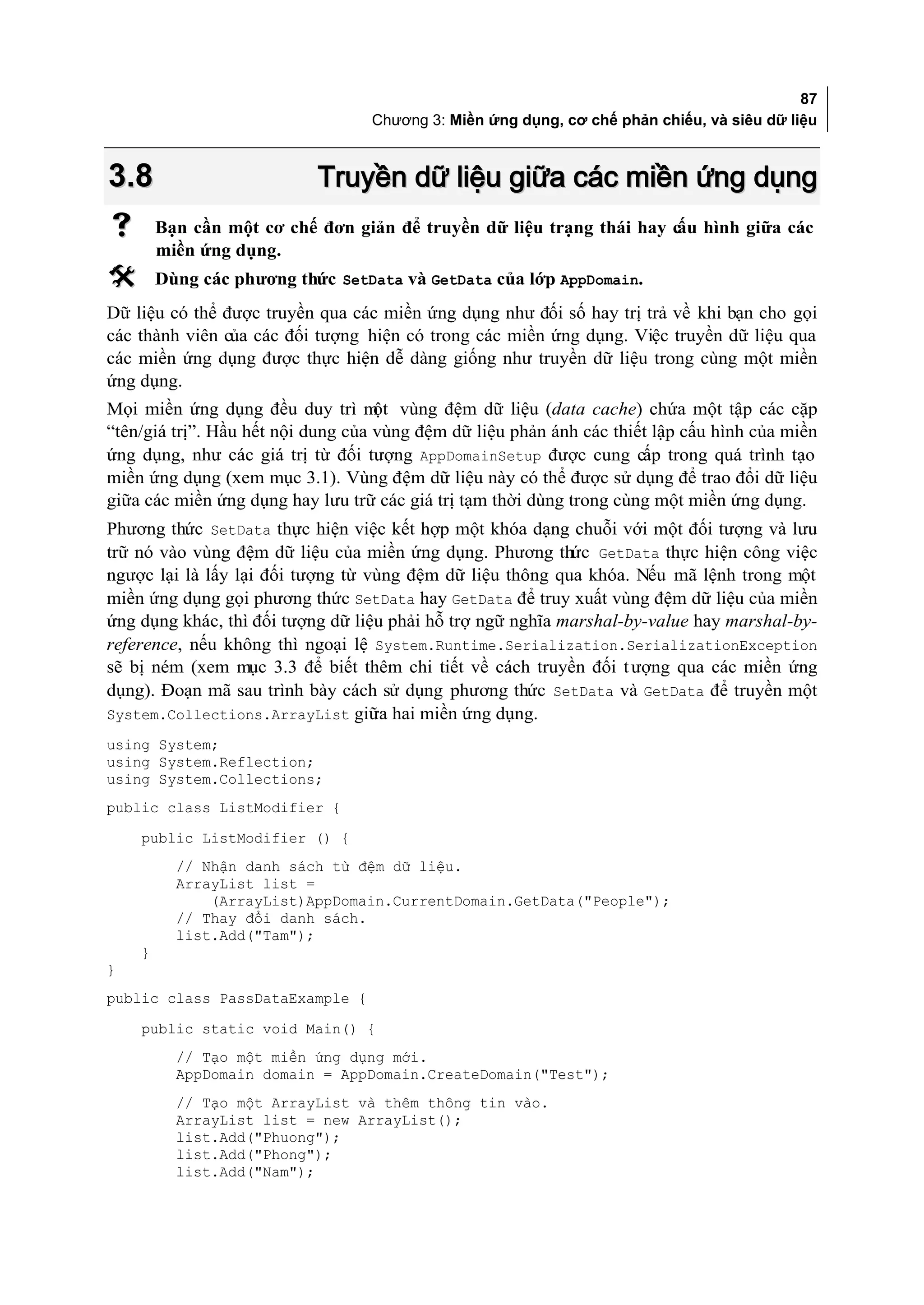 87
                                   Chương 3: Miền ứng dụng, cơ chế phản chiếu, và siêu dữ liệu



3.8                        Truyền dữ liệu giữa các miền ứng dụng
       Bạn cần một cơ chế đơn giản để truyền dữ liệu trạng thái hay c hình giữa các
                                                                      ấu
        miền ứng dụng.
       Dùng các phương thức SetData và GetData của lớp AppDomain.
Dữ liệu có thể được truyền qua các miền ứng dụng như đối số hay trị trả về khi bạn cho gọi
các thành viên của các đối tượng hiện có trong các miền ứng dụng. Việc truyền dữ liệu qua
các miền ứng dụng được thực hiện dễ dàng giống như truyền dữ liệu trong cùng một miền
ứng dụng.
Mọi miền ứng dụng đều duy trì m vùng đệm dữ liệu (data cache) chứa một tập các cặp
                                    ột
“tên/giá trị”. Hầu hết nội dung của vùng đệm dữ liệu phản ánh các thiết lập cấu hình của miền
ứng dụng, như các giá trị từ đối tượng AppDomainSetup được cung cấp trong quá trình tạo
miền ứng dụng (xem mục 3.1). Vùng đệm dữ liệu này có thể được sử dụng để trao đổi dữ liệu
giữa các miền ứng dụng hay lưu trữ các giá trị tạm thời dùng trong cùng một miền ứng dụng.
Phương thức SetData thực hiện việc kết hợp một khóa dạng chuỗi với một đối tượng và lưu
trữ nó vào vùng đệm dữ liệu của miền ứng dụng. Phương thức GetData thực hiện công việc
ngược lại là lấy lại đối tượng từ vùng đệm dữ liệu thông qua khóa. Nếu mã lệnh trong một
miền ứng dụng gọi phương thức SetData hay GetData để truy xuất vùng đệm dữ liệu của miền
ứng dụng khác, thì đối tượng dữ liệu phải hỗ trợ ngữ nghĩa marshal-by-value hay marshal-by-
reference, nếu không thì ngoại lệ System.Runtime.Serialization.SerializationException
sẽ bị ném (xem mục 3.3 để biết thêm chi tiết về cách truyền đối t ượng qua các miền ứng
dụng). Đoạn mã sau trình bày cách sử dụng phương thức SetData và GetData để truyền một
System.Collections.ArrayList giữa hai miền ứng dụng.
using System;
using System.Reflection;
using System.Collections;
public class ListModifier {
    public ListModifier () {
          // Nhận danh sách từ đệm dữ liệu.
          ArrayList list =
              (ArrayList)AppDomain.CurrentDomain.GetData("People");
          // Thay đổi danh sách.
          list.Add("Tam");
    }
}
public class PassDataExample {
    public static void Main() {
          // Tạo một miền ứng dụng mới.
          AppDomain domain = AppDomain.CreateDomain("Test");
          // Tạo một ArrayList và thêm thông tin vào.
          ArrayList list = new ArrayList();
          list.Add("Phuong");
          list.Add("Phong");
          list.Add("Nam");
 