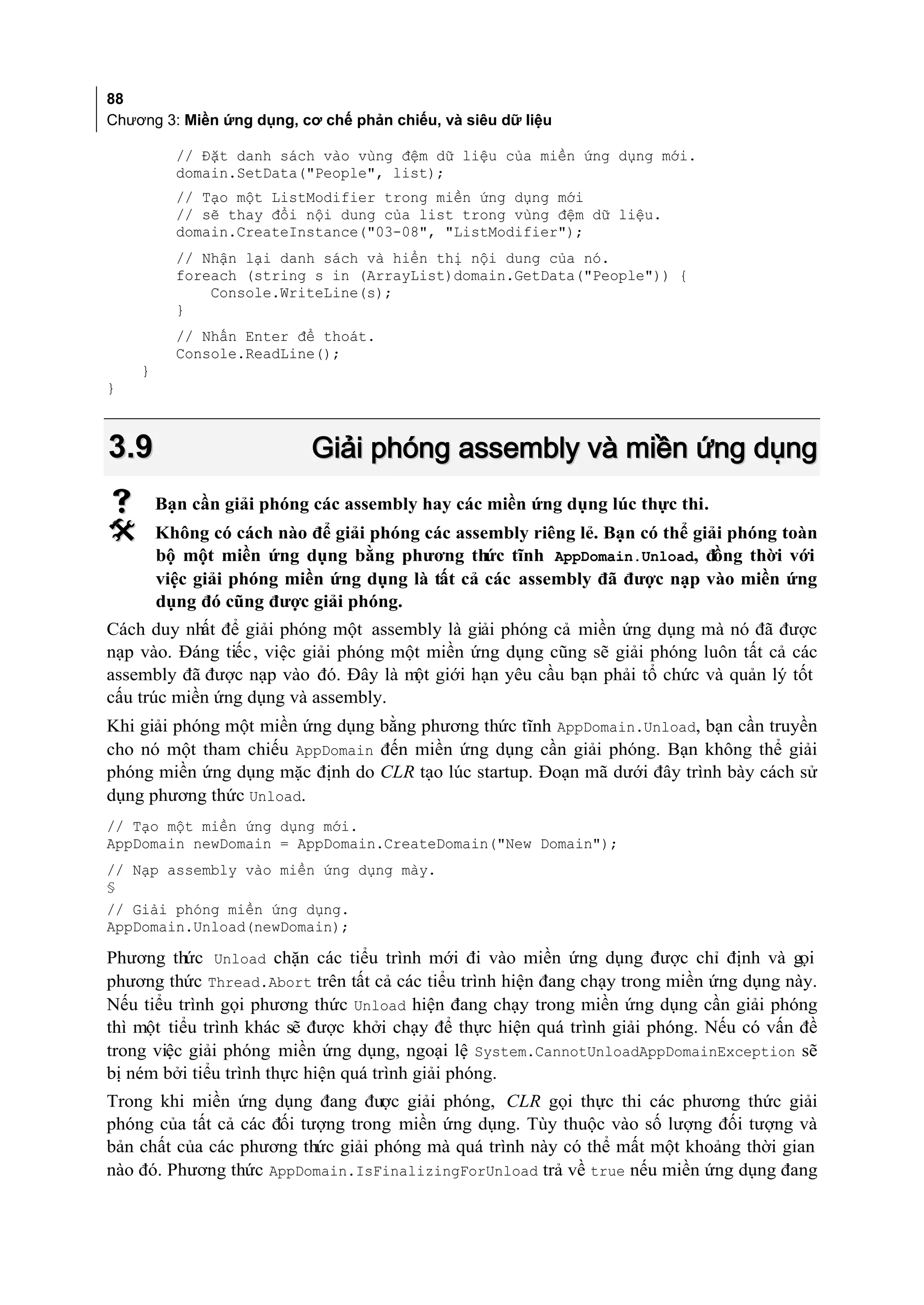 88
Chương 3: Miền ứng dụng, cơ chế phản chiếu, và siêu dữ liệu

          // Đặt danh sách vào vùng đệm dữ liệu của miền ứng dụng mới.
          domain.SetData("People", list);
          // Tạo một ListModifier trong miền ứng dụng mới
          // sẽ thay đổi nội dung của list trong vùng đệm dữ liệu.
          domain.CreateInstance("03-08", "ListModifier");
          // Nhận lại danh sách và hiển thị nội dung của nó.
          foreach (string s in (ArrayList)domain.GetData("People")) {
              Console.WriteLine(s);
          }
          // Nhấn Enter để thoát.
          Console.ReadLine();
    }
}



3.9                        Giải phóng assembly và miền ứng dụng
       Bạn cần giải phóng các assembly hay các miền ứng dụng lúc thực thi.
       Không có cách nào để giải phóng các assembly riêng lẻ. Bạn có thể giải phóng toàn
        bộ một miền ứng dụng bằng phương thức tĩnh AppDomain.Unload, đồng thời với
        việc giải phóng miền ứng dụng là tất cả các assembly đã được nạp vào miền ứng
        dụng đó cũng được giải phóng.
Cách duy nhất để giải phóng một assembly là giải phóng cả miền ứng dụng mà nó đã được
nạp vào. Đáng tiếc , việc giải phóng một miền ứng dụng cũng sẽ giải phóng luôn tất cả các
assembly đã được nạp vào đó. Đây là m giới hạn yêu cầu bạn phải tổ chức và quản lý tốt
                                       ột
cấu trúc miền ứng dụng và assembly.
Khi giải phóng một miền ứng dụng bằng phương thức tĩnh AppDomain.Unload, bạn cần truyền
cho nó một tham chiếu AppDomain đến miền ứng dụng cần giải phóng. Bạn không thể giải
phóng miền ứng dụng mặc định do CLR tạo lúc startup. Đoạn mã dưới đây trình bày cách sử
dụng phương thức Unload.
// Tạo một miền ứng dụng mới.
AppDomain newDomain = AppDomain.CreateDomain("New Domain");
// Nạp assembly vào miền ứng dụng mày.
§
// Giải phóng miền ứng dụng.
AppDomain.Unload(newDomain);

Phương thức Unload chặn các tiểu trình mới đi vào miền ứng dụng được chỉ định và gọi
phương thức Thread.Abort trên tất cả các tiểu trình hiện đang chạy trong miền ứng dụng này.
Nếu tiểu trình gọi phương thức Unload hiện đang chạy trong miền ứng dụng cần giải phóng
thì một tiểu trình khác sẽ được khởi chạy để thực hiện quá trình giải phóng. Nếu có vấn đề
trong việc giải phóng miền ứng dụng, ngoại lệ System.CannotUnloadAppDomainException sẽ
bị ném bởi tiểu trình thực hiện quá trình giải phóng.
Trong khi miền ứng dụng đang được giải phóng, CLR gọi thực thi các phương thức giải
phóng của tất cả các đối tượng trong miền ứng dụng. Tùy thuộc vào số lượng đối tượng và
bản chất của các phương thức giải phóng mà quá trình này có thể mất một khoảng thời gian
nào đó. Phương thức AppDomain.IsFinalizingForUnload trả về true nếu miền ứng dụng đang
 