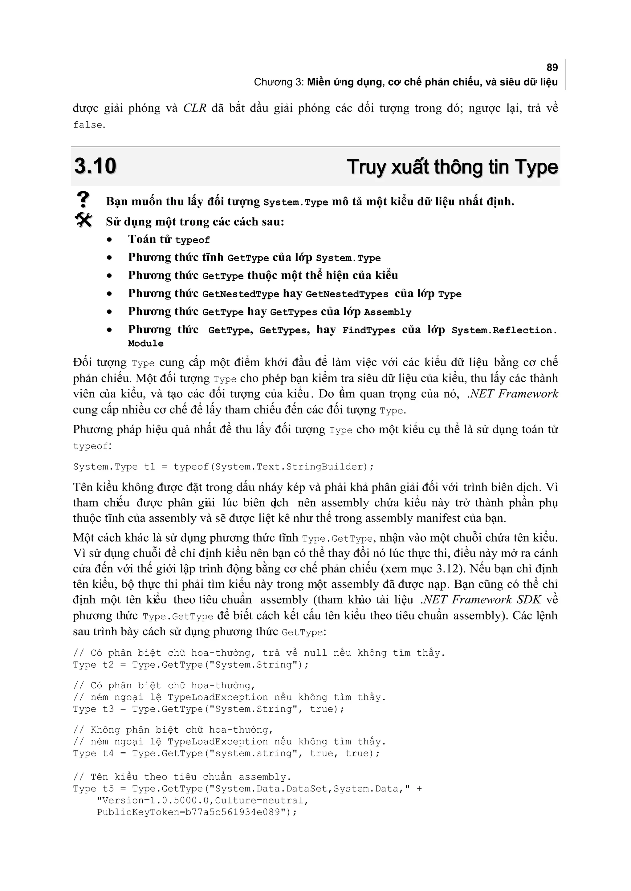 89
                                    Chương 3: Miền ứng dụng, cơ chế phản chiếu, và siêu dữ liệu

được giải phóng và CLR đã bắt đầu giải phóng các đối tượng trong đó; ngược lại, trả về
false.



3.10                                                  Truy xuất thông tin Type
     Bạn muốn thu lấy đối tượng System.Type mô tả một kiểu dữ liệu nhất định.
     Sử dụng một trong các cách sau:
      • Toán tử typeof
      • Phương thức tĩnh GetType của lớp System.Type
      • Phương thức GetType thuộc một thể hiện của kiểu
      • Phương thức GetNestedType hay GetNestedTypes của lớp Type
      • Phương thức GetType hay GetTypes của lớp Assembly
      • Phương th  ức GetType, GetTypes, hay FindTypes của lớp System.Reflection.
           Module
Đối tượng Type cung cấp một điểm khởi đầu để làm việc với các kiểu dữ liệu bằng cơ chế
phản chiếu. Một đối tượng Type cho phép bạn kiểm tra siêu dữ liệu của kiểu, thu lấy các thành
viên của kiểu, và tạo các đối tượng của kiểu . Do t m quan trọng của nó, .NET Framework
                                                  ầ
cung cấp nhiều cơ chế để lấy tham chiếu đến các đối tượng Type.
Phương pháp hiệu quả nhất để thu lấy đối tượng Type cho một kiểu cụ thể là sử dụng toán tử
typeof:
System.Type t1 = typeof(System.Text.StringBuilder);

Tên kiểu không được đặt trong dấu nháy kép và phải khả phân giải đối với trình biên dịch. Vì
tham chiếu được phân giải lúc biên d    ịch nên assembly chứa kiểu này trở thành phần phụ
thuộc tĩnh của assembly và sẽ được liệt kê như thế trong assembly manifest của bạn.
Một cách khác là sử dụng phương thức tĩnh Type.GetType, nhận vào một chuỗi chứa tên kiểu.
Vì sử dụng chuỗi để chỉ định kiểu nên bạn có thể thay đổi nó lúc thực thi, điều này mở ra cánh
cửa đến với thế giới lập trình động bằng cơ chế phản chiếu (xem mục 3.12). Nếu bạn chỉ định
tên kiểu, bộ thực thi phải tìm kiểu này trong một assembly đã được nạp. Bạn cũng có thể chỉ
định một tên kiểu theo tiêu chuẩn assembly (tham khảo tài liệu .NET Framework SDK về
phương thức Type.GetType để biết cách kết cấu tên kiểu theo tiêu chuẩn assembly). Các lệnh
sau trình bày cách sử dụng phương thức GetType:
// Có phân biệt chữ hoa-thường, trả về null nếu không tìm thấy.
Type t2 = Type.GetType("System.String");
// Có phân biệt chữ hoa-thường,
// ném ngoại lệ TypeLoadException nếu không tìm thấy.
Type t3 = Type.GetType("System.String", true);
// Không phân biệt chữ hoa-thường,
// ném ngoại lệ TypeLoadException nếu không tìm thấy.
Type t4 = Type.GetType("system.string", true, true);

// Tên kiểu theo tiêu chuẩn assembly.
Type t5 = Type.GetType("System.Data.DataSet,System.Data," +
    "Version=1.0.5000.0,Culture=neutral,
    PublicKeyToken=b77a5c561934e089");
 