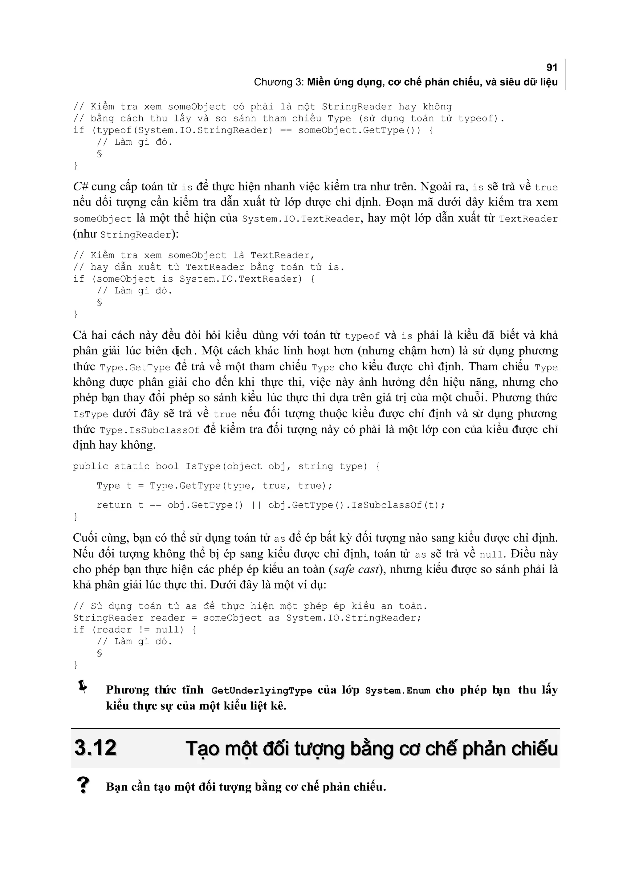 91
                                  Chương 3: Miền ứng dụng, cơ chế phản chiếu, và siêu dữ liệu

// Kiểm tra xem someObject có phải là một StringReader hay không
// bằng cách thu lấy và so sánh tham chiếu Type (sử dụng toán tử typeof).
if (typeof(System.IO.StringReader) == someObject.GetType()) {
    // Làm gì đó.
    §
}

C# cung cấp toán tử is để thực hiện nhanh việc kiểm tra như trên. Ngoài ra, is sẽ trả về true
nếu đối tượng cần kiểm tra dẫn xuất từ lớp được chỉ định. Đoạn mã dưới đây kiểm tra xem
someObject là một thể hiện của System.IO.TextReader, hay một lớp dẫn xuất từ TextReader
(như StringReader):
// Kiểm tra xem someObject là TextReader,
// hay dẫn xuất từ TextReader bằng toán tử is.
if (someObject is System.IO.TextReader) {
    // Làm gì đó.
    §
}

Cả hai cách này đều đòi hỏi kiểu dùng với toán tử typeof và is phải là kiểu đã biết và khả
phân giải lúc biên dịch . Một cách khác linh hoạt hơn (nhưng chậm hơn) là sử dụng phương
thức Type.GetType để trả về một tham chiếu Type cho kiểu được chỉ định. Tham chiếu Type
không được phân giải cho đến khi thực thi, việc này ảnh hưởng đến hiệu năng, nhưng cho
phép bạn thay đổi phép so sánh kiểu lúc thực thi dựa trên giá trị của một chuỗi. Phương thức
IsType dưới đây sẽ trả về true nếu đối tượng thuộc kiểu được chỉ định và sử dụng phương
thức Type.IsSubclassOf để kiểm tra đối tượng này có phải là một lớp con của kiểu được chỉ
định hay không.
public static bool IsType(object obj, string type) {
    Type t = Type.GetType(type, true, true);
    return t == obj.GetType() || obj.GetType().IsSubclassOf(t);
}

Cuối cùng, bạn có thể sử dụng toán tử as để ép bất kỳ đối tượng nào sang kiểu được chỉ định.
Nếu đối tượng không thể bị ép sang kiểu được chỉ định, toán tử as sẽ trả về null. Điều này
cho phép bạn thực hiện các phép ép kiểu an toàn (safe cast), nhưng kiểu được so sánh phải là
khả phân giải lúc thực thi. Dưới đây là một ví dụ:
// Sử dụng toán tử as để thực hiện một phép ép kiểu an toàn.
StringReader reader = someObject as System.IO.StringReader;
if (reader != null) {
    // Làm gì đó.
    §
}

     Phương th tĩnh GetUnderlyingType của lớp System.Enum cho phép b
                  ức                                                 ạn thu lấy
      kiểu thực sự của một kiểu liệt kê.


3.12                 Tạo một đối tượng bằng cơ chế phản chiếu
     Bạn cần tạo một đối tượng bằng cơ chế phản chiếu.
 