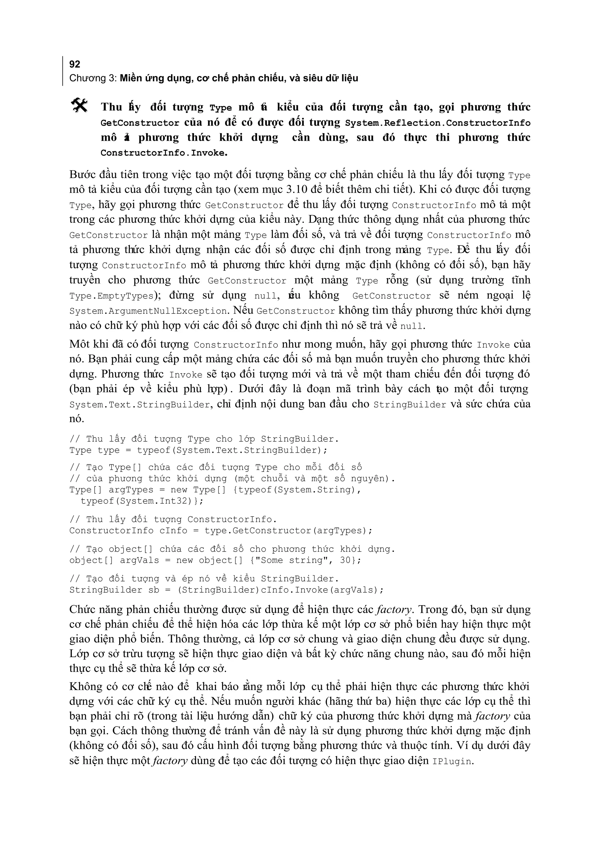 92
Chương 3: Miền ứng dụng, cơ chế phản chiếu, và siêu dữ liệu

     Thu l y đối tượng Type mô t kiểu của đối tượng cần tạo, gọi phương thức
           ấ                       ả
      GetConstructor của nó để có được đối tượng System.Reflection.ConstructorInfo
      mô ả phương thức khởi dựng cần dùng, sau đó thực thi phương thức
          t
      ConstructorInfo.Invoke.

Bước đầu tiên trong việc tạo một đối tượng bằng cơ chế phản chiếu là thu lấy đối tượng Type
mô tả kiểu của đối tượng cần tạo (xem mục 3.10 để biết thêm chi tiết). Khi có được đối tượng
Type, hãy gọi phương thức GetConstructor để thu lấy đối tượng ConstructorInfo mô tả một
trong các phương thức khởi dựng của kiểu này. Dạng thức thông dụng nhất của phương thức
GetConstructor là nhận một mảng Type làm đối số, và trả về đối tượng ConstructorInfo mô
tả phương thức khởi dựng nhận các đối số được chỉ định trong mảng Type. Để thu lấy đối
tượng ConstructorInfo mô tả phương thức khởi dựng mặc định (không có đối số), bạn hãy
truyền cho phương thức GetConstructor một mảng Type rỗng (sử dụng trường tĩnh
Type.EmptyTypes); đừng sử dụng null, n u không GetConstructor sẽ ném ngoại lệ
                                           ế
System.ArgumentNullException. Nếu GetConstructor không tìm thấy phương thức khởi dựng
nào có chữ ký phù hợp với các đối số được chỉ định thì nó sẽ trả về null.
Môt khi đã có đối tượng ConstructorInfo như mong muốn, hãy gọi phương thức Invoke của
nó. Bạn phải cung cấp một mảng chứa các đối số mà bạn muốn truyền cho phương thức khởi
dựng. Phương thức Invoke sẽ tạo đối tượng mới và trả về một tham chiếu đến đối tượng đó
(bạn phải ép về kiểu phù h . Dưới đây là đoạn mã trình bày cách t o một đối tượng
                           ợp)                                        ạ
System.Text.StringBuilder, chỉ định nội dung ban đầu cho StringBuilder và sức chứa của
nó.
// Thu lấy đối tượng Type cho lớp StringBuilder.
Type type = typeof(System.Text.StringBuilder);
// Tạo Type[] chứa các đối tượng Type cho mỗi đối số
// của phương thức khởi dựng (một chuỗi và một số nguyên).
Type[] argTypes = new Type[] {typeof(System.String),
  typeof(System.Int32)};
// Thu lấy đối tượng ConstructorInfo.
ConstructorInfo cInfo = type.GetConstructor(argTypes);
// Tạo object[] chứa các đối số cho phương thức khởi dựng.
object[] argVals = new object[] {"Some string", 30};
// Tạo đối tượng và ép nó về kiểu StringBuilder.
StringBuilder sb = (StringBuilder)cInfo.Invoke(argVals);

Chức năng phản chiếu thường được sử dụng để hiện thực các factory. Trong đó, bạn sử dụng
cơ chế phản chiếu để thể hiện hóa các lớp thừa kế một lớp cơ sở phổ biến hay hiện thực một
giao diện phổ biến. Thông thường, cả lớp cơ sở chung và giao diện chung đều được sử dụng.
Lớp cơ sở trừu tượng sẽ hiện thực giao diện và bất kỳ chức năng chung nào, sau đó mỗi hiện
thực cụ thể sẽ thừa kế lớp cơ sở.
Không có cơ ch nào để khai báo rằng mỗi lớp cụ thể phải hiện thực các phương thức khởi
                ế
dựng với các chữ ký cụ thể. Nếu muốn người khác (hãng thứ ba) hiện thực các lớp cụ thể thì
bạn phải chỉ rõ (trong tài liệu hướng dẫn) chữ ký của phương thức khởi dựng mà factory của
bạn gọi. Cách thông thường để tránh vấn đề này là sử dụng phương thức khởi dựng mặc định
(không có đối số), sau đó cấu hình đối tượng bằng phương thức và thuộc tính. Ví dụ dưới đây
sẽ hiện thực một factory dùng để tạo các đối tượng có hiện thực giao diện IPlugin.
 