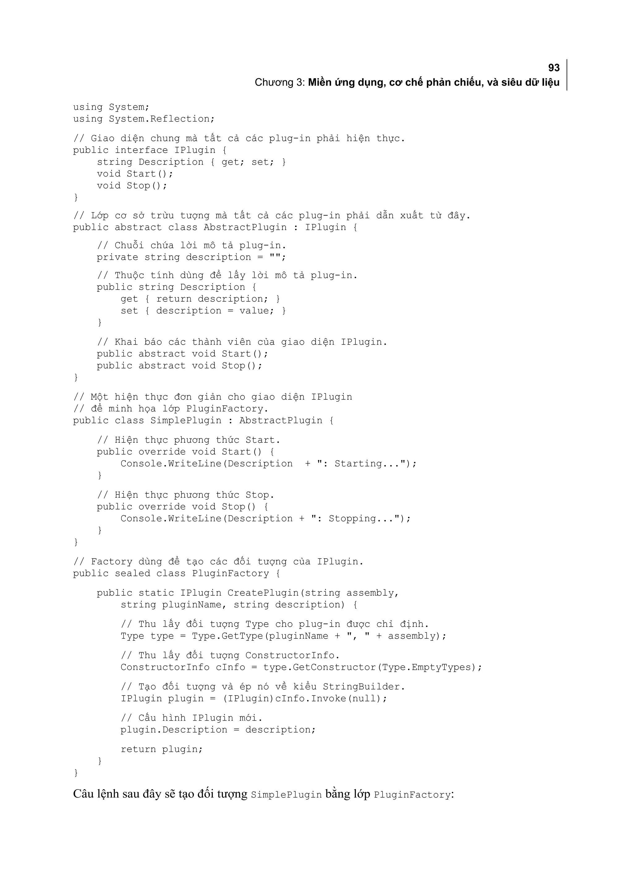 93
                                 Chương 3: Miền ứng dụng, cơ chế phản chiếu, và siêu dữ liệu

using System;
using System.Reflection;
// Giao diện chung mà tất cả các plug-in phải hiện thực.
public interface IPlugin {
    string Description { get; set; }
    void Start();
    void Stop();
}
// Lớp cơ sở trừu tượng mà tất cả các plug-in phải dẫn xuất từ đây.
public abstract class AbstractPlugin : IPlugin {
    // Chuỗi chứa lời mô tả plug-in.
    private string description = "";
    // Thuộc tính dùng để lấy lời mô tả plug-in.
    public string Description {
        get { return description; }
        set { description = value; }
    }
    // Khai báo các thành viên của giao diện IPlugin.
    public abstract void Start();
    public abstract void Stop();
}
// Một hiện thực đơn giản cho giao diện IPlugin
// để minh họa lớp PluginFactory.
public class SimplePlugin : AbstractPlugin {
    // Hiện thực phương thức Start.
    public override void Start() {
        Console.WriteLine(Description     + ": Starting...");
    }
    // Hiện thực phương thức Stop.
    public override void Stop() {
        Console.WriteLine(Description + ": Stopping...");
    }
}
// Factory dùng để tạo các đối tượng của IPlugin.
public sealed class PluginFactory {
    public static IPlugin CreatePlugin(string assembly,
        string pluginName, string description) {
        // Thu lấy đối tượng Type cho plug-in được chỉ định.
        Type type = Type.GetType(pluginName + ", " + assembly);
        // Thu lấy đối tượng ConstructorInfo.
        ConstructorInfo cInfo = type.GetConstructor(Type.EmptyTypes);
        // Tạo đối tượng và ép nó về kiểu StringBuilder.
        IPlugin plugin = (IPlugin)cInfo.Invoke(null);
        // Cấu hình IPlugin mới.
        plugin.Description = description;
        return plugin;
    }
}

Câu lệnh sau đây sẽ tạo đối tượng SimplePlugin bằng lớp PluginFactory:
 