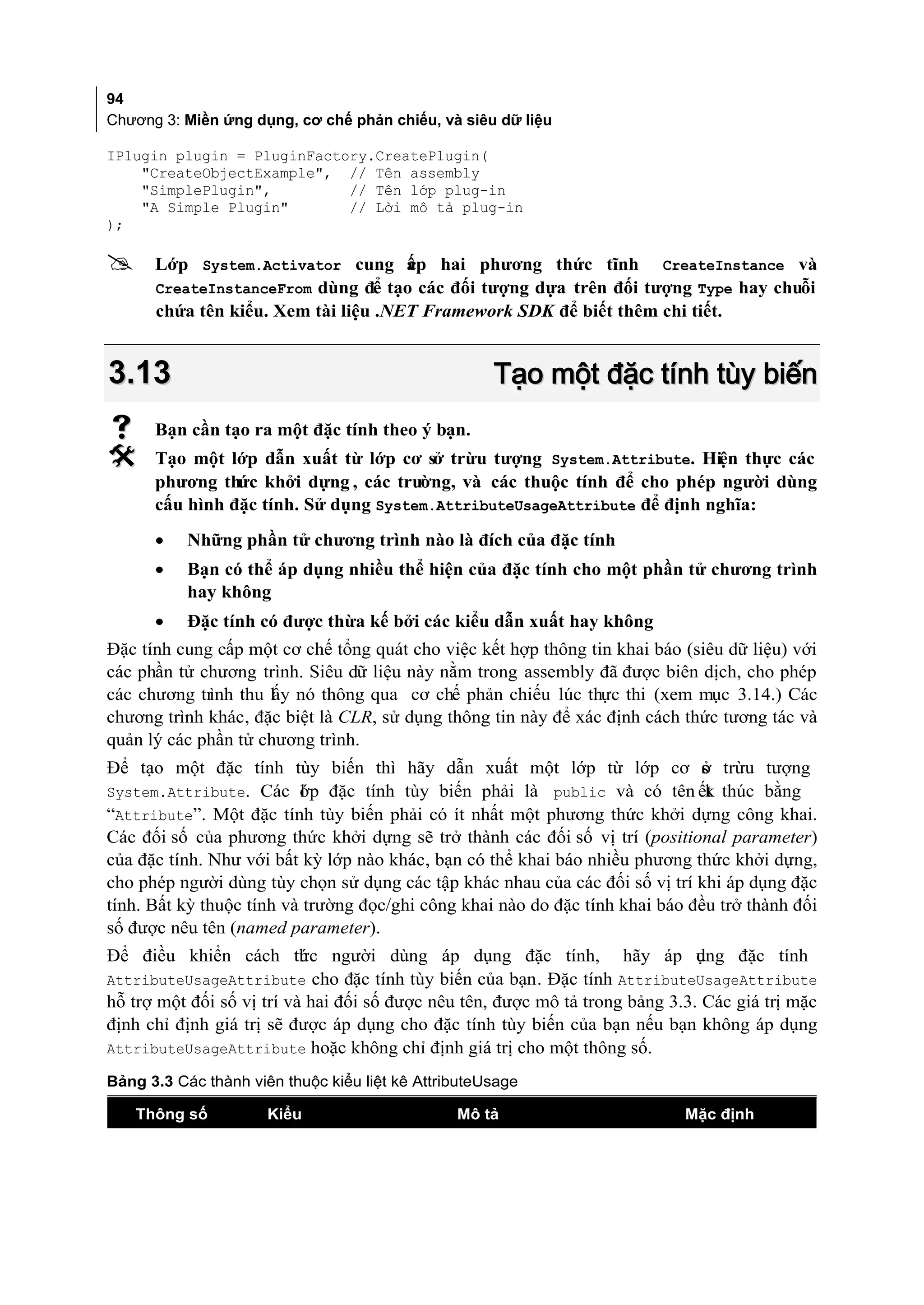 94
Chương 3: Miền ứng dụng, cơ chế phản chiếu, và siêu dữ liệu

IPlugin plugin = PluginFactory.CreatePlugin(
    "CreateObjectExample", // Tên assembly
    "SimplePlugin",         // Tên lớp plug-in
    "A Simple Plugin"       // Lời mô tả plug-in
);

     Lớp System.Activator cung ấp hai phương thức tĩnh CreateInstance và
                                     c
      CreateInstanceFrom dùng để tạo các đối tượng dựa trên đối tượng Type hay chuỗi
      chứa tên kiểu. Xem tài liệu .NET Framework SDK để biết thêm chi tiết.


3.13                                                 Tạo một đặc tính tùy biến
     Bạn cần tạo ra một đặc tính theo ý bạn.
     Tạo một lớp dẫn xuất từ lớp cơ sở trừu tượng System.Attribute. Hiện thực các
      phương thức khởi dựng , các trường, và các thuộc tính để cho phép người dùng
      cấu hình đặc tính. Sử dụng System.AttributeUsageAttribute để định nghĩa:
      •    Những phần tử chương trình nào là đích của đặc tính
      •    Bạn có thể áp dụng nhiều thể hiện của đặc tính cho một phần tử chương trình
           hay không
      •    Đặc tính có được thừa kế bởi các kiểu dẫn xuất hay không
Đặc tính cung cấp một cơ chế tổng quát cho việc kết hợp thông tin khai báo (siêu dữ liệu) với
các phần tử chương trình. Siêu dữ liệu này nằm trong assembly đã được biên dịch, cho phép
các chương trình thu lấy nó thông qua cơ chế phản chiếu lúc thực thi (xem mục 3.14.) Các
chương trình khác, đặc biệt là CLR, sử dụng thông tin này để xác định cách thức tương tác và
quản lý các phần tử chương trình.
Để tạo một đặc tính tùy biến thì hãy dẫn xuất một lớp từ lớp cơ s trừu tượng    ở
System.Attribute. Các ớp đặc tính tùy biến phải là public và có tên ết thúc bằng
                          l                                                     k
“Attribute”. Một đặc tính tùy biến phải có ít nhất một phương thức khởi dựng công khai.
Các đối số của phương thức khởi dựng sẽ trở thành các đối số vị trí (positional parameter)
của đặc tính. Như với bất kỳ lớp nào khác, bạn có thể khai báo nhiều phương thức khởi dựng,
cho phép người dùng tùy chọn sử dụng các tập khác nhau của các đối số vị trí khi áp dụng đặc
tính. Bất kỳ thuộc tính và trường đọc/ghi công khai nào do đặc tính khai báo đều trở thành đối
số được nêu tên (named parameter).
Để điều khiển cách th c người dùng áp dụng đặc tính,
                    ứ                                                 hãy áp ụng đặc tính
                                                                              d
AttributeUsageAttribute cho đặc tính tùy biến của bạn. Đặc tính AttributeUsageAttribute
hỗ trợ một đối số vị trí và hai đối số được nêu tên, được mô tả trong bảng 3.3. Các giá trị mặc
định chỉ định giá trị sẽ được áp dụng cho đặc tính tùy biến của bạn nếu bạn không áp dụng
AttributeUsageAttribute hoặc không chỉ định giá trị cho một thông số.

Bảng 3.3 Các thành viên thuộc kiểu liệt kê AttributeUsage

    Thông số          Kiểu                      Mô tả                         Mặc định
 