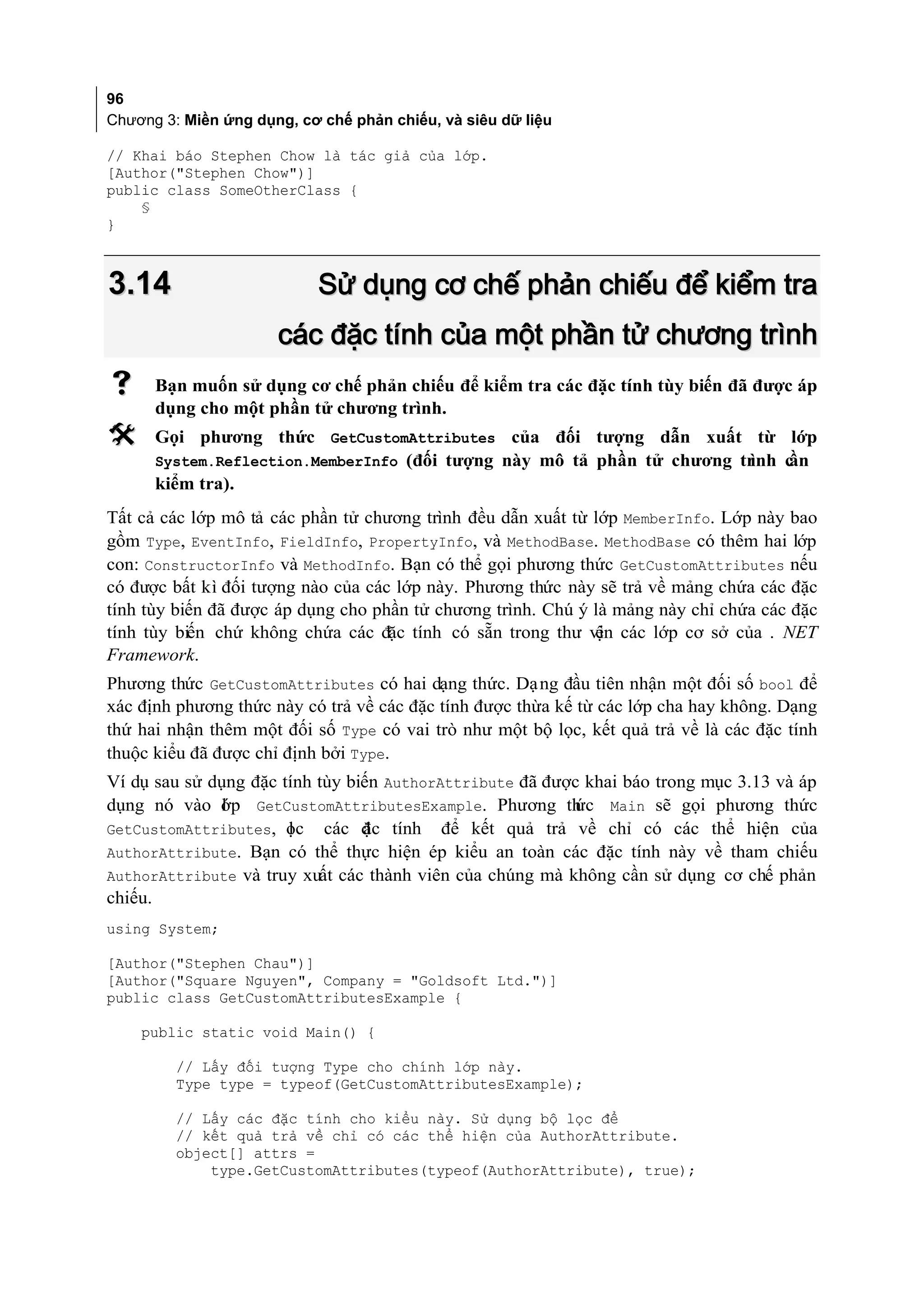 96
Chương 3: Miền ứng dụng, cơ chế phản chiếu, và siêu dữ liệu

// Khai báo Stephen Chow là tác giả của lớp.
[Author("Stephen Chow")]
public class SomeOtherClass {
    §
}



3.14                        Sử dụng cơ chế phản chiếu để kiểm tra
                      các đặc tính của một phần tử chương trình
     Bạn muốn sử dụng cơ chế phản chiếu để kiểm tra các đặc tính tùy biến đã được áp
      dụng cho một phần tử chương trình.
     Gọi phương thức GetCustomAttributes của đối tượng dẫn xuất từ lớp
      System.Reflection.MemberInfo (đối tượng này mô tả phần tử chương tr
                                                                        ình cần
      kiểm tra).
Tất cả các lớp mô tả các phần tử chương trình đều dẫn xuất từ lớp MemberInfo. Lớp này bao
gồm Type, EventInfo, FieldInfo, PropertyInfo, và MethodBase. MethodBase có thêm hai lớp
con: ConstructorInfo và MethodInfo. Bạn có thể gọi phương thức GetCustomAttributes nếu
có được bất kì đối tượng nào của các lớp này. Phương thức này sẽ trả về mảng chứa các đặc
tính tùy biến đã được áp dụng cho phần tử chương trình. Chú ý là mảng này chỉ chứa các đặc
tính tùy biến chứ không chứa các đặc tính có sẵn trong thư vi các lớp cơ sở của . NET
                                                              ện
Framework.
Phương thức GetCustomAttributes có hai dạng thức. Dạ ng đầu tiên nhận một đối số bool để
xác định phương thức này có trả về các đặc tính được thừa kế từ các lớp cha hay không. Dạng
thứ hai nhận thêm một đối số Type có vai trò như một bộ lọc, kết quả trả về là các đặc tính
thuộc kiểu đã được chỉ định bởi Type.
Ví dụ sau sử dụng đặc tính tùy biến AuthorAttribute đã được khai báo trong mục 3.13 và áp
dụng nó vào ớp GetCustomAttributesExample. Phương th
              l                                           ức Main sẽ gọi phương thức
GetCustomAttributes, ọc các đ c tính để kết quả trả về chỉ có các thể hiện của
                       l         ặ
AuthorAttribute. Bạn có thể thực hiện ép kiểu an toàn các đặc tính này về tham chiếu
AuthorAttribute và truy xuất các thành viên của chúng mà không cần sử dụng cơ chế phản
chiếu.
using System;

[Author("Stephen Chau")]
[Author("Square Nguyen", Company = "Goldsoft Ltd.")]
public class GetCustomAttributesExample {

    public static void Main() {

         // Lấy đối tượng Type cho chính lớp này.
         Type type = typeof(GetCustomAttributesExample);

         // Lấy các đặc tính cho kiểu này. Sử dụng bộ lọc để
         // kết quả trả về chỉ có các thể hiện của AuthorAttribute.
         object[] attrs =
             type.GetCustomAttributes(typeof(AuthorAttribute), true);
 