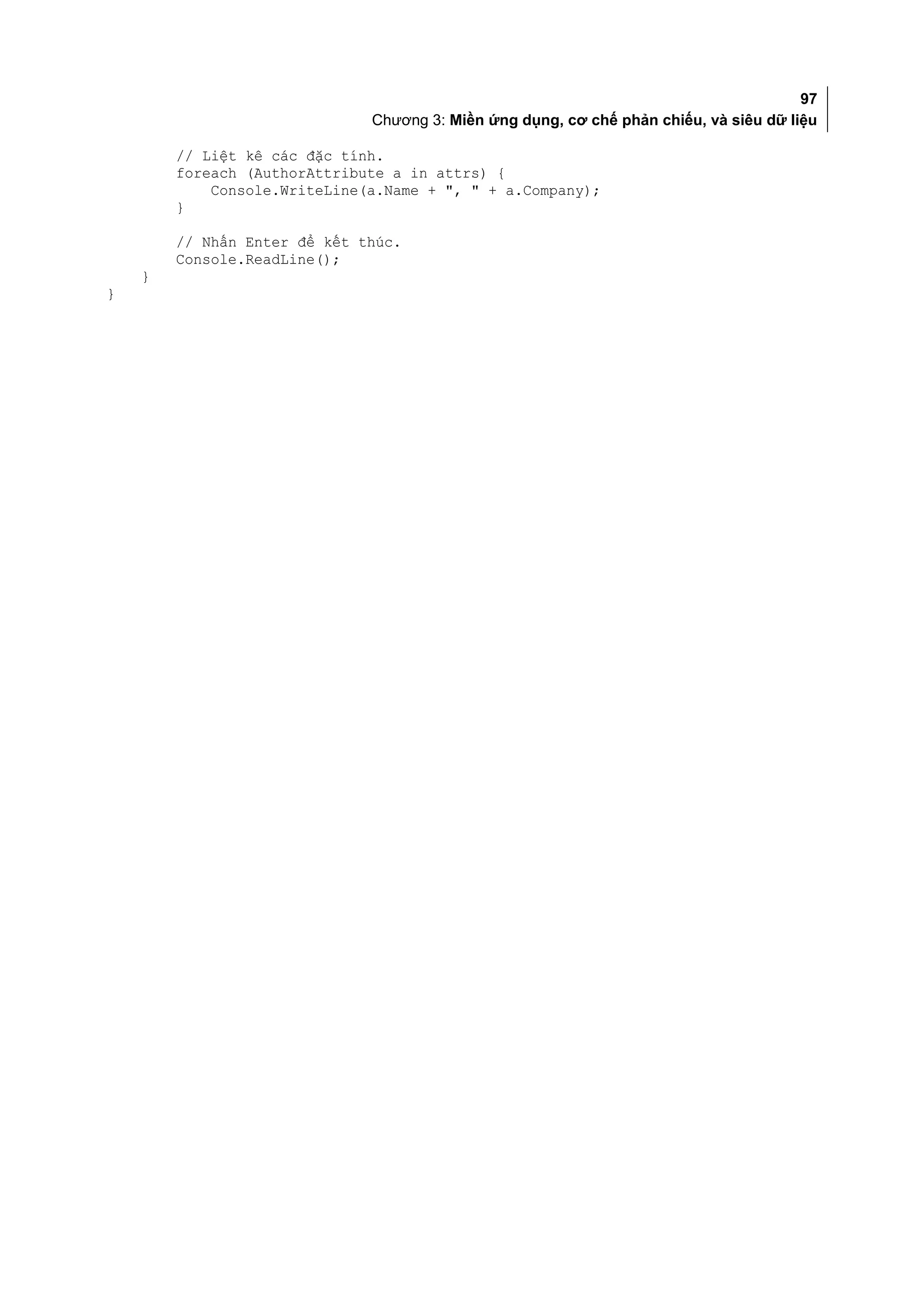 97
                              Chương 3: Miền ứng dụng, cơ chế phản chiếu, và siêu dữ liệu

        // Liệt kê các đặc tính.
        foreach (AuthorAttribute a in attrs) {
            Console.WriteLine(a.Name + ", " + a.Company);
        }

        // Nhấn Enter để kết thúc.
        Console.ReadLine();
    }
}
 