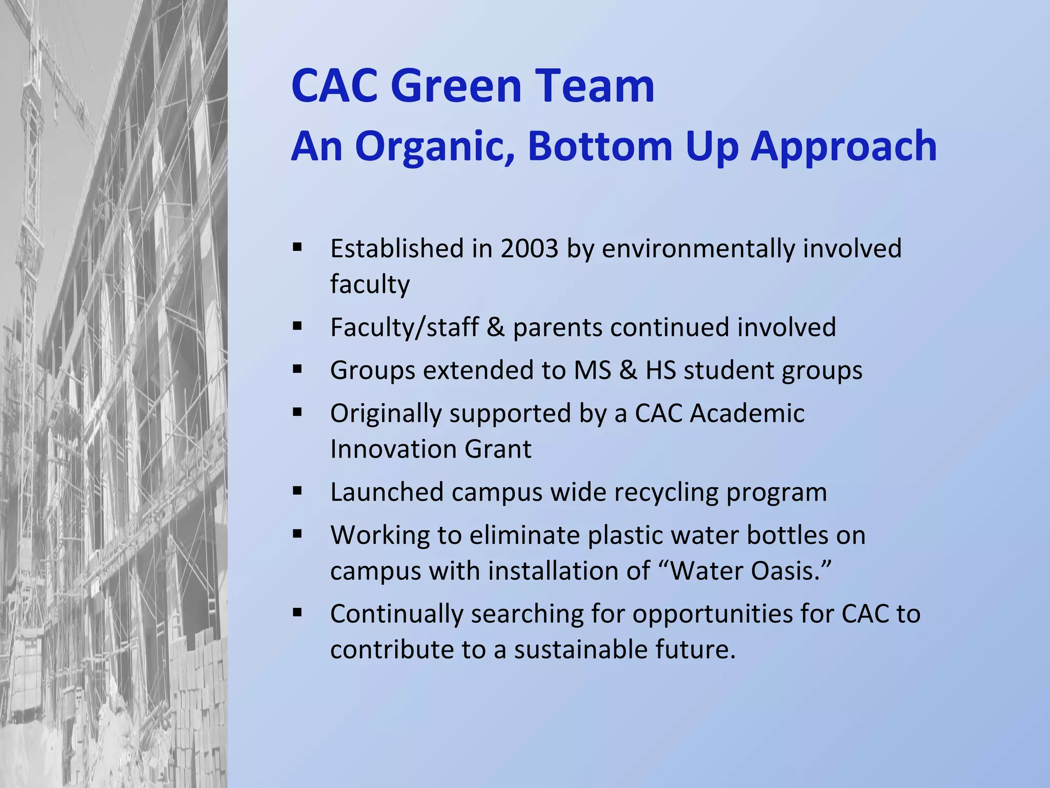 CAC Green Team An Organic, Bottom Up Approach Established in 2003 by environmentally involved faculty Faculty/staff & parents continued involved Groups extended to MS & HS student groups Originally supported by a CAC Academic Innovation Grant Launched campus wide recycling program Working to eliminate plastic water bottles on campus with installation of “Water Oasis.” Continually searching for opportunities for CAC to contribute to a sustainable future. 
