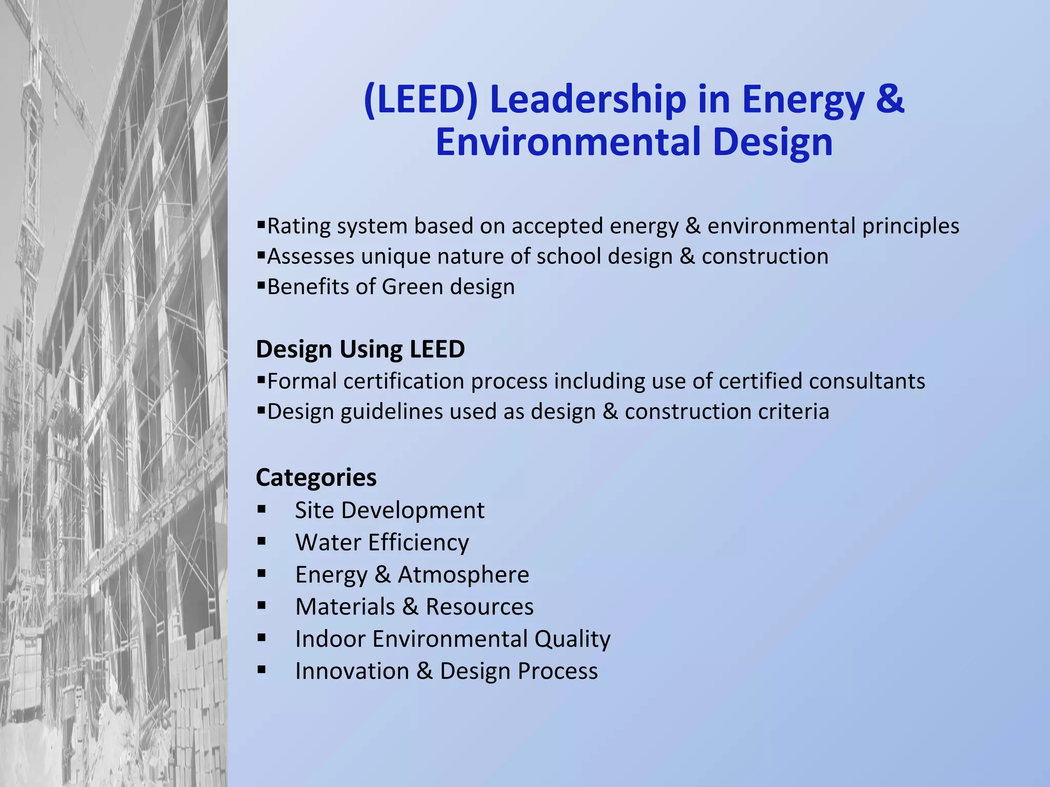 (LEED) Leadership in Energy & Environmental Design Rating system based on accepted energy & environmental principles Assesses unique nature of school design & construction Benefits of Green design Design Using LEED Formal certification process including use of certified consultants Design guidelines used as design & construction criteria Categories Site Development Water Efficiency Energy & Atmosphere Materials & Resources Indoor Environmental Quality Innovation & Design Process 