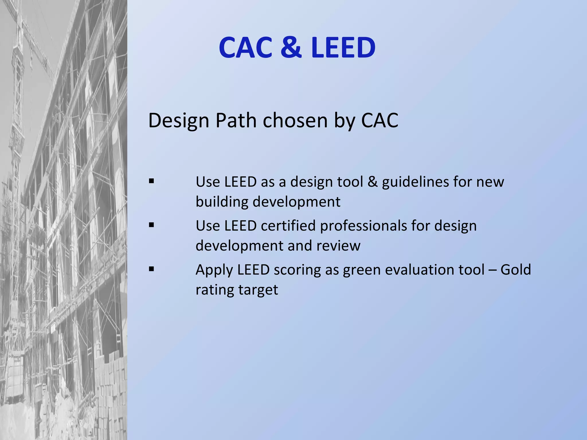 CAC & LEED  Design Path chosen by CAC Use LEED as a design tool & guidelines for new building development Use LEED certified professionals for design development and review Apply LEED scoring as green evaluation tool – Gold rating target 