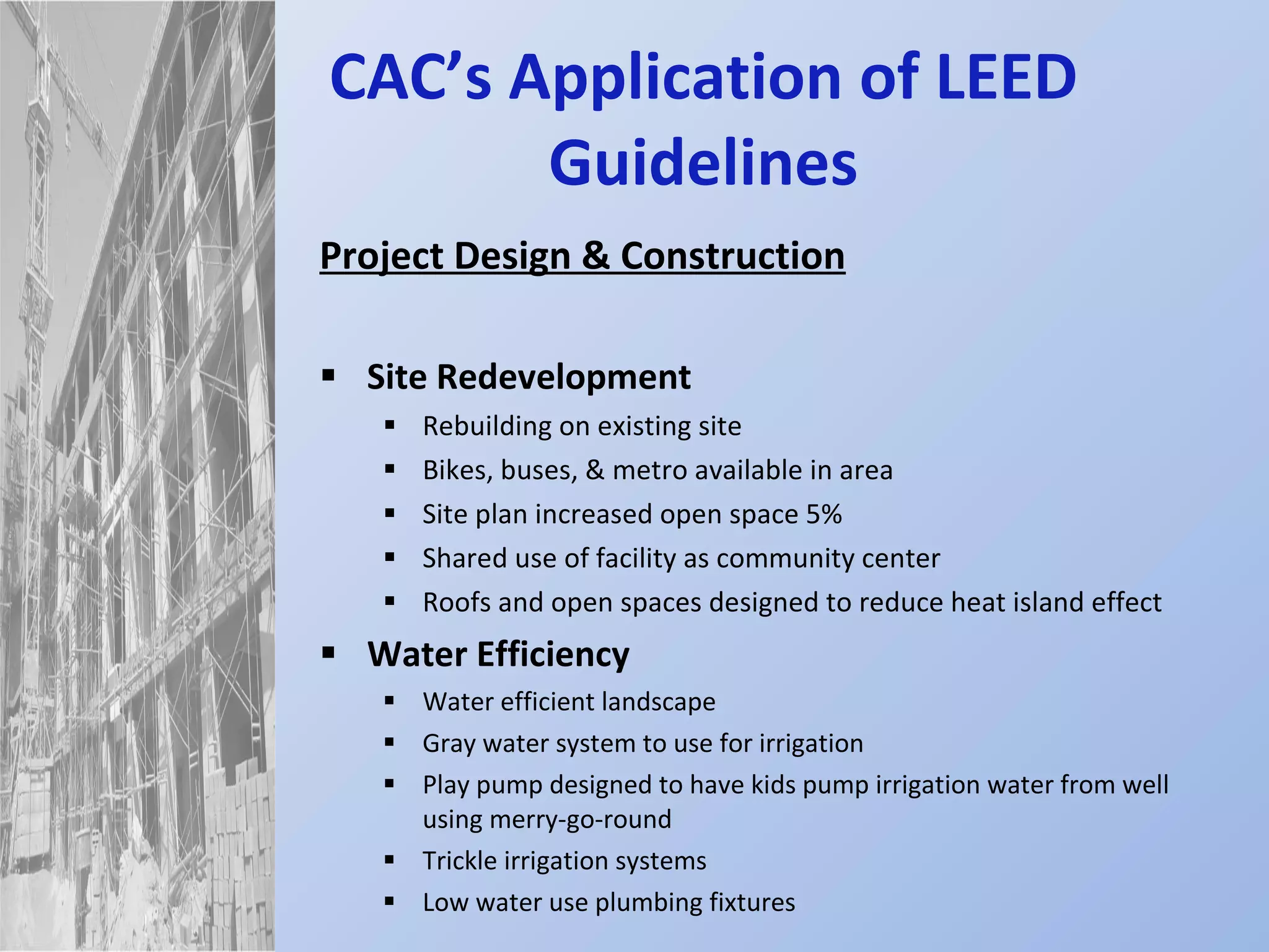 CAC’s Application of LEED Guidelines Project Design & Construction Site Redevelopment Rebuilding on existing site Bikes, buses, & metro available in area Site plan increased open space 5% Shared use of facility as community center Roofs and open spaces designed to reduce heat island effect Water Efficiency Water efficient landscape Gray water system to use for irrigation Play pump designed to have kids pump irrigation water from well using merry-go-round Trickle irrigation systems Low water use plumbing fixtures 