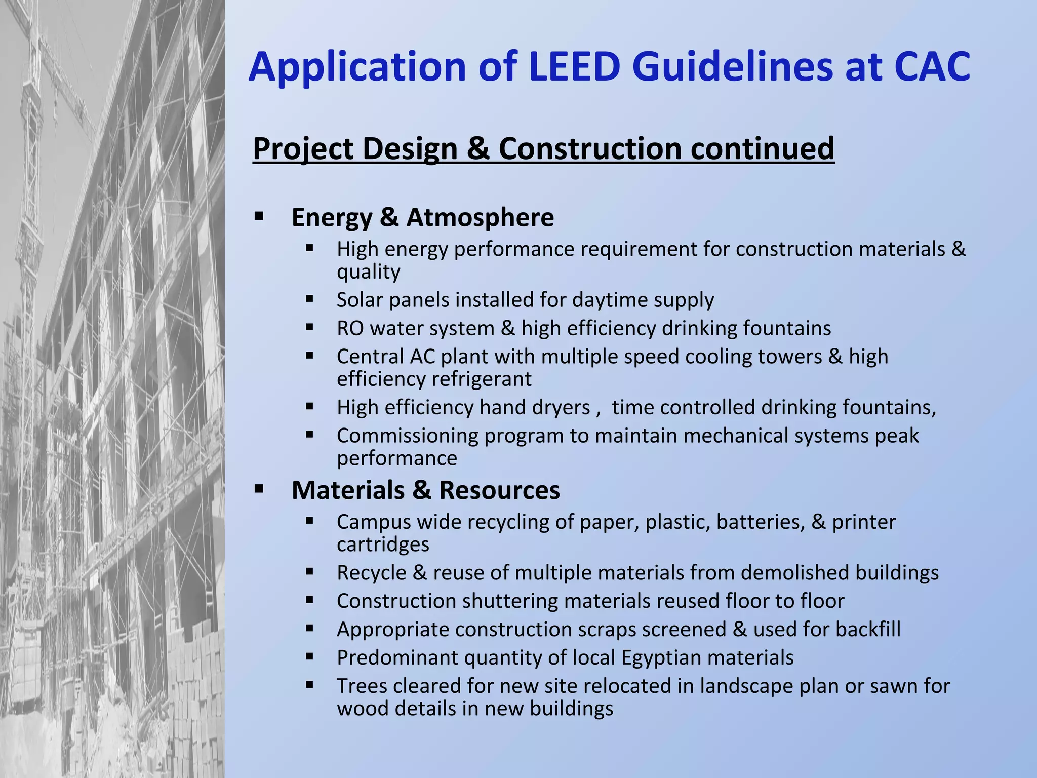 Application of LEED Guidelines at CAC Project Design & Construction continued Energy & Atmosphere High energy performance requirement for construction materials & quality Solar panels installed for daytime supply RO water system & high efficiency drinking fountains Central AC plant with multiple speed cooling towers & high efficiency refrigerant High efficiency hand dryers ,  time controlled drinking fountains,  Commissioning program to maintain mechanical systems peak performance Materials & Resources Campus wide recycling of paper, plastic, batteries, & printer cartridges Recycle & reuse of multiple materials from demolished buildings Construction shuttering materials reused floor to floor Appropriate construction scraps screened & used for backfill Predominant quantity of local Egyptian materials Trees cleared for new site relocated in landscape plan or sawn for wood details in new buildings 