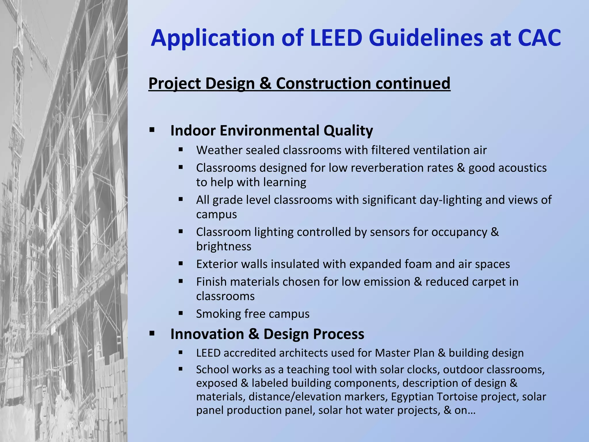 Application of LEED Guidelines at CAC Project Design & Construction continued Indoor Environmental Quality Weather sealed classrooms with filtered ventilation air Classrooms designed for low reverberation rates & good acoustics to help with learning All grade level classrooms with significant day-lighting and views of campus Classroom lighting controlled by sensors for occupancy & brightness Exterior walls insulated with expanded foam and air spaces Finish materials chosen for low emission & reduced carpet in classrooms Smoking free campus Innovation & Design Process LEED accredited architects used for Master Plan & building design School works as a teaching tool with solar clocks, outdoor classrooms, exposed & labeled building components, description of design & materials, distance/elevation markers, Egyptian Tortoise project, solar panel production panel, solar hot water projects, & on… 