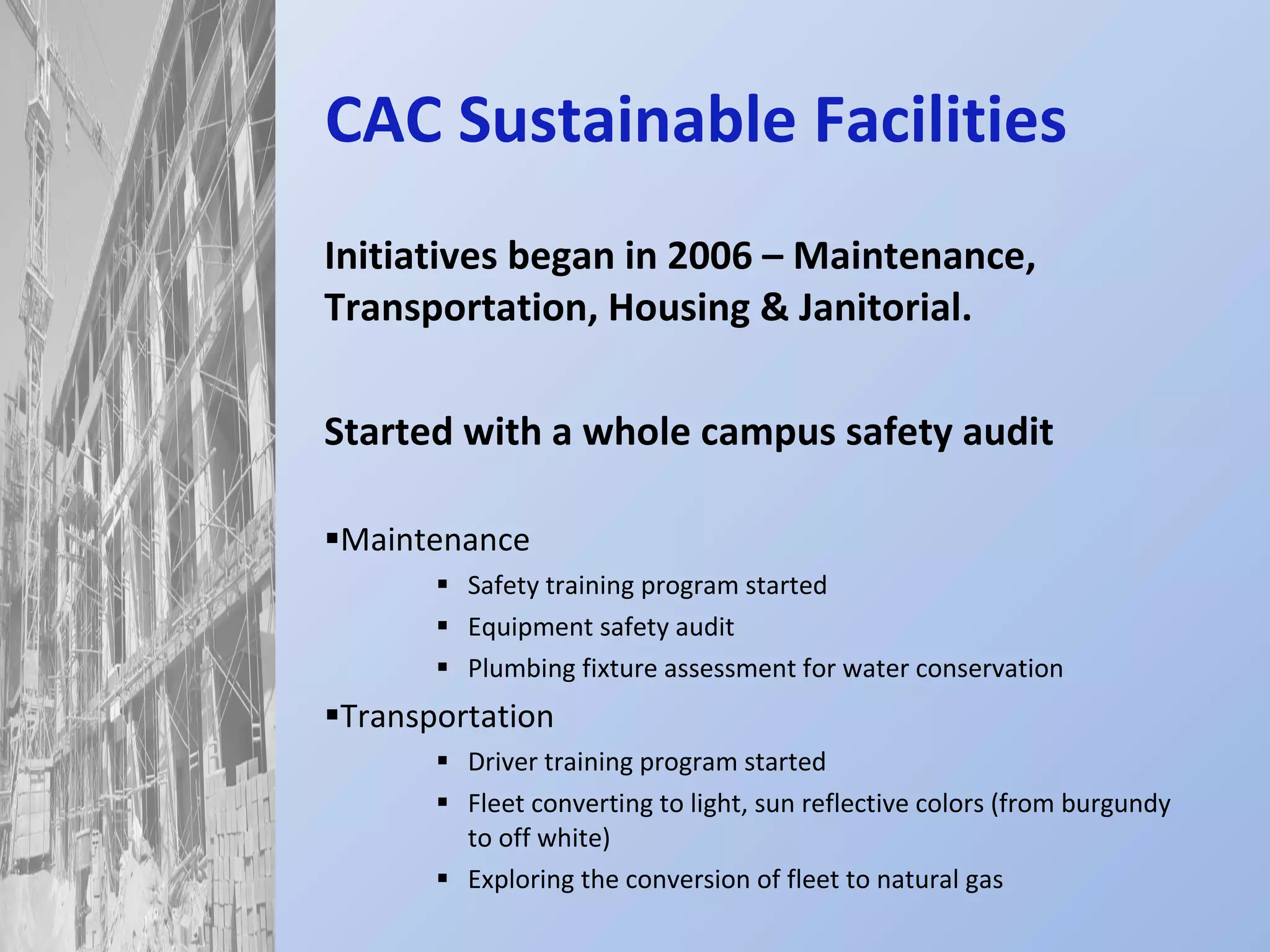 CAC Sustainable Facilities Initiatives began in 2006 – Maintenance, Transportation, Housing & Janitorial. Started with a whole campus safety audit Maintenance Safety training program started Equipment safety audit Plumbing fixture assessment for water conservation Transportation Driver training program started Fleet converting to light, sun reflective colors (from burgundy to off white) Exploring the conversion of fleet to natural gas 