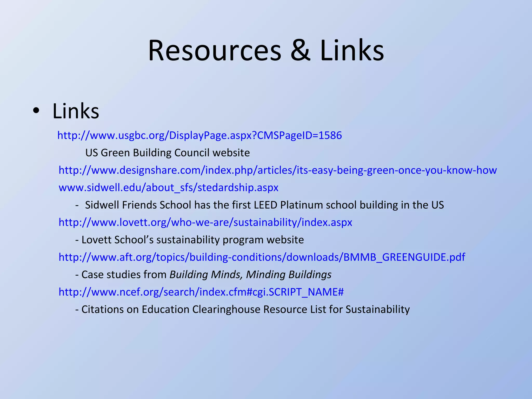 Resources & Links Links   http://www.usgbc.org/DisplayPage.aspx?CMSPageID=1586 US Green Building Council website  http://www.designshare.com/index.php/articles/its-easy-being-green-once-you-know-how www.sidwell.edu/about_sfs/stedardship.aspx - Sidwell Friends School has the first LEED Platinum school building in the US  http://www.lovett.org/who-we-are/sustainability/index.aspx - Lovett School’s sustainability program website http://www.aft.org/topics/building-conditions/downloads/BMMB_GREENGUIDE.pdf - Case studies from  Building Minds, Minding Buildings http://www.ncef.org/search/index.cfm#cgi.SCRIPT_NAME# - Citations on Education Clearinghouse Resource List for Sustainability 